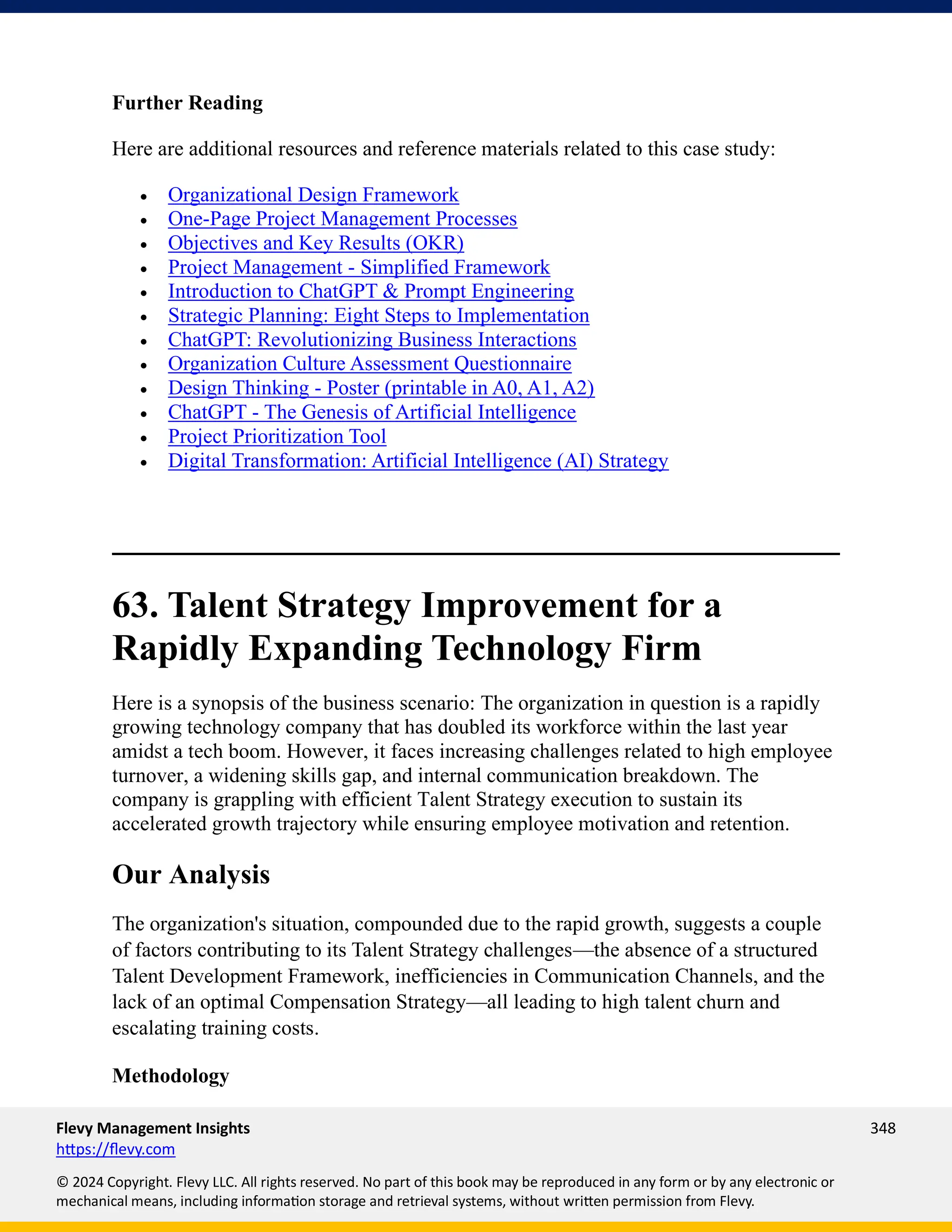 Flevy Management Insights 348
https://flevy.com
© 2024 Copyright. Flevy LLC. All rights reserved. No part of this book may be reproduced in any form or by any electronic or
mechanical means, including information storage and retrieval systems, without written permission from Flevy.
Further Reading
Here are additional resources and reference materials related to this case study:
• Organizational Design Framework
• One-Page Project Management Processes
• Objectives and Key Results (OKR)
• Project Management - Simplified Framework
• Introduction to ChatGPT & Prompt Engineering
• Strategic Planning: Eight Steps to Implementation
• ChatGPT: Revolutionizing Business Interactions
• Organization Culture Assessment Questionnaire
• Design Thinking - Poster (printable in A0, A1, A2)
• ChatGPT - The Genesis of Artificial Intelligence
• Project Prioritization Tool
• Digital Transformation: Artificial Intelligence (AI) Strategy
63. Talent Strategy Improvement for a
Rapidly Expanding Technology Firm
Here is a synopsis of the business scenario: The organization in question is a rapidly
growing technology company that has doubled its workforce within the last year
amidst a tech boom. However, it faces increasing challenges related to high employee
turnover, a widening skills gap, and internal communication breakdown. The
company is grappling with efficient Talent Strategy execution to sustain its
accelerated growth trajectory while ensuring employee motivation and retention.
Our Analysis
The organization's situation, compounded due to the rapid growth, suggests a couple
of factors contributing to its Talent Strategy challenges—the absence of a structured
Talent Development Framework, inefficiencies in Communication Channels, and the
lack of an optimal Compensation Strategy—all leading to high talent churn and
escalating training costs.
Methodology
 