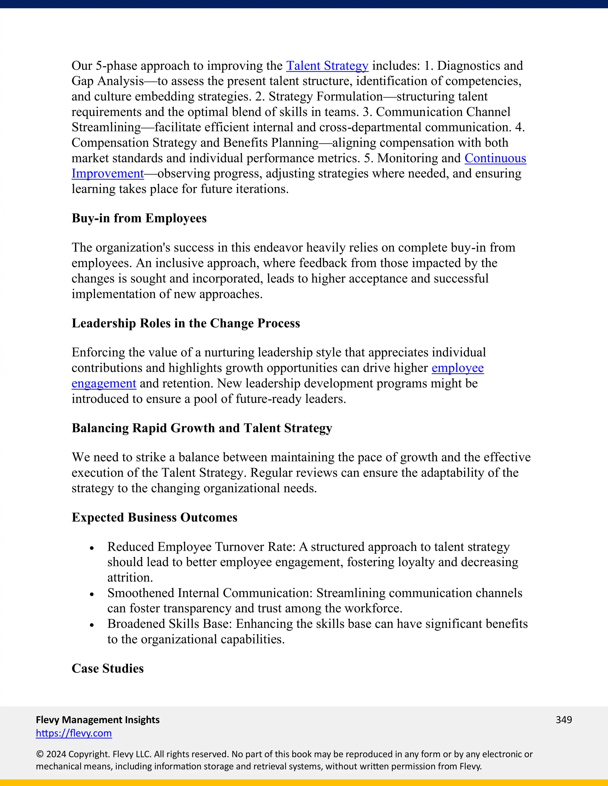 Flevy Management Insights 349
https://flevy.com
© 2024 Copyright. Flevy LLC. All rights reserved. No part of this book may be reproduced in any form or by any electronic or
mechanical means, including information storage and retrieval systems, without written permission from Flevy.
Our 5-phase approach to improving the Talent Strategy includes: 1. Diagnostics and
Gap Analysis—to assess the present talent structure, identification of competencies,
and culture embedding strategies. 2. Strategy Formulation—structuring talent
requirements and the optimal blend of skills in teams. 3. Communication Channel
Streamlining—facilitate efficient internal and cross-departmental communication. 4.
Compensation Strategy and Benefits Planning—aligning compensation with both
market standards and individual performance metrics. 5. Monitoring and Continuous
Improvement—observing progress, adjusting strategies where needed, and ensuring
learning takes place for future iterations.
Buy-in from Employees
The organization's success in this endeavor heavily relies on complete buy-in from
employees. An inclusive approach, where feedback from those impacted by the
changes is sought and incorporated, leads to higher acceptance and successful
implementation of new approaches.
Leadership Roles in the Change Process
Enforcing the value of a nurturing leadership style that appreciates individual
contributions and highlights growth opportunities can drive higher employee
engagement and retention. New leadership development programs might be
introduced to ensure a pool of future-ready leaders.
Balancing Rapid Growth and Talent Strategy
We need to strike a balance between maintaining the pace of growth and the effective
execution of the Talent Strategy. Regular reviews can ensure the adaptability of the
strategy to the changing organizational needs.
Expected Business Outcomes
• Reduced Employee Turnover Rate: A structured approach to talent strategy
should lead to better employee engagement, fostering loyalty and decreasing
attrition.
• Smoothened Internal Communication: Streamlining communication channels
can foster transparency and trust among the workforce.
• Broadened Skills Base: Enhancing the skills base can have significant benefits
to the organizational capabilities.
Case Studies
 