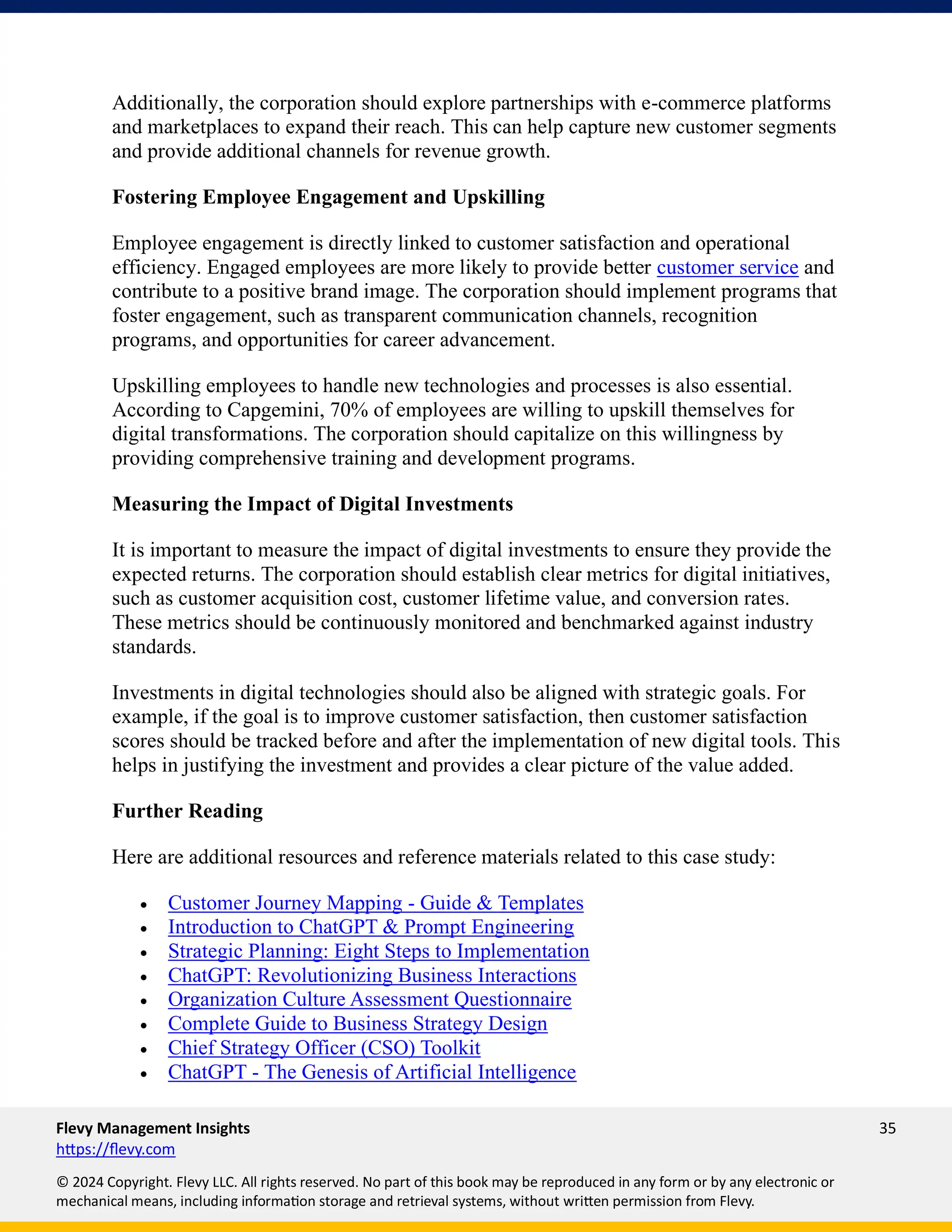 Flevy Management Insights 35
https://flevy.com
© 2024 Copyright. Flevy LLC. All rights reserved. No part of this book may be reproduced in any form or by any electronic or
mechanical means, including information storage and retrieval systems, without written permission from Flevy.
Additionally, the corporation should explore partnerships with e-commerce platforms
and marketplaces to expand their reach. This can help capture new customer segments
and provide additional channels for revenue growth.
Fostering Employee Engagement and Upskilling
Employee engagement is directly linked to customer satisfaction and operational
efficiency. Engaged employees are more likely to provide better customer service and
contribute to a positive brand image. The corporation should implement programs that
foster engagement, such as transparent communication channels, recognition
programs, and opportunities for career advancement.
Upskilling employees to handle new technologies and processes is also essential.
According to Capgemini, 70% of employees are willing to upskill themselves for
digital transformations. The corporation should capitalize on this willingness by
providing comprehensive training and development programs.
Measuring the Impact of Digital Investments
It is important to measure the impact of digital investments to ensure they provide the
expected returns. The corporation should establish clear metrics for digital initiatives,
such as customer acquisition cost, customer lifetime value, and conversion rates.
These metrics should be continuously monitored and benchmarked against industry
standards.
Investments in digital technologies should also be aligned with strategic goals. For
example, if the goal is to improve customer satisfaction, then customer satisfaction
scores should be tracked before and after the implementation of new digital tools. This
helps in justifying the investment and provides a clear picture of the value added.
Further Reading
Here are additional resources and reference materials related to this case study:
• Customer Journey Mapping - Guide & Templates
• Introduction to ChatGPT & Prompt Engineering
• Strategic Planning: Eight Steps to Implementation
• ChatGPT: Revolutionizing Business Interactions
• Organization Culture Assessment Questionnaire
• Complete Guide to Business Strategy Design
• Chief Strategy Officer (CSO) Toolkit
• ChatGPT - The Genesis of Artificial Intelligence
 