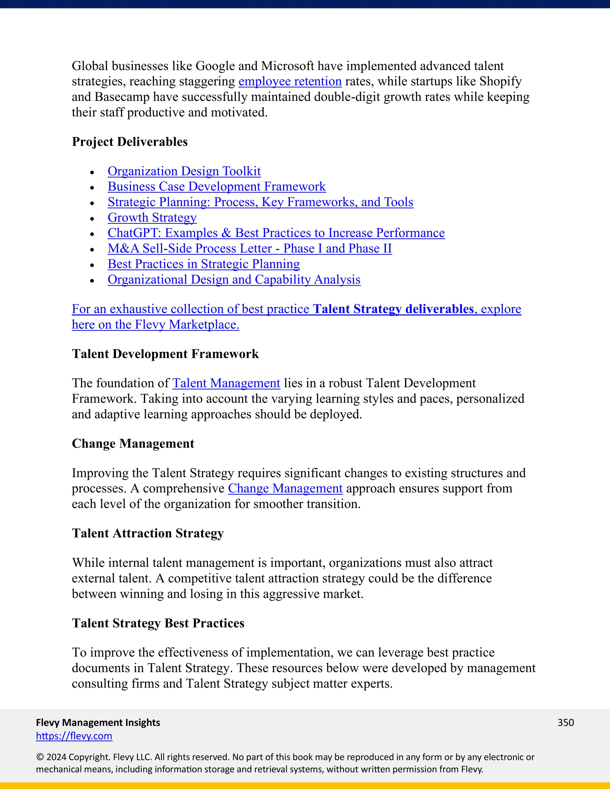 Flevy Management Insights 350
https://flevy.com
© 2024 Copyright. Flevy LLC. All rights reserved. No part of this book may be reproduced in any form or by any electronic or
mechanical means, including information storage and retrieval systems, without written permission from Flevy.
Global businesses like Google and Microsoft have implemented advanced talent
strategies, reaching staggering employee retention rates, while startups like Shopify
and Basecamp have successfully maintained double-digit growth rates while keeping
their staff productive and motivated.
Project Deliverables
• Organization Design Toolkit
• Business Case Development Framework
• Strategic Planning: Process, Key Frameworks, and Tools
• Growth Strategy
• ChatGPT: Examples & Best Practices to Increase Performance
• M&A Sell-Side Process Letter - Phase I and Phase II
• Best Practices in Strategic Planning
• Organizational Design and Capability Analysis
For an exhaustive collection of best practice Talent Strategy deliverables, explore
here on the Flevy Marketplace.
Talent Development Framework
The foundation of Talent Management lies in a robust Talent Development
Framework. Taking into account the varying learning styles and paces, personalized
and adaptive learning approaches should be deployed.
Change Management
Improving the Talent Strategy requires significant changes to existing structures and
processes. A comprehensive Change Management approach ensures support from
each level of the organization for smoother transition.
Talent Attraction Strategy
While internal talent management is important, organizations must also attract
external talent. A competitive talent attraction strategy could be the difference
between winning and losing in this aggressive market.
Talent Strategy Best Practices
To improve the effectiveness of implementation, we can leverage best practice
documents in Talent Strategy. These resources below were developed by management
consulting firms and Talent Strategy subject matter experts.
 