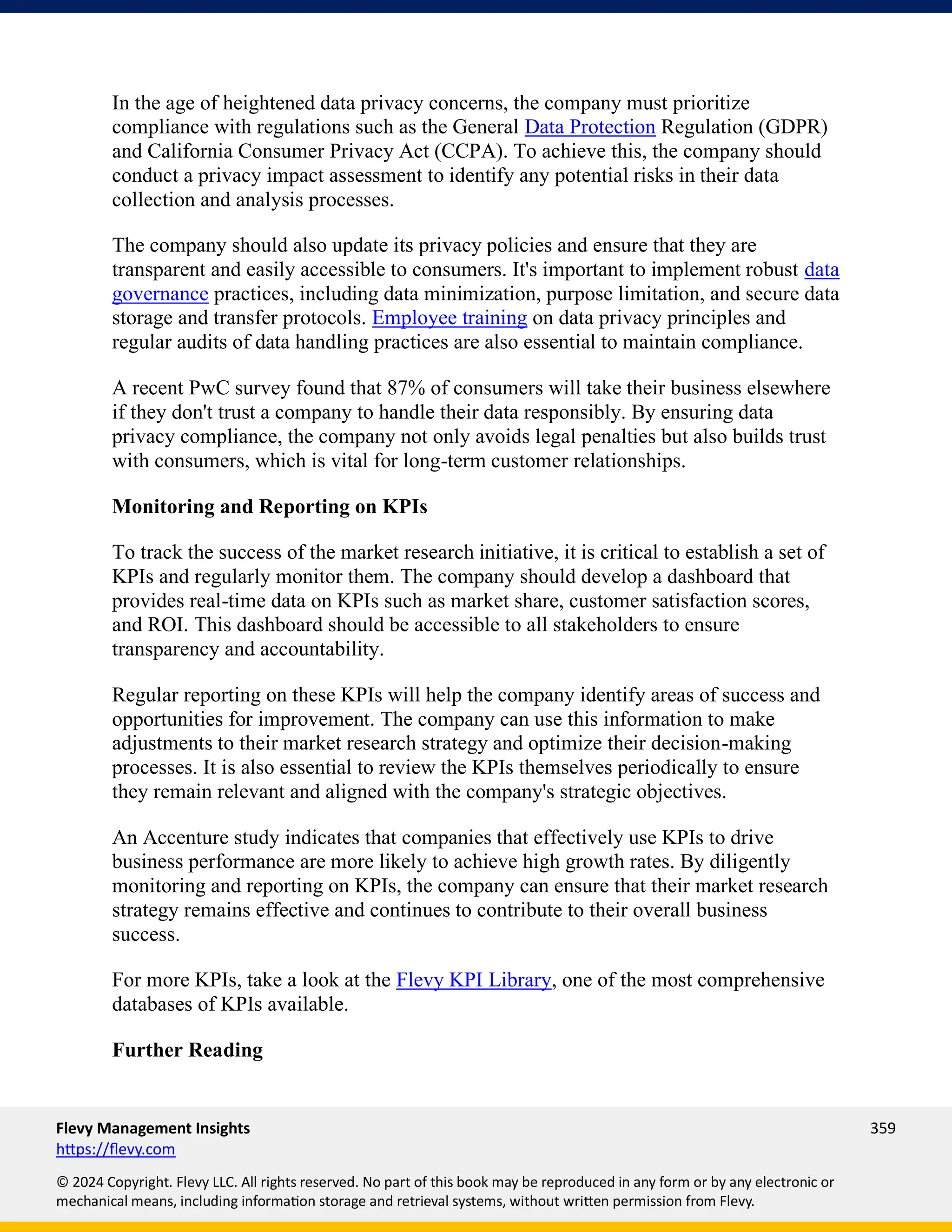 Flevy Management Insights 359
https://flevy.com
© 2024 Copyright. Flevy LLC. All rights reserved. No part of this book may be reproduced in any form or by any electronic or
mechanical means, including information storage and retrieval systems, without written permission from Flevy.
In the age of heightened data privacy concerns, the company must prioritize
compliance with regulations such as the General Data Protection Regulation (GDPR)
and California Consumer Privacy Act (CCPA). To achieve this, the company should
conduct a privacy impact assessment to identify any potential risks in their data
collection and analysis processes.
The company should also update its privacy policies and ensure that they are
transparent and easily accessible to consumers. It's important to implement robust data
governance practices, including data minimization, purpose limitation, and secure data
storage and transfer protocols. Employee training on data privacy principles and
regular audits of data handling practices are also essential to maintain compliance.
A recent PwC survey found that 87% of consumers will take their business elsewhere
if they don't trust a company to handle their data responsibly. By ensuring data
privacy compliance, the company not only avoids legal penalties but also builds trust
with consumers, which is vital for long-term customer relationships.
Monitoring and Reporting on KPIs
To track the success of the market research initiative, it is critical to establish a set of
KPIs and regularly monitor them. The company should develop a dashboard that
provides real-time data on KPIs such as market share, customer satisfaction scores,
and ROI. This dashboard should be accessible to all stakeholders to ensure
transparency and accountability.
Regular reporting on these KPIs will help the company identify areas of success and
opportunities for improvement. The company can use this information to make
adjustments to their market research strategy and optimize their decision-making
processes. It is also essential to review the KPIs themselves periodically to ensure
they remain relevant and aligned with the company's strategic objectives.
An Accenture study indicates that companies that effectively use KPIs to drive
business performance are more likely to achieve high growth rates. By diligently
monitoring and reporting on KPIs, the company can ensure that their market research
strategy remains effective and continues to contribute to their overall business
success.
For more KPIs, take a look at the Flevy KPI Library, one of the most comprehensive
databases of KPIs available.
Further Reading
 