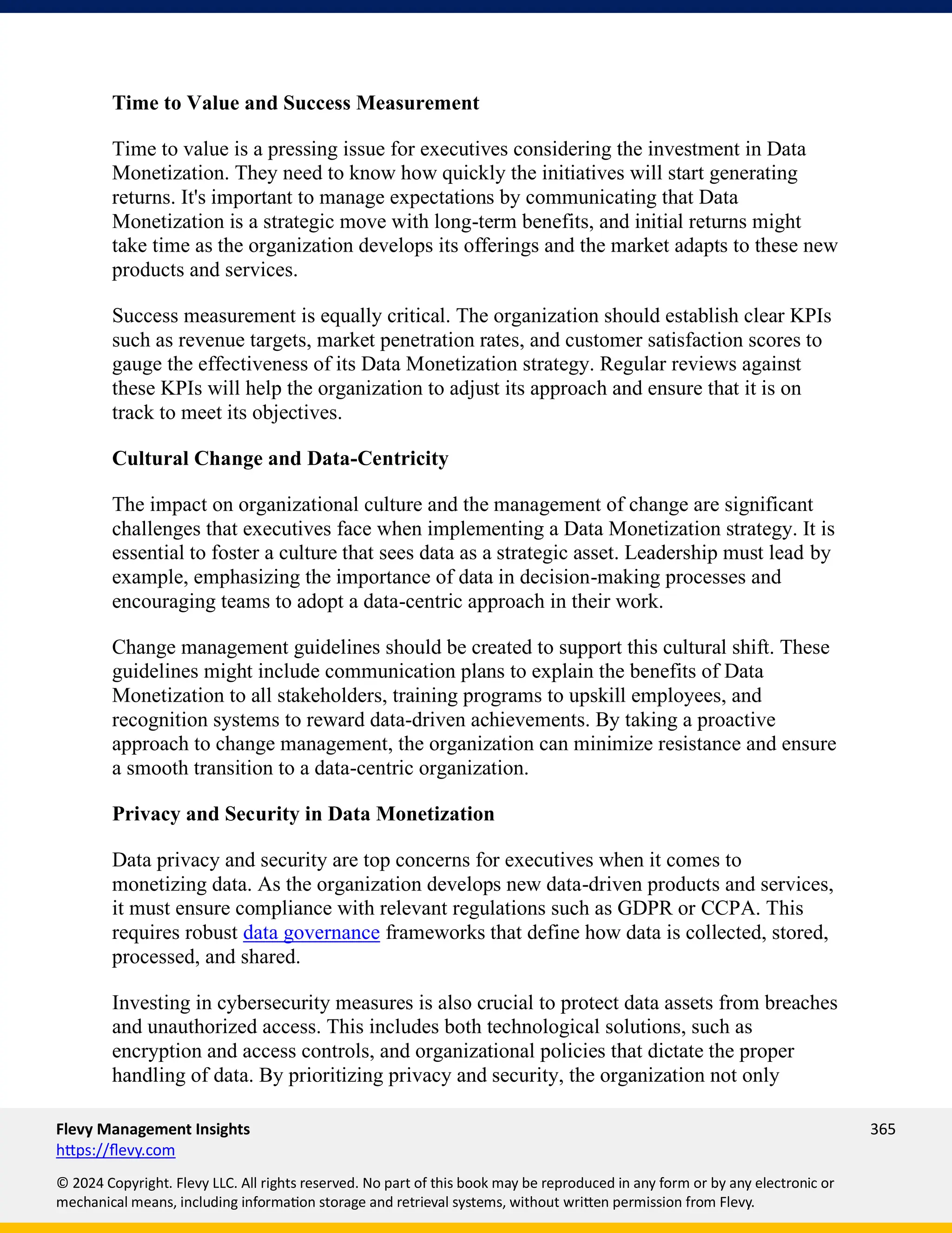 Flevy Management Insights 365
https://flevy.com
© 2024 Copyright. Flevy LLC. All rights reserved. No part of this book may be reproduced in any form or by any electronic or
mechanical means, including information storage and retrieval systems, without written permission from Flevy.
Time to Value and Success Measurement
Time to value is a pressing issue for executives considering the investment in Data
Monetization. They need to know how quickly the initiatives will start generating
returns. It's important to manage expectations by communicating that Data
Monetization is a strategic move with long-term benefits, and initial returns might
take time as the organization develops its offerings and the market adapts to these new
products and services.
Success measurement is equally critical. The organization should establish clear KPIs
such as revenue targets, market penetration rates, and customer satisfaction scores to
gauge the effectiveness of its Data Monetization strategy. Regular reviews against
these KPIs will help the organization to adjust its approach and ensure that it is on
track to meet its objectives.
Cultural Change and Data-Centricity
The impact on organizational culture and the management of change are significant
challenges that executives face when implementing a Data Monetization strategy. It is
essential to foster a culture that sees data as a strategic asset. Leadership must lead by
example, emphasizing the importance of data in decision-making processes and
encouraging teams to adopt a data-centric approach in their work.
Change management guidelines should be created to support this cultural shift. These
guidelines might include communication plans to explain the benefits of Data
Monetization to all stakeholders, training programs to upskill employees, and
recognition systems to reward data-driven achievements. By taking a proactive
approach to change management, the organization can minimize resistance and ensure
a smooth transition to a data-centric organization.
Privacy and Security in Data Monetization
Data privacy and security are top concerns for executives when it comes to
monetizing data. As the organization develops new data-driven products and services,
it must ensure compliance with relevant regulations such as GDPR or CCPA. This
requires robust data governance frameworks that define how data is collected, stored,
processed, and shared.
Investing in cybersecurity measures is also crucial to protect data assets from breaches
and unauthorized access. This includes both technological solutions, such as
encryption and access controls, and organizational policies that dictate the proper
handling of data. By prioritizing privacy and security, the organization not only
 