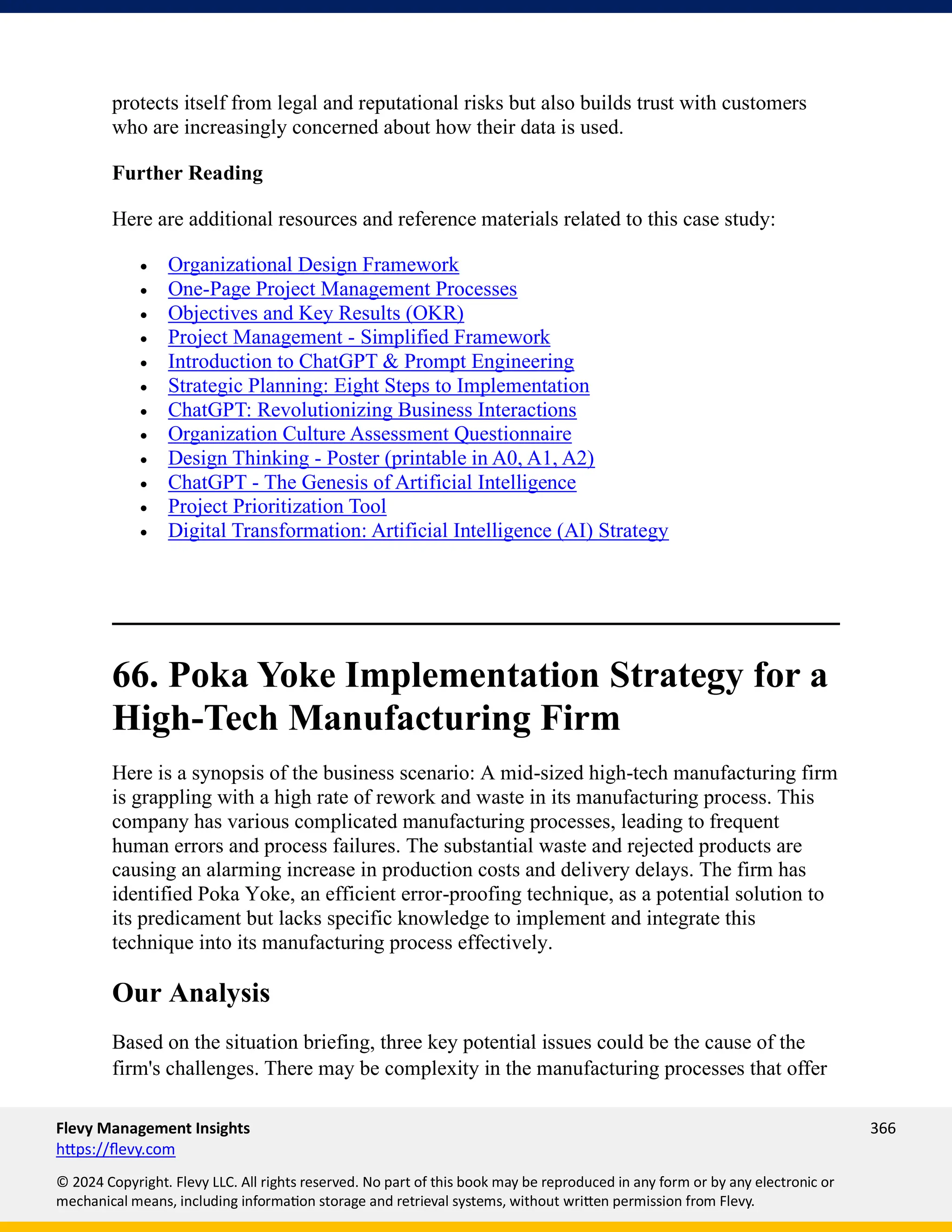 Flevy Management Insights 366
https://flevy.com
© 2024 Copyright. Flevy LLC. All rights reserved. No part of this book may be reproduced in any form or by any electronic or
mechanical means, including information storage and retrieval systems, without written permission from Flevy.
protects itself from legal and reputational risks but also builds trust with customers
who are increasingly concerned about how their data is used.
Further Reading
Here are additional resources and reference materials related to this case study:
• Organizational Design Framework
• One-Page Project Management Processes
• Objectives and Key Results (OKR)
• Project Management - Simplified Framework
• Introduction to ChatGPT & Prompt Engineering
• Strategic Planning: Eight Steps to Implementation
• ChatGPT: Revolutionizing Business Interactions
• Organization Culture Assessment Questionnaire
• Design Thinking - Poster (printable in A0, A1, A2)
• ChatGPT - The Genesis of Artificial Intelligence
• Project Prioritization Tool
• Digital Transformation: Artificial Intelligence (AI) Strategy
66. Poka Yoke Implementation Strategy for a
High-Tech Manufacturing Firm
Here is a synopsis of the business scenario: A mid-sized high-tech manufacturing firm
is grappling with a high rate of rework and waste in its manufacturing process. This
company has various complicated manufacturing processes, leading to frequent
human errors and process failures. The substantial waste and rejected products are
causing an alarming increase in production costs and delivery delays. The firm has
identified Poka Yoke, an efficient error-proofing technique, as a potential solution to
its predicament but lacks specific knowledge to implement and integrate this
technique into its manufacturing process effectively.
Our Analysis
Based on the situation briefing, three key potential issues could be the cause of the
firm's challenges. There may be complexity in the manufacturing processes that offer
 