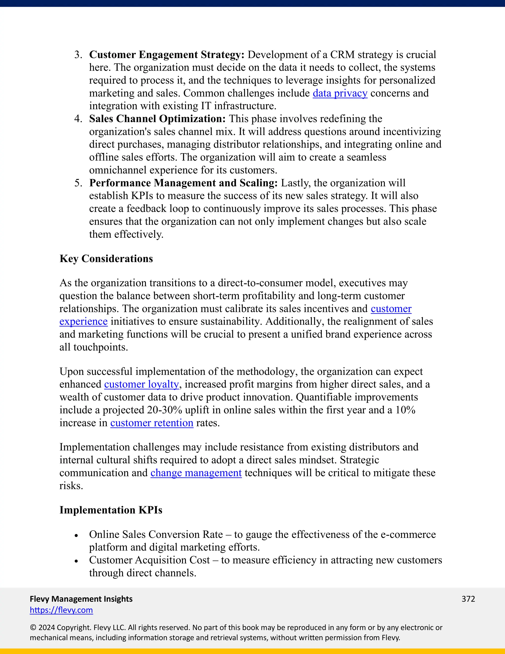 Flevy Management Insights 372
https://flevy.com
© 2024 Copyright. Flevy LLC. All rights reserved. No part of this book may be reproduced in any form or by any electronic or
mechanical means, including information storage and retrieval systems, without written permission from Flevy.
3. Customer Engagement Strategy: Development of a CRM strategy is crucial
here. The organization must decide on the data it needs to collect, the systems
required to process it, and the techniques to leverage insights for personalized
marketing and sales. Common challenges include data privacy concerns and
integration with existing IT infrastructure.
4. Sales Channel Optimization: This phase involves redefining the
organization's sales channel mix. It will address questions around incentivizing
direct purchases, managing distributor relationships, and integrating online and
offline sales efforts. The organization will aim to create a seamless
omnichannel experience for its customers.
5. Performance Management and Scaling: Lastly, the organization will
establish KPIs to measure the success of its new sales strategy. It will also
create a feedback loop to continuously improve its sales processes. This phase
ensures that the organization can not only implement changes but also scale
them effectively.
Key Considerations
As the organization transitions to a direct-to-consumer model, executives may
question the balance between short-term profitability and long-term customer
relationships. The organization must calibrate its sales incentives and customer
experience initiatives to ensure sustainability. Additionally, the realignment of sales
and marketing functions will be crucial to present a unified brand experience across
all touchpoints.
Upon successful implementation of the methodology, the organization can expect
enhanced customer loyalty, increased profit margins from higher direct sales, and a
wealth of customer data to drive product innovation. Quantifiable improvements
include a projected 20-30% uplift in online sales within the first year and a 10%
increase in customer retention rates.
Implementation challenges may include resistance from existing distributors and
internal cultural shifts required to adopt a direct sales mindset. Strategic
communication and change management techniques will be critical to mitigate these
risks.
Implementation KPIs
• Online Sales Conversion Rate – to gauge the effectiveness of the e-commerce
platform and digital marketing efforts.
• Customer Acquisition Cost – to measure efficiency in attracting new customers
through direct channels.
 