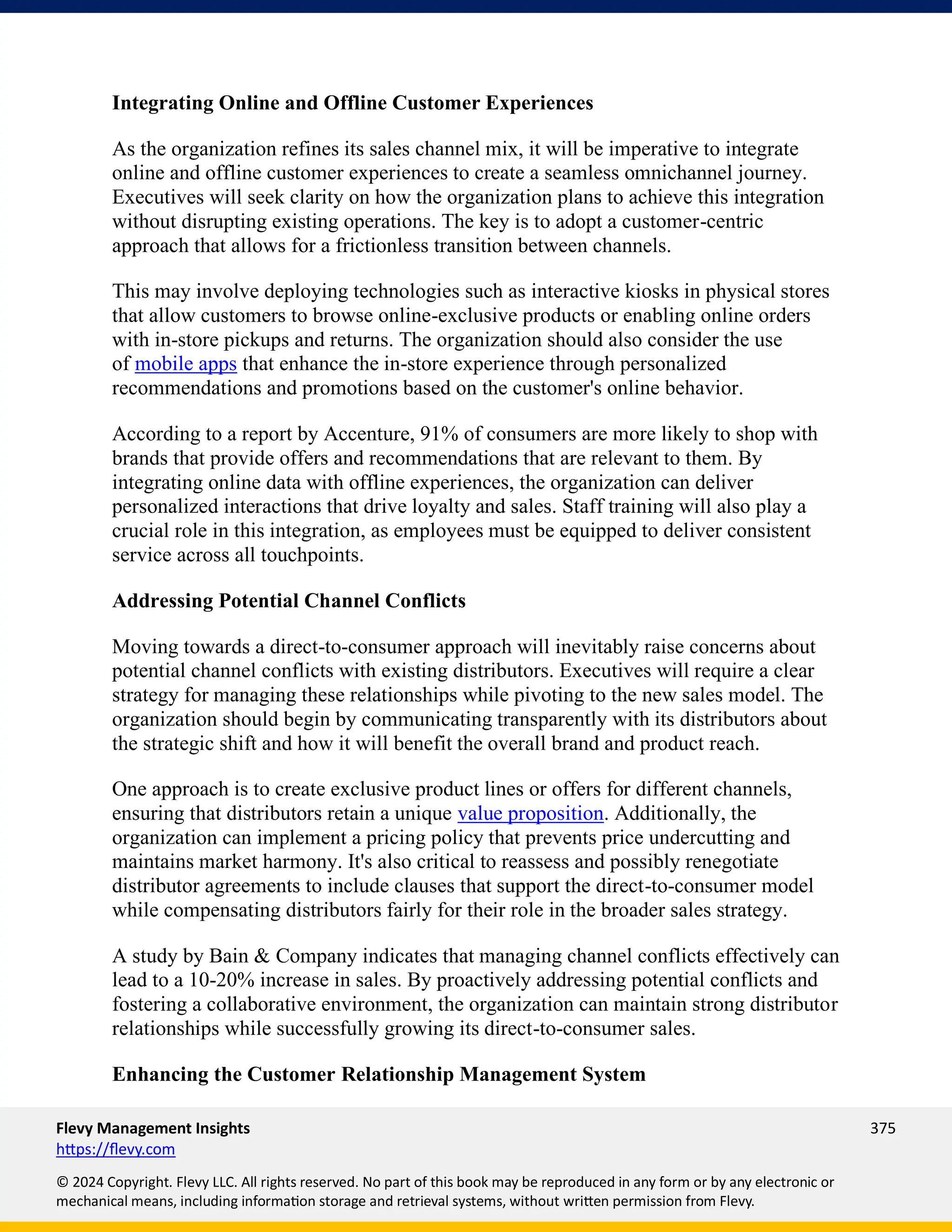 Flevy Management Insights 375
https://flevy.com
© 2024 Copyright. Flevy LLC. All rights reserved. No part of this book may be reproduced in any form or by any electronic or
mechanical means, including information storage and retrieval systems, without written permission from Flevy.
Integrating Online and Offline Customer Experiences
As the organization refines its sales channel mix, it will be imperative to integrate
online and offline customer experiences to create a seamless omnichannel journey.
Executives will seek clarity on how the organization plans to achieve this integration
without disrupting existing operations. The key is to adopt a customer-centric
approach that allows for a frictionless transition between channels.
This may involve deploying technologies such as interactive kiosks in physical stores
that allow customers to browse online-exclusive products or enabling online orders
with in-store pickups and returns. The organization should also consider the use
of mobile apps that enhance the in-store experience through personalized
recommendations and promotions based on the customer's online behavior.
According to a report by Accenture, 91% of consumers are more likely to shop with
brands that provide offers and recommendations that are relevant to them. By
integrating online data with offline experiences, the organization can deliver
personalized interactions that drive loyalty and sales. Staff training will also play a
crucial role in this integration, as employees must be equipped to deliver consistent
service across all touchpoints.
Addressing Potential Channel Conflicts
Moving towards a direct-to-consumer approach will inevitably raise concerns about
potential channel conflicts with existing distributors. Executives will require a clear
strategy for managing these relationships while pivoting to the new sales model. The
organization should begin by communicating transparently with its distributors about
the strategic shift and how it will benefit the overall brand and product reach.
One approach is to create exclusive product lines or offers for different channels,
ensuring that distributors retain a unique value proposition. Additionally, the
organization can implement a pricing policy that prevents price undercutting and
maintains market harmony. It's also critical to reassess and possibly renegotiate
distributor agreements to include clauses that support the direct-to-consumer model
while compensating distributors fairly for their role in the broader sales strategy.
A study by Bain & Company indicates that managing channel conflicts effectively can
lead to a 10-20% increase in sales. By proactively addressing potential conflicts and
fostering a collaborative environment, the organization can maintain strong distributor
relationships while successfully growing its direct-to-consumer sales.
Enhancing the Customer Relationship Management System
 