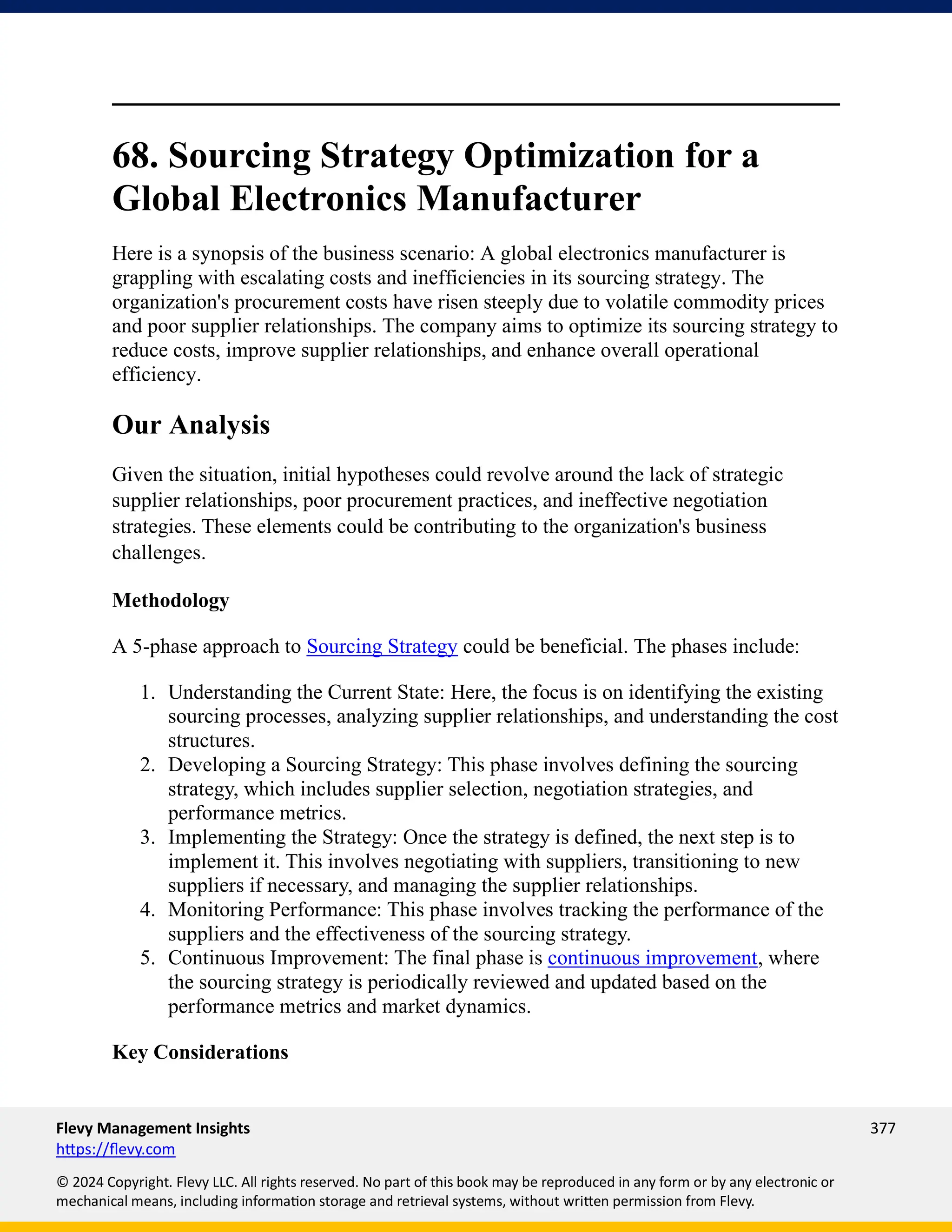 Flevy Management Insights 377
https://flevy.com
© 2024 Copyright. Flevy LLC. All rights reserved. No part of this book may be reproduced in any form or by any electronic or
mechanical means, including information storage and retrieval systems, without written permission from Flevy.
68. Sourcing Strategy Optimization for a
Global Electronics Manufacturer
Here is a synopsis of the business scenario: A global electronics manufacturer is
grappling with escalating costs and inefficiencies in its sourcing strategy. The
organization's procurement costs have risen steeply due to volatile commodity prices
and poor supplier relationships. The company aims to optimize its sourcing strategy to
reduce costs, improve supplier relationships, and enhance overall operational
efficiency.
Our Analysis
Given the situation, initial hypotheses could revolve around the lack of strategic
supplier relationships, poor procurement practices, and ineffective negotiation
strategies. These elements could be contributing to the organization's business
challenges.
Methodology
A 5-phase approach to Sourcing Strategy could be beneficial. The phases include:
1. Understanding the Current State: Here, the focus is on identifying the existing
sourcing processes, analyzing supplier relationships, and understanding the cost
structures.
2. Developing a Sourcing Strategy: This phase involves defining the sourcing
strategy, which includes supplier selection, negotiation strategies, and
performance metrics.
3. Implementing the Strategy: Once the strategy is defined, the next step is to
implement it. This involves negotiating with suppliers, transitioning to new
suppliers if necessary, and managing the supplier relationships.
4. Monitoring Performance: This phase involves tracking the performance of the
suppliers and the effectiveness of the sourcing strategy.
5. Continuous Improvement: The final phase is continuous improvement, where
the sourcing strategy is periodically reviewed and updated based on the
performance metrics and market dynamics.
Key Considerations
 