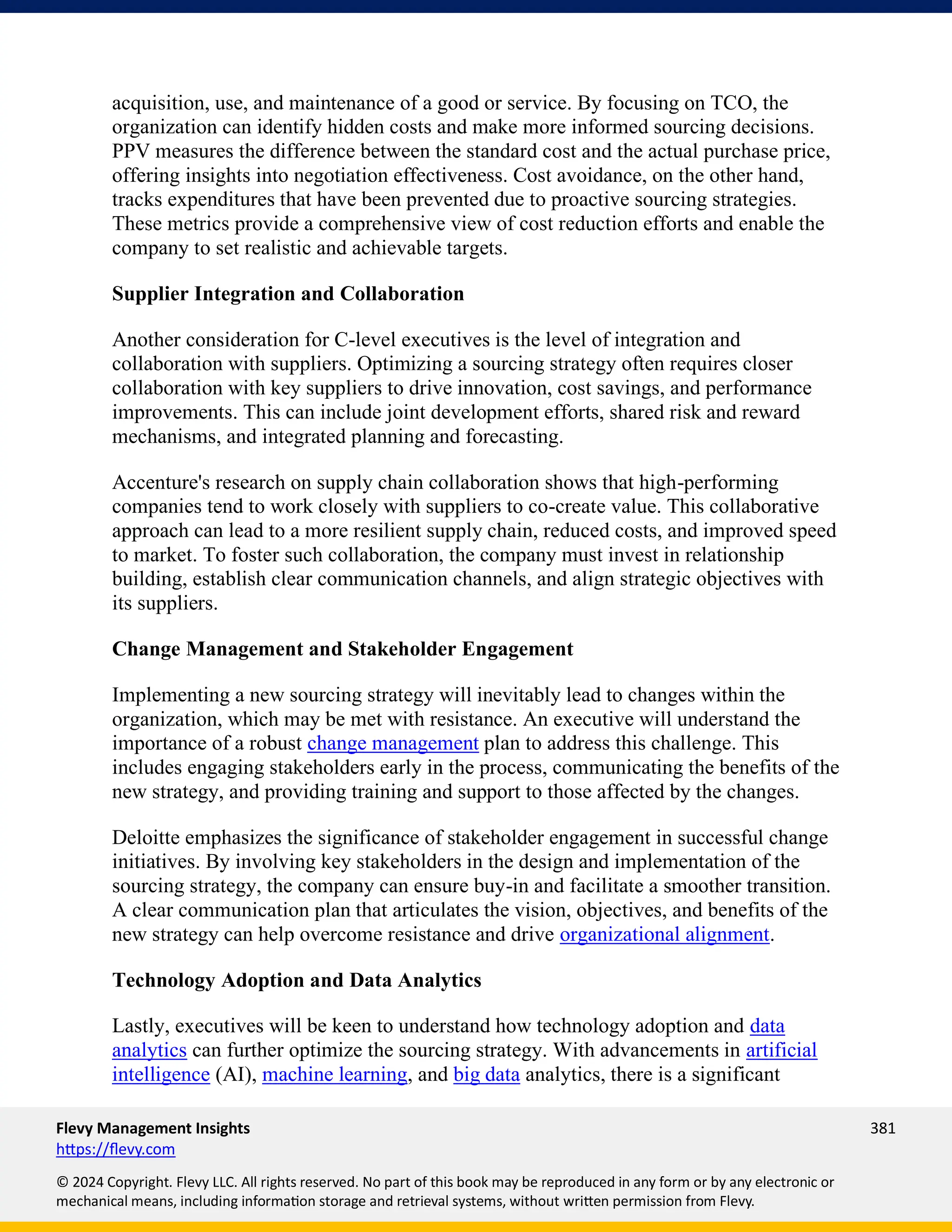 Flevy Management Insights 381
https://flevy.com
© 2024 Copyright. Flevy LLC. All rights reserved. No part of this book may be reproduced in any form or by any electronic or
mechanical means, including information storage and retrieval systems, without written permission from Flevy.
acquisition, use, and maintenance of a good or service. By focusing on TCO, the
organization can identify hidden costs and make more informed sourcing decisions.
PPV measures the difference between the standard cost and the actual purchase price,
offering insights into negotiation effectiveness. Cost avoidance, on the other hand,
tracks expenditures that have been prevented due to proactive sourcing strategies.
These metrics provide a comprehensive view of cost reduction efforts and enable the
company to set realistic and achievable targets.
Supplier Integration and Collaboration
Another consideration for C-level executives is the level of integration and
collaboration with suppliers. Optimizing a sourcing strategy often requires closer
collaboration with key suppliers to drive innovation, cost savings, and performance
improvements. This can include joint development efforts, shared risk and reward
mechanisms, and integrated planning and forecasting.
Accenture's research on supply chain collaboration shows that high-performing
companies tend to work closely with suppliers to co-create value. This collaborative
approach can lead to a more resilient supply chain, reduced costs, and improved speed
to market. To foster such collaboration, the company must invest in relationship
building, establish clear communication channels, and align strategic objectives with
its suppliers.
Change Management and Stakeholder Engagement
Implementing a new sourcing strategy will inevitably lead to changes within the
organization, which may be met with resistance. An executive will understand the
importance of a robust change management plan to address this challenge. This
includes engaging stakeholders early in the process, communicating the benefits of the
new strategy, and providing training and support to those affected by the changes.
Deloitte emphasizes the significance of stakeholder engagement in successful change
initiatives. By involving key stakeholders in the design and implementation of the
sourcing strategy, the company can ensure buy-in and facilitate a smoother transition.
A clear communication plan that articulates the vision, objectives, and benefits of the
new strategy can help overcome resistance and drive organizational alignment.
Technology Adoption and Data Analytics
Lastly, executives will be keen to understand how technology adoption and data
analytics can further optimize the sourcing strategy. With advancements in artificial
intelligence (AI), machine learning, and big data analytics, there is a significant
 
