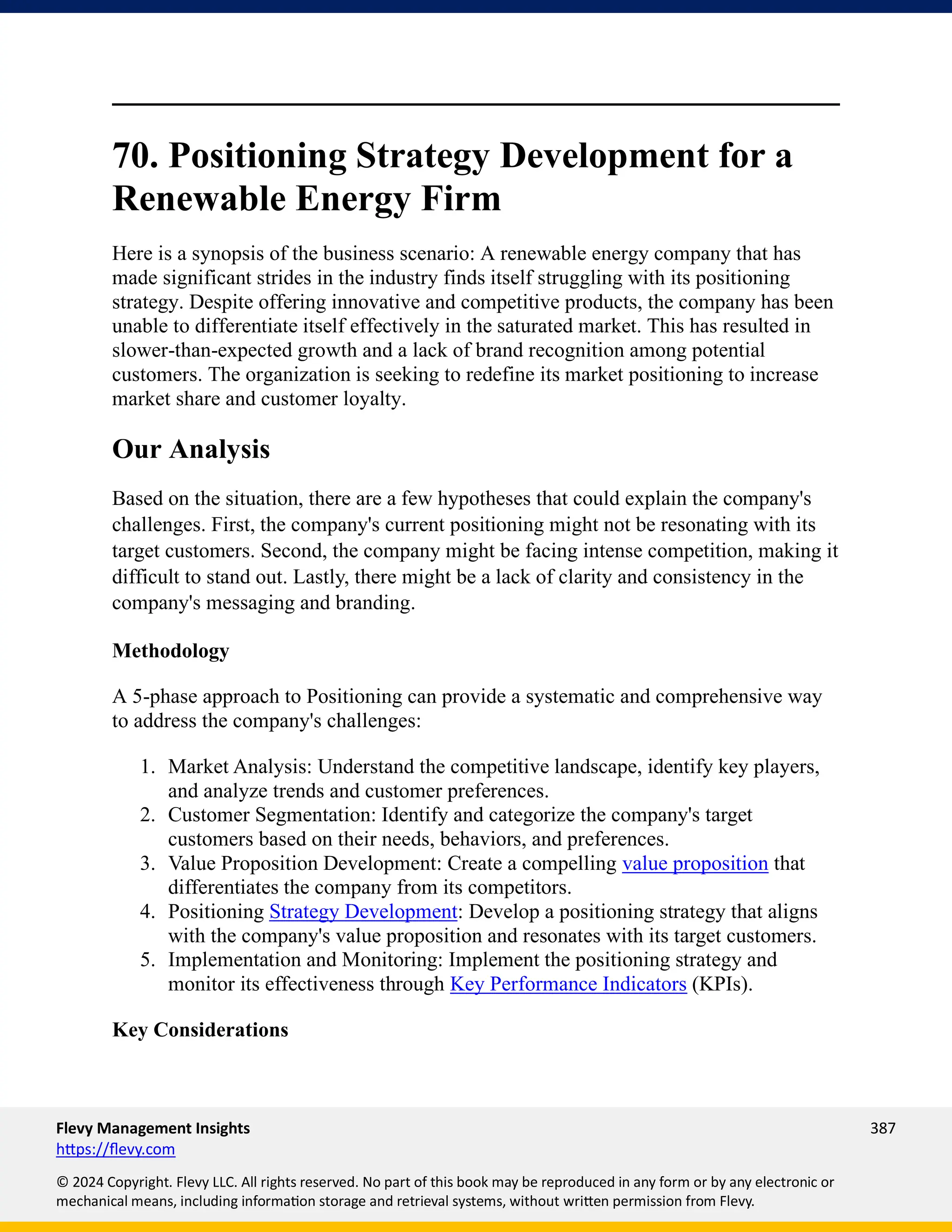 Flevy Management Insights 387
https://flevy.com
© 2024 Copyright. Flevy LLC. All rights reserved. No part of this book may be reproduced in any form or by any electronic or
mechanical means, including information storage and retrieval systems, without written permission from Flevy.
70. Positioning Strategy Development for a
Renewable Energy Firm
Here is a synopsis of the business scenario: A renewable energy company that has
made significant strides in the industry finds itself struggling with its positioning
strategy. Despite offering innovative and competitive products, the company has been
unable to differentiate itself effectively in the saturated market. This has resulted in
slower-than-expected growth and a lack of brand recognition among potential
customers. The organization is seeking to redefine its market positioning to increase
market share and customer loyalty.
Our Analysis
Based on the situation, there are a few hypotheses that could explain the company's
challenges. First, the company's current positioning might not be resonating with its
target customers. Second, the company might be facing intense competition, making it
difficult to stand out. Lastly, there might be a lack of clarity and consistency in the
company's messaging and branding.
Methodology
A 5-phase approach to Positioning can provide a systematic and comprehensive way
to address the company's challenges:
1. Market Analysis: Understand the competitive landscape, identify key players,
and analyze trends and customer preferences.
2. Customer Segmentation: Identify and categorize the company's target
customers based on their needs, behaviors, and preferences.
3. Value Proposition Development: Create a compelling value proposition that
differentiates the company from its competitors.
4. Positioning Strategy Development: Develop a positioning strategy that aligns
with the company's value proposition and resonates with its target customers.
5. Implementation and Monitoring: Implement the positioning strategy and
monitor its effectiveness through Key Performance Indicators (KPIs).
Key Considerations
 