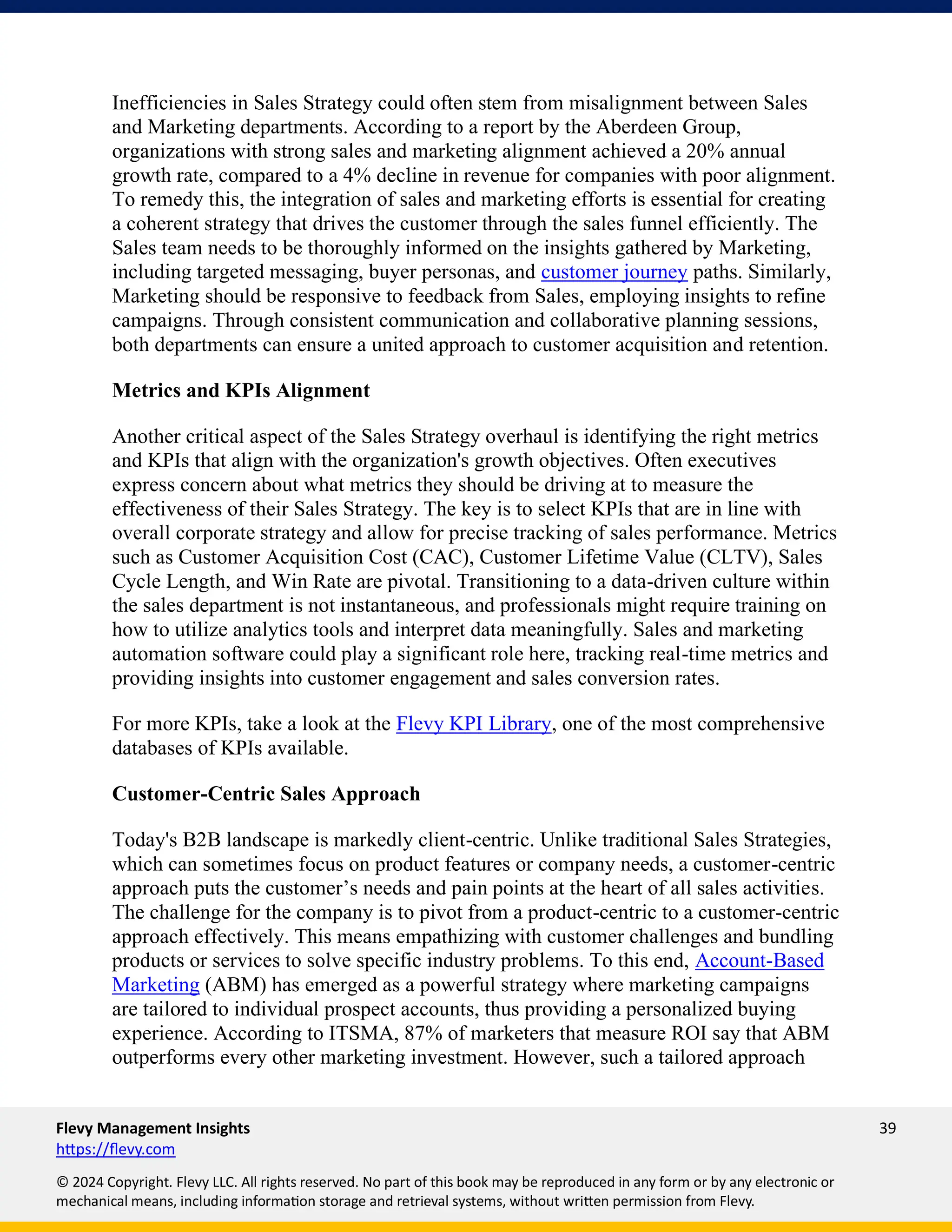 Flevy Management Insights 39
https://flevy.com
© 2024 Copyright. Flevy LLC. All rights reserved. No part of this book may be reproduced in any form or by any electronic or
mechanical means, including information storage and retrieval systems, without written permission from Flevy.
Inefficiencies in Sales Strategy could often stem from misalignment between Sales
and Marketing departments. According to a report by the Aberdeen Group,
organizations with strong sales and marketing alignment achieved a 20% annual
growth rate, compared to a 4% decline in revenue for companies with poor alignment.
To remedy this, the integration of sales and marketing efforts is essential for creating
a coherent strategy that drives the customer through the sales funnel efficiently. The
Sales team needs to be thoroughly informed on the insights gathered by Marketing,
including targeted messaging, buyer personas, and customer journey paths. Similarly,
Marketing should be responsive to feedback from Sales, employing insights to refine
campaigns. Through consistent communication and collaborative planning sessions,
both departments can ensure a united approach to customer acquisition and retention.
Metrics and KPIs Alignment
Another critical aspect of the Sales Strategy overhaul is identifying the right metrics
and KPIs that align with the organization's growth objectives. Often executives
express concern about what metrics they should be driving at to measure the
effectiveness of their Sales Strategy. The key is to select KPIs that are in line with
overall corporate strategy and allow for precise tracking of sales performance. Metrics
such as Customer Acquisition Cost (CAC), Customer Lifetime Value (CLTV), Sales
Cycle Length, and Win Rate are pivotal. Transitioning to a data-driven culture within
the sales department is not instantaneous, and professionals might require training on
how to utilize analytics tools and interpret data meaningfully. Sales and marketing
automation software could play a significant role here, tracking real-time metrics and
providing insights into customer engagement and sales conversion rates.
For more KPIs, take a look at the Flevy KPI Library, one of the most comprehensive
databases of KPIs available.
Customer-Centric Sales Approach
Today's B2B landscape is markedly client-centric. Unlike traditional Sales Strategies,
which can sometimes focus on product features or company needs, a customer-centric
approach puts the customer’s needs and pain points at the heart of all sales activities.
The challenge for the company is to pivot from a product-centric to a customer-centric
approach effectively. This means empathizing with customer challenges and bundling
products or services to solve specific industry problems. To this end, Account-Based
Marketing (ABM) has emerged as a powerful strategy where marketing campaigns
are tailored to individual prospect accounts, thus providing a personalized buying
experience. According to ITSMA, 87% of marketers that measure ROI say that ABM
outperforms every other marketing investment. However, such a tailored approach
 