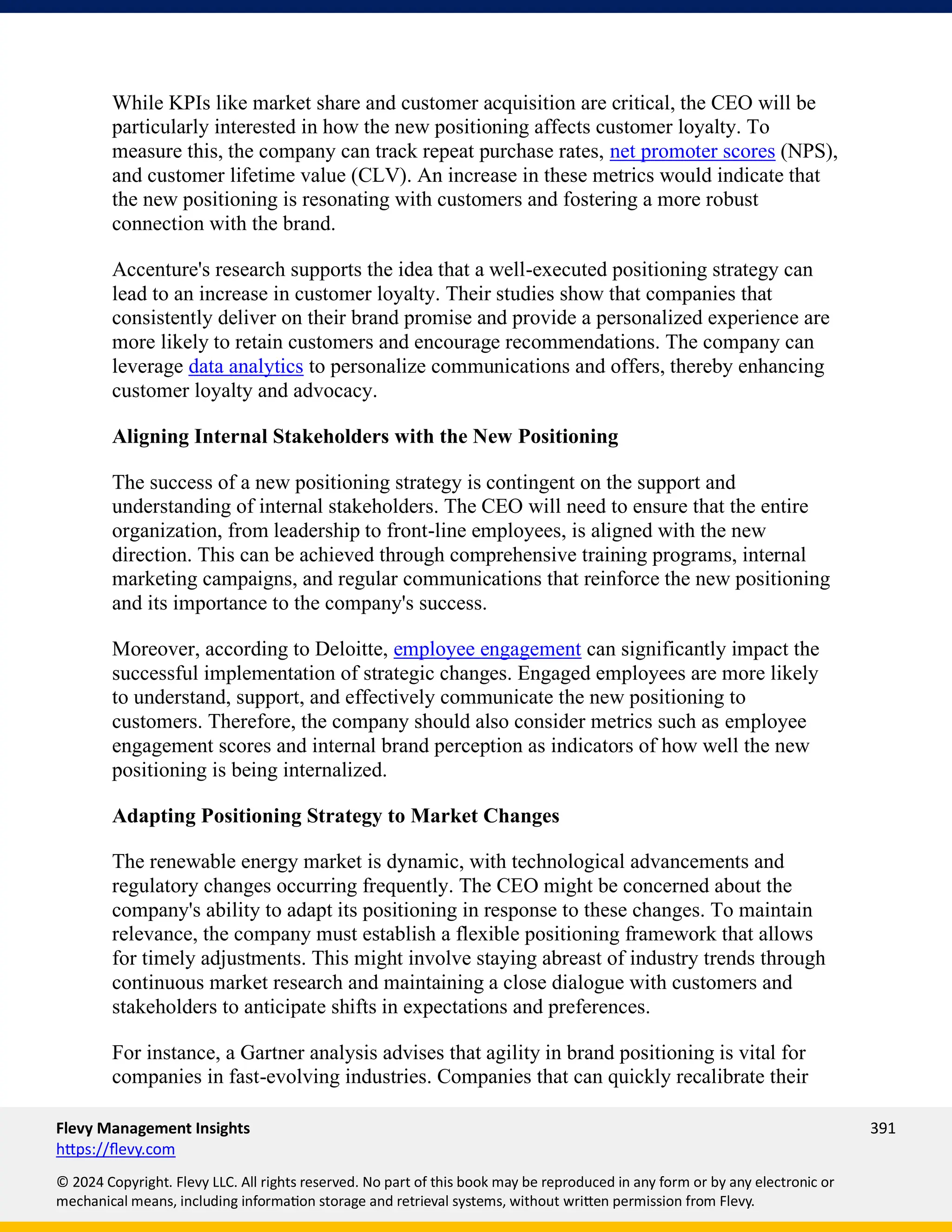 Flevy Management Insights 391
https://flevy.com
© 2024 Copyright. Flevy LLC. All rights reserved. No part of this book may be reproduced in any form or by any electronic or
mechanical means, including information storage and retrieval systems, without written permission from Flevy.
While KPIs like market share and customer acquisition are critical, the CEO will be
particularly interested in how the new positioning affects customer loyalty. To
measure this, the company can track repeat purchase rates, net promoter scores (NPS),
and customer lifetime value (CLV). An increase in these metrics would indicate that
the new positioning is resonating with customers and fostering a more robust
connection with the brand.
Accenture's research supports the idea that a well-executed positioning strategy can
lead to an increase in customer loyalty. Their studies show that companies that
consistently deliver on their brand promise and provide a personalized experience are
more likely to retain customers and encourage recommendations. The company can
leverage data analytics to personalize communications and offers, thereby enhancing
customer loyalty and advocacy.
Aligning Internal Stakeholders with the New Positioning
The success of a new positioning strategy is contingent on the support and
understanding of internal stakeholders. The CEO will need to ensure that the entire
organization, from leadership to front-line employees, is aligned with the new
direction. This can be achieved through comprehensive training programs, internal
marketing campaigns, and regular communications that reinforce the new positioning
and its importance to the company's success.
Moreover, according to Deloitte, employee engagement can significantly impact the
successful implementation of strategic changes. Engaged employees are more likely
to understand, support, and effectively communicate the new positioning to
customers. Therefore, the company should also consider metrics such as employee
engagement scores and internal brand perception as indicators of how well the new
positioning is being internalized.
Adapting Positioning Strategy to Market Changes
The renewable energy market is dynamic, with technological advancements and
regulatory changes occurring frequently. The CEO might be concerned about the
company's ability to adapt its positioning in response to these changes. To maintain
relevance, the company must establish a flexible positioning framework that allows
for timely adjustments. This might involve staying abreast of industry trends through
continuous market research and maintaining a close dialogue with customers and
stakeholders to anticipate shifts in expectations and preferences.
For instance, a Gartner analysis advises that agility in brand positioning is vital for
companies in fast-evolving industries. Companies that can quickly recalibrate their
 