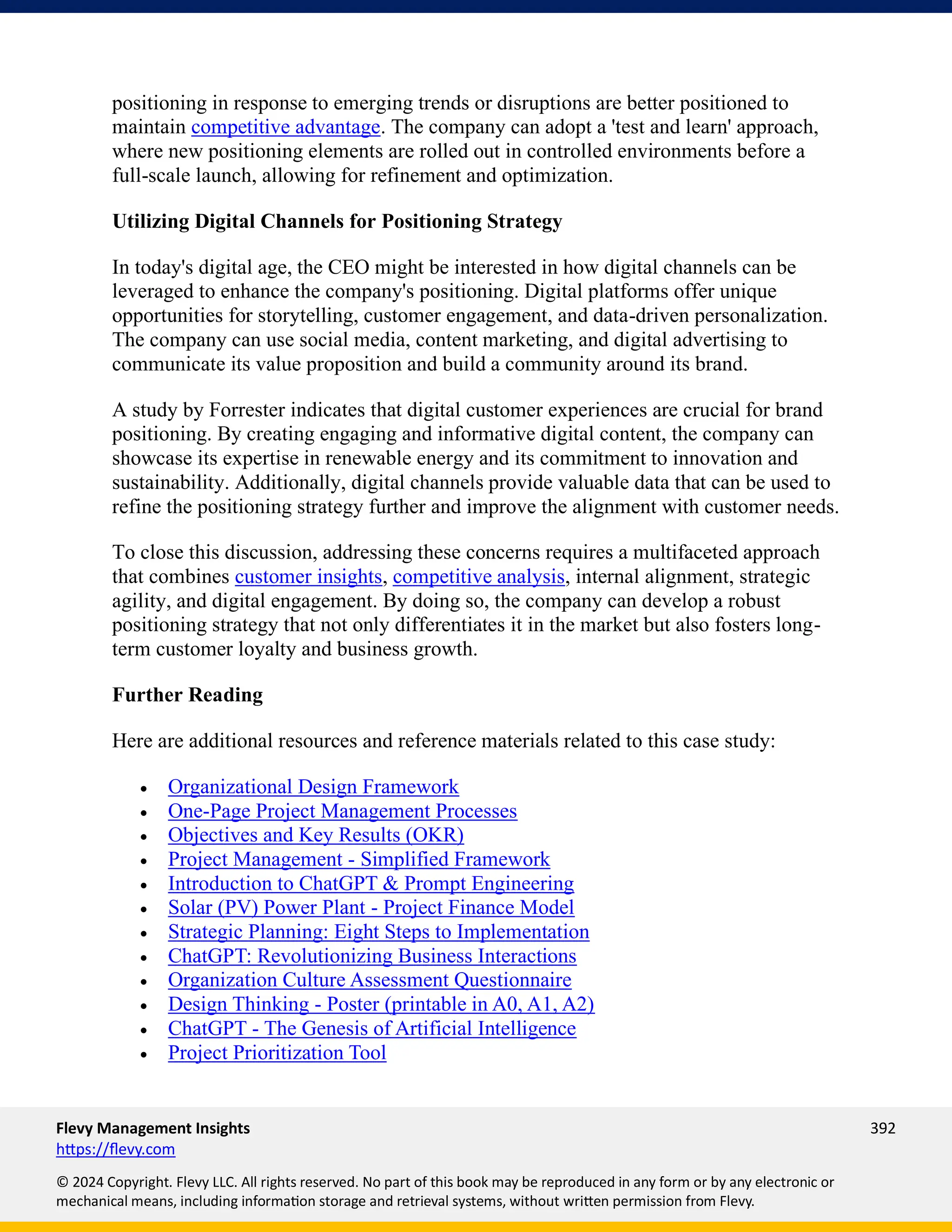 Flevy Management Insights 392
https://flevy.com
© 2024 Copyright. Flevy LLC. All rights reserved. No part of this book may be reproduced in any form or by any electronic or
mechanical means, including information storage and retrieval systems, without written permission from Flevy.
positioning in response to emerging trends or disruptions are better positioned to
maintain competitive advantage. The company can adopt a 'test and learn' approach,
where new positioning elements are rolled out in controlled environments before a
full-scale launch, allowing for refinement and optimization.
Utilizing Digital Channels for Positioning Strategy
In today's digital age, the CEO might be interested in how digital channels can be
leveraged to enhance the company's positioning. Digital platforms offer unique
opportunities for storytelling, customer engagement, and data-driven personalization.
The company can use social media, content marketing, and digital advertising to
communicate its value proposition and build a community around its brand.
A study by Forrester indicates that digital customer experiences are crucial for brand
positioning. By creating engaging and informative digital content, the company can
showcase its expertise in renewable energy and its commitment to innovation and
sustainability. Additionally, digital channels provide valuable data that can be used to
refine the positioning strategy further and improve the alignment with customer needs.
To close this discussion, addressing these concerns requires a multifaceted approach
that combines customer insights, competitive analysis, internal alignment, strategic
agility, and digital engagement. By doing so, the company can develop a robust
positioning strategy that not only differentiates it in the market but also fosters long-
term customer loyalty and business growth.
Further Reading
Here are additional resources and reference materials related to this case study:
• Organizational Design Framework
• One-Page Project Management Processes
• Objectives and Key Results (OKR)
• Project Management - Simplified Framework
• Introduction to ChatGPT & Prompt Engineering
• Solar (PV) Power Plant - Project Finance Model
• Strategic Planning: Eight Steps to Implementation
• ChatGPT: Revolutionizing Business Interactions
• Organization Culture Assessment Questionnaire
• Design Thinking - Poster (printable in A0, A1, A2)
• ChatGPT - The Genesis of Artificial Intelligence
• Project Prioritization Tool
 