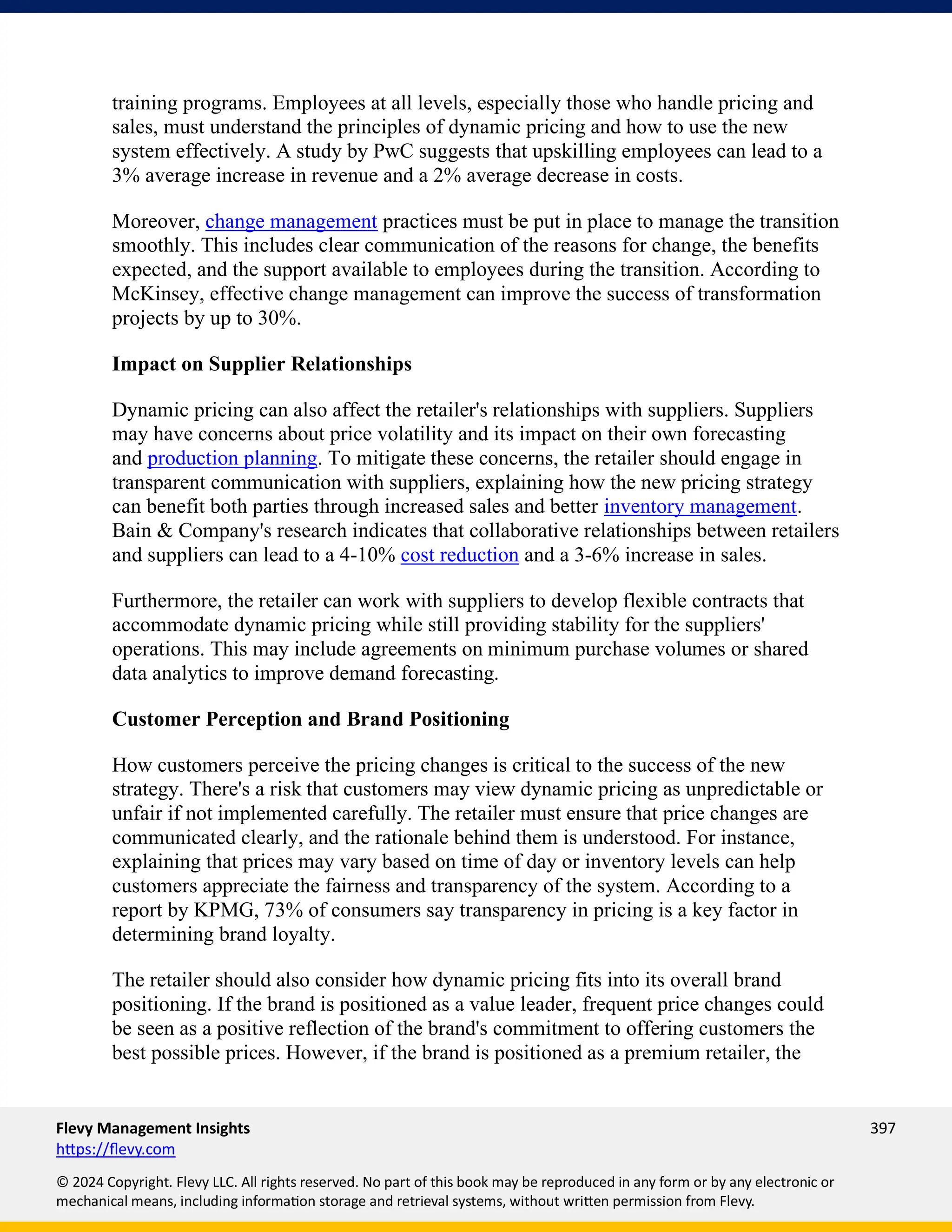 Flevy Management Insights 397
https://flevy.com
© 2024 Copyright. Flevy LLC. All rights reserved. No part of this book may be reproduced in any form or by any electronic or
mechanical means, including information storage and retrieval systems, without written permission from Flevy.
training programs. Employees at all levels, especially those who handle pricing and
sales, must understand the principles of dynamic pricing and how to use the new
system effectively. A study by PwC suggests that upskilling employees can lead to a
3% average increase in revenue and a 2% average decrease in costs.
Moreover, change management practices must be put in place to manage the transition
smoothly. This includes clear communication of the reasons for change, the benefits
expected, and the support available to employees during the transition. According to
McKinsey, effective change management can improve the success of transformation
projects by up to 30%.
Impact on Supplier Relationships
Dynamic pricing can also affect the retailer's relationships with suppliers. Suppliers
may have concerns about price volatility and its impact on their own forecasting
and production planning. To mitigate these concerns, the retailer should engage in
transparent communication with suppliers, explaining how the new pricing strategy
can benefit both parties through increased sales and better inventory management.
Bain & Company's research indicates that collaborative relationships between retailers
and suppliers can lead to a 4-10% cost reduction and a 3-6% increase in sales.
Furthermore, the retailer can work with suppliers to develop flexible contracts that
accommodate dynamic pricing while still providing stability for the suppliers'
operations. This may include agreements on minimum purchase volumes or shared
data analytics to improve demand forecasting.
Customer Perception and Brand Positioning
How customers perceive the pricing changes is critical to the success of the new
strategy. There's a risk that customers may view dynamic pricing as unpredictable or
unfair if not implemented carefully. The retailer must ensure that price changes are
communicated clearly, and the rationale behind them is understood. For instance,
explaining that prices may vary based on time of day or inventory levels can help
customers appreciate the fairness and transparency of the system. According to a
report by KPMG, 73% of consumers say transparency in pricing is a key factor in
determining brand loyalty.
The retailer should also consider how dynamic pricing fits into its overall brand
positioning. If the brand is positioned as a value leader, frequent price changes could
be seen as a positive reflection of the brand's commitment to offering customers the
best possible prices. However, if the brand is positioned as a premium retailer, the
 