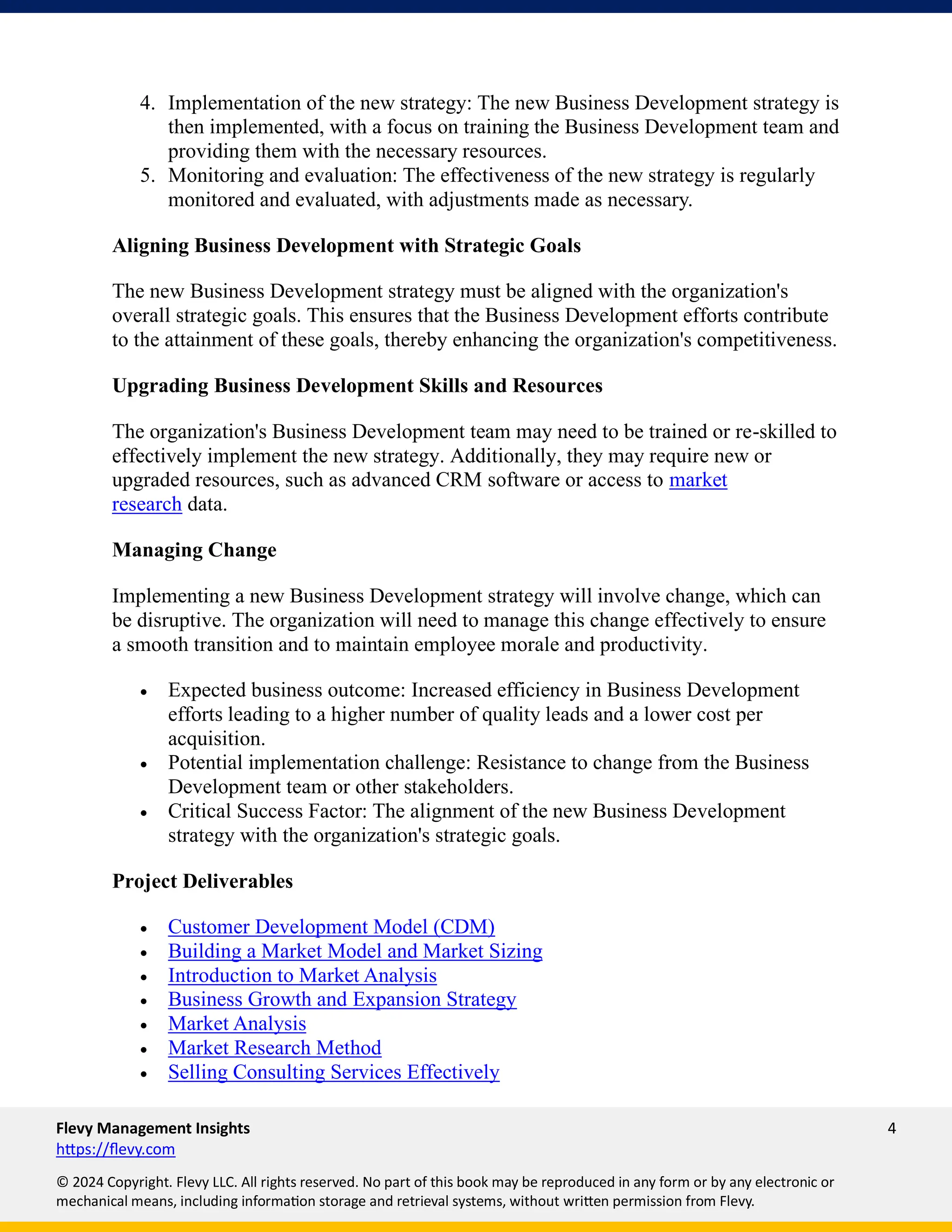 Flevy Management Insights 4
https://flevy.com
© 2024 Copyright. Flevy LLC. All rights reserved. No part of this book may be reproduced in any form or by any electronic or
mechanical means, including information storage and retrieval systems, without written permission from Flevy.
4. Implementation of the new strategy: The new Business Development strategy is
then implemented, with a focus on training the Business Development team and
providing them with the necessary resources.
5. Monitoring and evaluation: The effectiveness of the new strategy is regularly
monitored and evaluated, with adjustments made as necessary.
Aligning Business Development with Strategic Goals
The new Business Development strategy must be aligned with the organization's
overall strategic goals. This ensures that the Business Development efforts contribute
to the attainment of these goals, thereby enhancing the organization's competitiveness.
Upgrading Business Development Skills and Resources
The organization's Business Development team may need to be trained or re-skilled to
effectively implement the new strategy. Additionally, they may require new or
upgraded resources, such as advanced CRM software or access to market
research data.
Managing Change
Implementing a new Business Development strategy will involve change, which can
be disruptive. The organization will need to manage this change effectively to ensure
a smooth transition and to maintain employee morale and productivity.
• Expected business outcome: Increased efficiency in Business Development
efforts leading to a higher number of quality leads and a lower cost per
acquisition.
• Potential implementation challenge: Resistance to change from the Business
Development team or other stakeholders.
• Critical Success Factor: The alignment of the new Business Development
strategy with the organization's strategic goals.
Project Deliverables
• Customer Development Model (CDM)
• Building a Market Model and Market Sizing
• Introduction to Market Analysis
• Business Growth and Expansion Strategy
• Market Analysis
• Market Research Method
• Selling Consulting Services Effectively
 