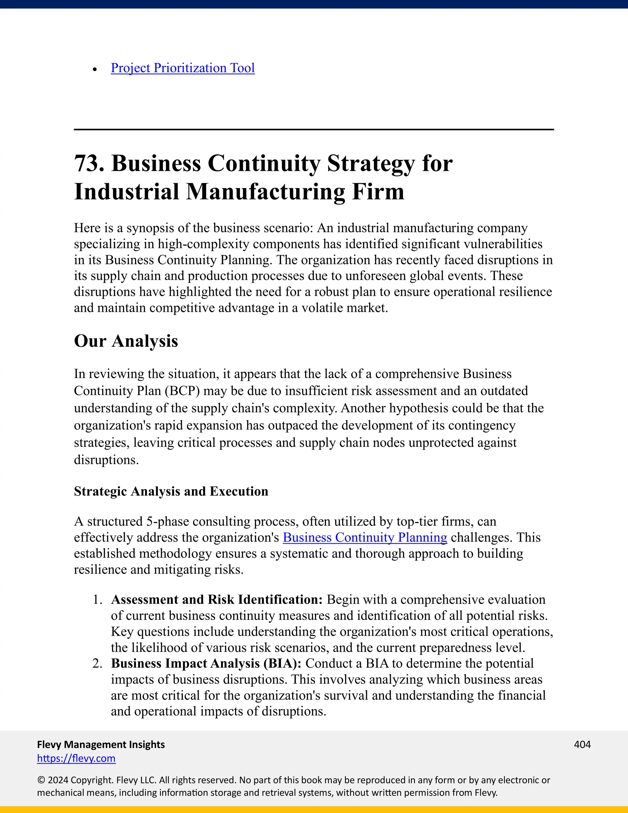 Flevy Management Insights 404
https://flevy.com
© 2024 Copyright. Flevy LLC. All rights reserved. No part of this book may be reproduced in any form or by any electronic or
mechanical means, including information storage and retrieval systems, without written permission from Flevy.
• Project Prioritization Tool
73. Business Continuity Strategy for
Industrial Manufacturing Firm
Here is a synopsis of the business scenario: An industrial manufacturing company
specializing in high-complexity components has identified significant vulnerabilities
in its Business Continuity Planning. The organization has recently faced disruptions in
its supply chain and production processes due to unforeseen global events. These
disruptions have highlighted the need for a robust plan to ensure operational resilience
and maintain competitive advantage in a volatile market.
Our Analysis
In reviewing the situation, it appears that the lack of a comprehensive Business
Continuity Plan (BCP) may be due to insufficient risk assessment and an outdated
understanding of the supply chain's complexity. Another hypothesis could be that the
organization's rapid expansion has outpaced the development of its contingency
strategies, leaving critical processes and supply chain nodes unprotected against
disruptions.
Strategic Analysis and Execution
A structured 5-phase consulting process, often utilized by top-tier firms, can
effectively address the organization's Business Continuity Planning challenges. This
established methodology ensures a systematic and thorough approach to building
resilience and mitigating risks.
1. Assessment and Risk Identification: Begin with a comprehensive evaluation
of current business continuity measures and identification of all potential risks.
Key questions include understanding the organization's most critical operations,
the likelihood of various risk scenarios, and the current preparedness level.
2. Business Impact Analysis (BIA): Conduct a BIA to determine the potential
impacts of business disruptions. This involves analyzing which business areas
are most critical for the organization's survival and understanding the financial
and operational impacts of disruptions.
 