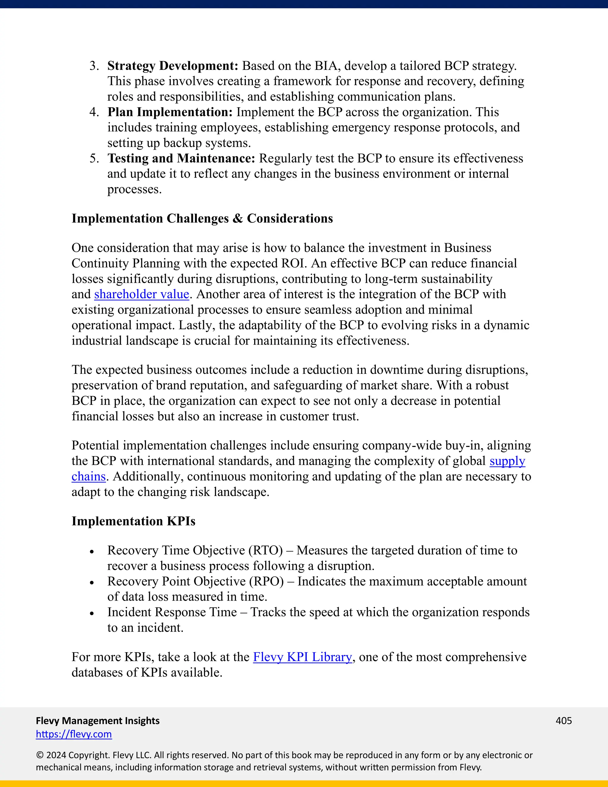 Flevy Management Insights 405
https://flevy.com
© 2024 Copyright. Flevy LLC. All rights reserved. No part of this book may be reproduced in any form or by any electronic or
mechanical means, including information storage and retrieval systems, without written permission from Flevy.
3. Strategy Development: Based on the BIA, develop a tailored BCP strategy.
This phase involves creating a framework for response and recovery, defining
roles and responsibilities, and establishing communication plans.
4. Plan Implementation: Implement the BCP across the organization. This
includes training employees, establishing emergency response protocols, and
setting up backup systems.
5. Testing and Maintenance: Regularly test the BCP to ensure its effectiveness
and update it to reflect any changes in the business environment or internal
processes.
Implementation Challenges & Considerations
One consideration that may arise is how to balance the investment in Business
Continuity Planning with the expected ROI. An effective BCP can reduce financial
losses significantly during disruptions, contributing to long-term sustainability
and shareholder value. Another area of interest is the integration of the BCP with
existing organizational processes to ensure seamless adoption and minimal
operational impact. Lastly, the adaptability of the BCP to evolving risks in a dynamic
industrial landscape is crucial for maintaining its effectiveness.
The expected business outcomes include a reduction in downtime during disruptions,
preservation of brand reputation, and safeguarding of market share. With a robust
BCP in place, the organization can expect to see not only a decrease in potential
financial losses but also an increase in customer trust.
Potential implementation challenges include ensuring company-wide buy-in, aligning
the BCP with international standards, and managing the complexity of global supply
chains. Additionally, continuous monitoring and updating of the plan are necessary to
adapt to the changing risk landscape.
Implementation KPIs
• Recovery Time Objective (RTO) – Measures the targeted duration of time to
recover a business process following a disruption.
• Recovery Point Objective (RPO) – Indicates the maximum acceptable amount
of data loss measured in time.
• Incident Response Time – Tracks the speed at which the organization responds
to an incident.
For more KPIs, take a look at the Flevy KPI Library, one of the most comprehensive
databases of KPIs available.
 