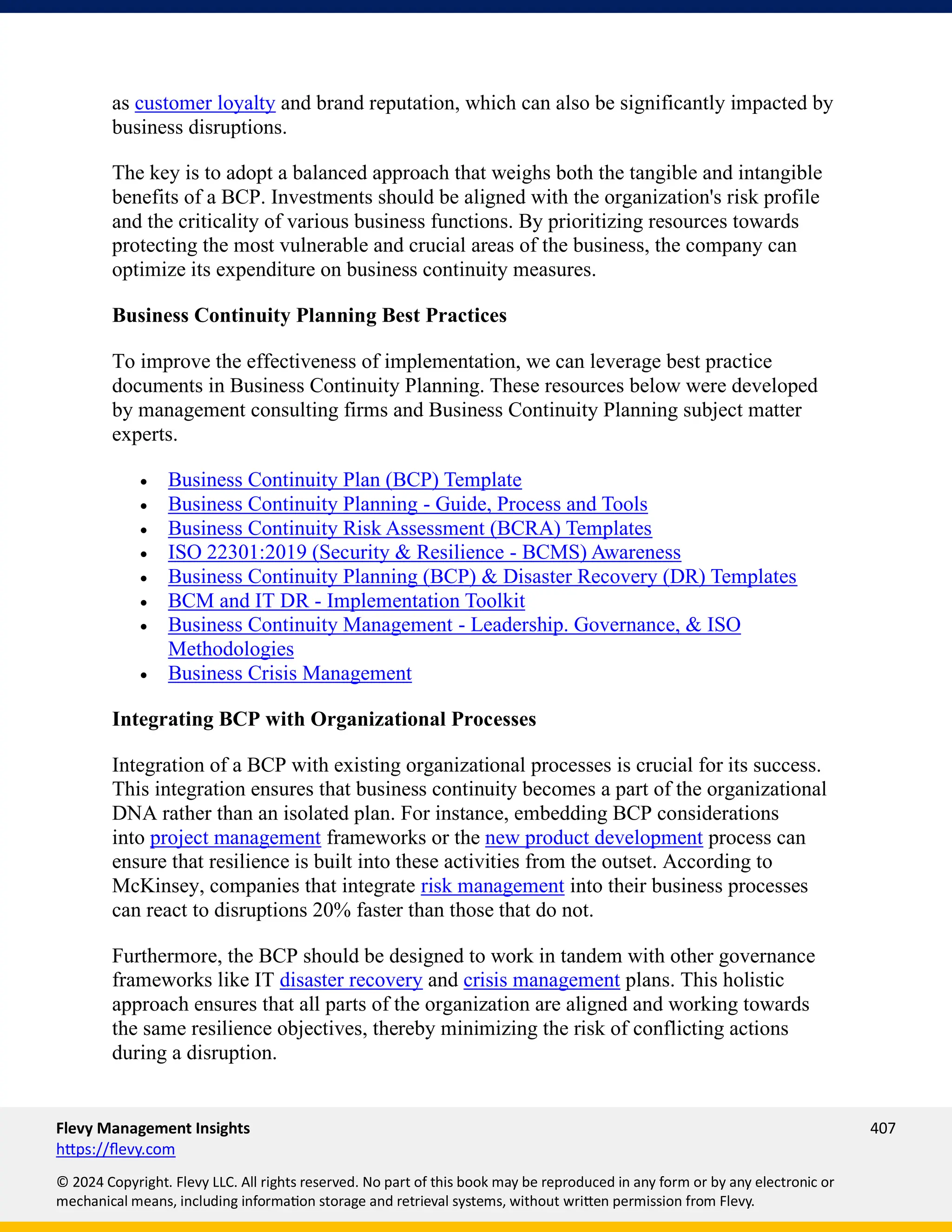 Flevy Management Insights 407
https://flevy.com
© 2024 Copyright. Flevy LLC. All rights reserved. No part of this book may be reproduced in any form or by any electronic or
mechanical means, including information storage and retrieval systems, without written permission from Flevy.
as customer loyalty and brand reputation, which can also be significantly impacted by
business disruptions.
The key is to adopt a balanced approach that weighs both the tangible and intangible
benefits of a BCP. Investments should be aligned with the organization's risk profile
and the criticality of various business functions. By prioritizing resources towards
protecting the most vulnerable and crucial areas of the business, the company can
optimize its expenditure on business continuity measures.
Business Continuity Planning Best Practices
To improve the effectiveness of implementation, we can leverage best practice
documents in Business Continuity Planning. These resources below were developed
by management consulting firms and Business Continuity Planning subject matter
experts.
• Business Continuity Plan (BCP) Template
• Business Continuity Planning - Guide, Process and Tools
• Business Continuity Risk Assessment (BCRA) Templates
• ISO 22301:2019 (Security & Resilience - BCMS) Awareness
• Business Continuity Planning (BCP) & Disaster Recovery (DR) Templates
• BCM and IT DR - Implementation Toolkit
• Business Continuity Management - Leadership. Governance, & ISO
Methodologies
• Business Crisis Management
Integrating BCP with Organizational Processes
Integration of a BCP with existing organizational processes is crucial for its success.
This integration ensures that business continuity becomes a part of the organizational
DNA rather than an isolated plan. For instance, embedding BCP considerations
into project management frameworks or the new product development process can
ensure that resilience is built into these activities from the outset. According to
McKinsey, companies that integrate risk management into their business processes
can react to disruptions 20% faster than those that do not.
Furthermore, the BCP should be designed to work in tandem with other governance
frameworks like IT disaster recovery and crisis management plans. This holistic
approach ensures that all parts of the organization are aligned and working towards
the same resilience objectives, thereby minimizing the risk of conflicting actions
during a disruption.
 