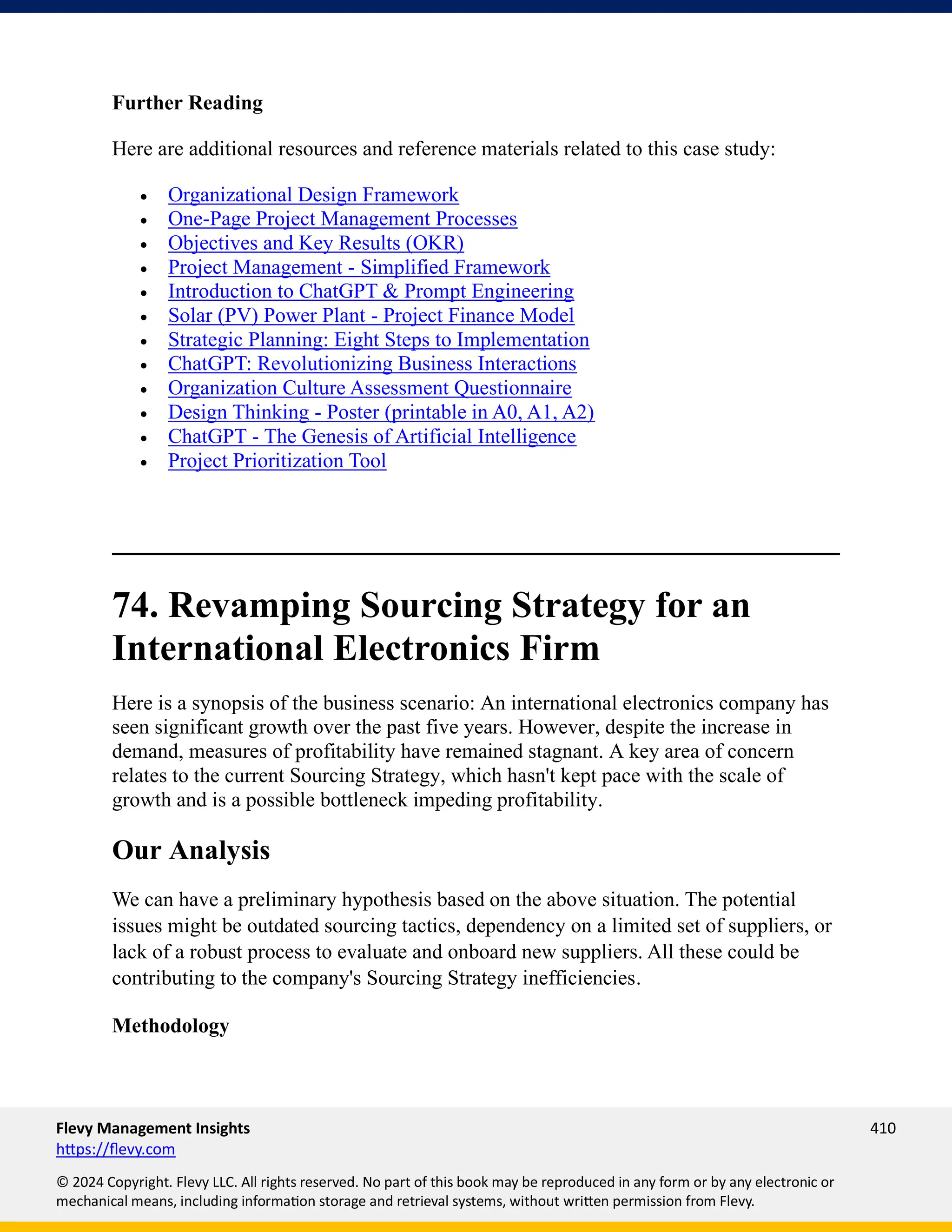 Flevy Management Insights 410
https://flevy.com
© 2024 Copyright. Flevy LLC. All rights reserved. No part of this book may be reproduced in any form or by any electronic or
mechanical means, including information storage and retrieval systems, without written permission from Flevy.
Further Reading
Here are additional resources and reference materials related to this case study:
• Organizational Design Framework
• One-Page Project Management Processes
• Objectives and Key Results (OKR)
• Project Management - Simplified Framework
• Introduction to ChatGPT & Prompt Engineering
• Solar (PV) Power Plant - Project Finance Model
• Strategic Planning: Eight Steps to Implementation
• ChatGPT: Revolutionizing Business Interactions
• Organization Culture Assessment Questionnaire
• Design Thinking - Poster (printable in A0, A1, A2)
• ChatGPT - The Genesis of Artificial Intelligence
• Project Prioritization Tool
74. Revamping Sourcing Strategy for an
International Electronics Firm
Here is a synopsis of the business scenario: An international electronics company has
seen significant growth over the past five years. However, despite the increase in
demand, measures of profitability have remained stagnant. A key area of concern
relates to the current Sourcing Strategy, which hasn't kept pace with the scale of
growth and is a possible bottleneck impeding profitability.
Our Analysis
We can have a preliminary hypothesis based on the above situation. The potential
issues might be outdated sourcing tactics, dependency on a limited set of suppliers, or
lack of a robust process to evaluate and onboard new suppliers. All these could be
contributing to the company's Sourcing Strategy inefficiencies.
Methodology
 