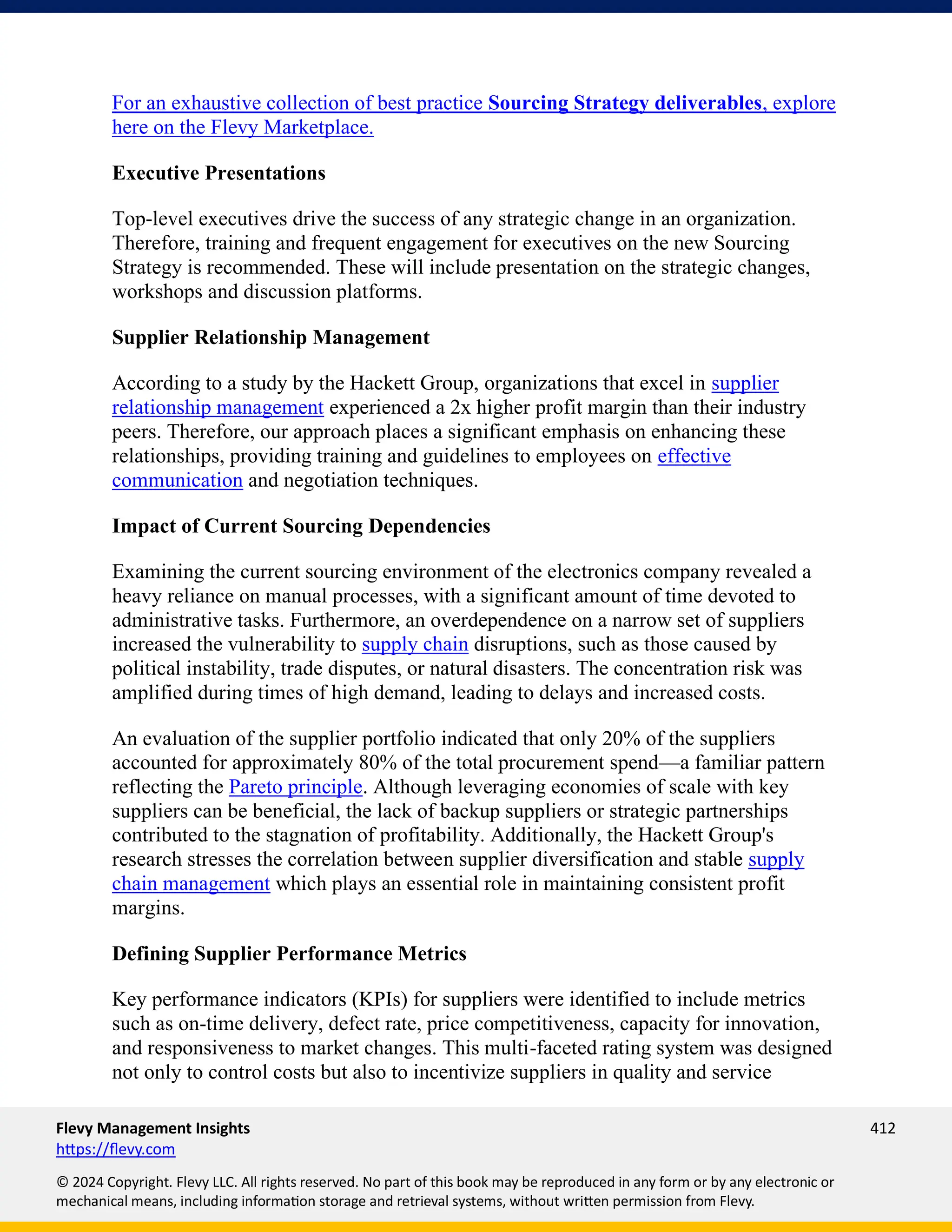 Flevy Management Insights 412
https://flevy.com
© 2024 Copyright. Flevy LLC. All rights reserved. No part of this book may be reproduced in any form or by any electronic or
mechanical means, including information storage and retrieval systems, without written permission from Flevy.
For an exhaustive collection of best practice Sourcing Strategy deliverables, explore
here on the Flevy Marketplace.
Executive Presentations
Top-level executives drive the success of any strategic change in an organization.
Therefore, training and frequent engagement for executives on the new Sourcing
Strategy is recommended. These will include presentation on the strategic changes,
workshops and discussion platforms.
Supplier Relationship Management
According to a study by the Hackett Group, organizations that excel in supplier
relationship management experienced a 2x higher profit margin than their industry
peers. Therefore, our approach places a significant emphasis on enhancing these
relationships, providing training and guidelines to employees on effective
communication and negotiation techniques.
Impact of Current Sourcing Dependencies
Examining the current sourcing environment of the electronics company revealed a
heavy reliance on manual processes, with a significant amount of time devoted to
administrative tasks. Furthermore, an overdependence on a narrow set of suppliers
increased the vulnerability to supply chain disruptions, such as those caused by
political instability, trade disputes, or natural disasters. The concentration risk was
amplified during times of high demand, leading to delays and increased costs.
An evaluation of the supplier portfolio indicated that only 20% of the suppliers
accounted for approximately 80% of the total procurement spend—a familiar pattern
reflecting the Pareto principle. Although leveraging economies of scale with key
suppliers can be beneficial, the lack of backup suppliers or strategic partnerships
contributed to the stagnation of profitability. Additionally, the Hackett Group's
research stresses the correlation between supplier diversification and stable supply
chain management which plays an essential role in maintaining consistent profit
margins.
Defining Supplier Performance Metrics
Key performance indicators (KPIs) for suppliers were identified to include metrics
such as on-time delivery, defect rate, price competitiveness, capacity for innovation,
and responsiveness to market changes. This multi-faceted rating system was designed
not only to control costs but also to incentivize suppliers in quality and service
 