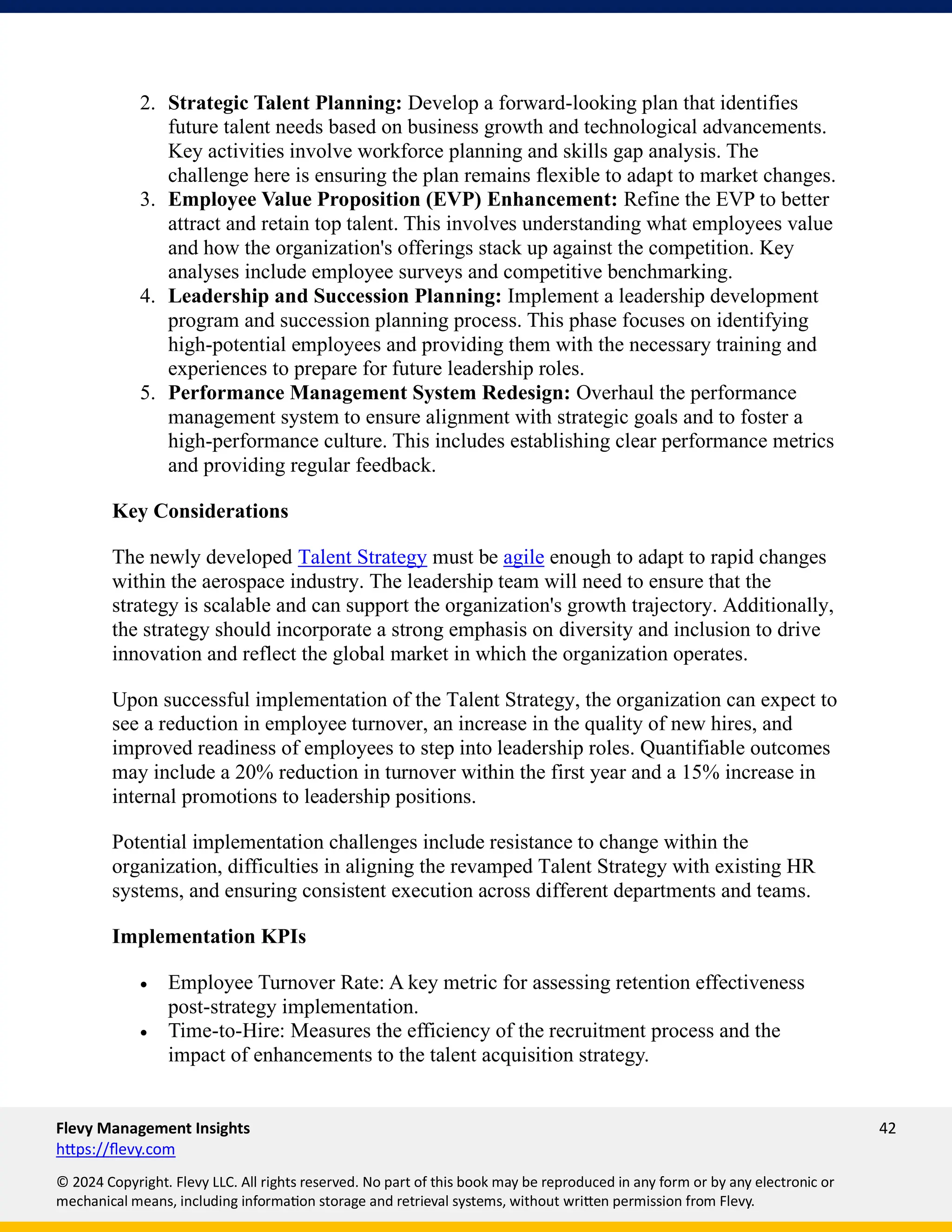 Flevy Management Insights 42
https://flevy.com
© 2024 Copyright. Flevy LLC. All rights reserved. No part of this book may be reproduced in any form or by any electronic or
mechanical means, including information storage and retrieval systems, without written permission from Flevy.
2. Strategic Talent Planning: Develop a forward-looking plan that identifies
future talent needs based on business growth and technological advancements.
Key activities involve workforce planning and skills gap analysis. The
challenge here is ensuring the plan remains flexible to adapt to market changes.
3. Employee Value Proposition (EVP) Enhancement: Refine the EVP to better
attract and retain top talent. This involves understanding what employees value
and how the organization's offerings stack up against the competition. Key
analyses include employee surveys and competitive benchmarking.
4. Leadership and Succession Planning: Implement a leadership development
program and succession planning process. This phase focuses on identifying
high-potential employees and providing them with the necessary training and
experiences to prepare for future leadership roles.
5. Performance Management System Redesign: Overhaul the performance
management system to ensure alignment with strategic goals and to foster a
high-performance culture. This includes establishing clear performance metrics
and providing regular feedback.
Key Considerations
The newly developed Talent Strategy must be agile enough to adapt to rapid changes
within the aerospace industry. The leadership team will need to ensure that the
strategy is scalable and can support the organization's growth trajectory. Additionally,
the strategy should incorporate a strong emphasis on diversity and inclusion to drive
innovation and reflect the global market in which the organization operates.
Upon successful implementation of the Talent Strategy, the organization can expect to
see a reduction in employee turnover, an increase in the quality of new hires, and
improved readiness of employees to step into leadership roles. Quantifiable outcomes
may include a 20% reduction in turnover within the first year and a 15% increase in
internal promotions to leadership positions.
Potential implementation challenges include resistance to change within the
organization, difficulties in aligning the revamped Talent Strategy with existing HR
systems, and ensuring consistent execution across different departments and teams.
Implementation KPIs
• Employee Turnover Rate: A key metric for assessing retention effectiveness
post-strategy implementation.
• Time-to-Hire: Measures the efficiency of the recruitment process and the
impact of enhancements to the talent acquisition strategy.
 