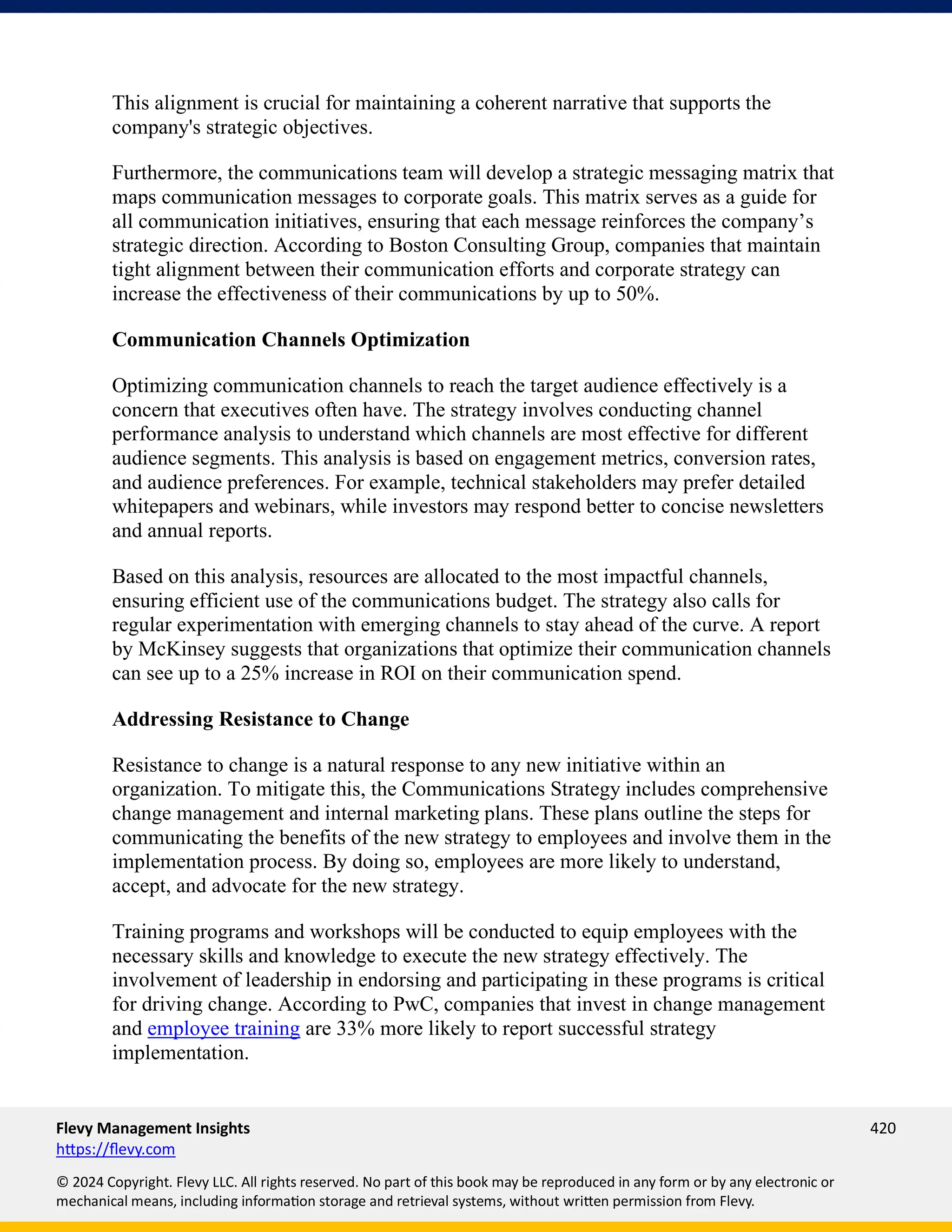 Flevy Management Insights 420
https://flevy.com
© 2024 Copyright. Flevy LLC. All rights reserved. No part of this book may be reproduced in any form or by any electronic or
mechanical means, including information storage and retrieval systems, without written permission from Flevy.
This alignment is crucial for maintaining a coherent narrative that supports the
company's strategic objectives.
Furthermore, the communications team will develop a strategic messaging matrix that
maps communication messages to corporate goals. This matrix serves as a guide for
all communication initiatives, ensuring that each message reinforces the company’s
strategic direction. According to Boston Consulting Group, companies that maintain
tight alignment between their communication efforts and corporate strategy can
increase the effectiveness of their communications by up to 50%.
Communication Channels Optimization
Optimizing communication channels to reach the target audience effectively is a
concern that executives often have. The strategy involves conducting channel
performance analysis to understand which channels are most effective for different
audience segments. This analysis is based on engagement metrics, conversion rates,
and audience preferences. For example, technical stakeholders may prefer detailed
whitepapers and webinars, while investors may respond better to concise newsletters
and annual reports.
Based on this analysis, resources are allocated to the most impactful channels,
ensuring efficient use of the communications budget. The strategy also calls for
regular experimentation with emerging channels to stay ahead of the curve. A report
by McKinsey suggests that organizations that optimize their communication channels
can see up to a 25% increase in ROI on their communication spend.
Addressing Resistance to Change
Resistance to change is a natural response to any new initiative within an
organization. To mitigate this, the Communications Strategy includes comprehensive
change management and internal marketing plans. These plans outline the steps for
communicating the benefits of the new strategy to employees and involve them in the
implementation process. By doing so, employees are more likely to understand,
accept, and advocate for the new strategy.
Training programs and workshops will be conducted to equip employees with the
necessary skills and knowledge to execute the new strategy effectively. The
involvement of leadership in endorsing and participating in these programs is critical
for driving change. According to PwC, companies that invest in change management
and employee training are 33% more likely to report successful strategy
implementation.
 