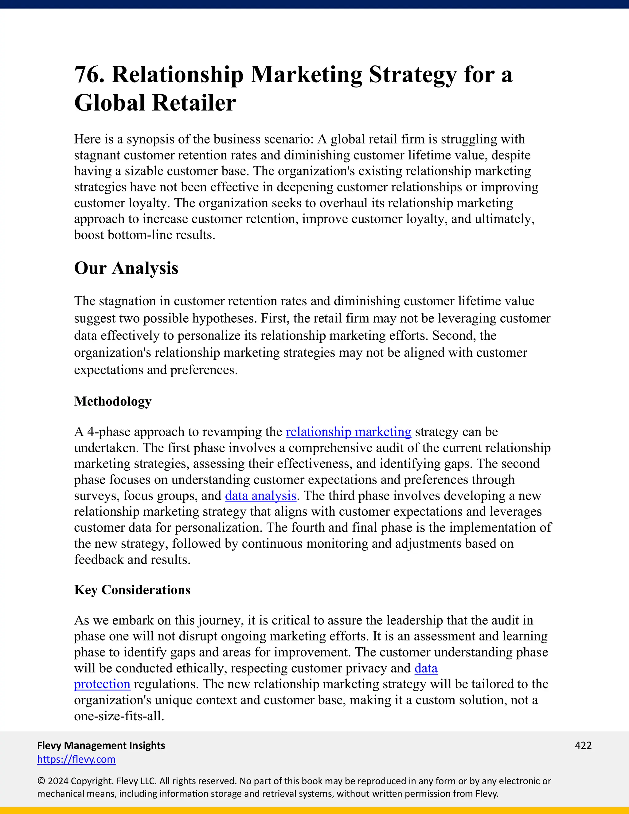 Flevy Management Insights 422
https://flevy.com
© 2024 Copyright. Flevy LLC. All rights reserved. No part of this book may be reproduced in any form or by any electronic or
mechanical means, including information storage and retrieval systems, without written permission from Flevy.
76. Relationship Marketing Strategy for a
Global Retailer
Here is a synopsis of the business scenario: A global retail firm is struggling with
stagnant customer retention rates and diminishing customer lifetime value, despite
having a sizable customer base. The organization's existing relationship marketing
strategies have not been effective in deepening customer relationships or improving
customer loyalty. The organization seeks to overhaul its relationship marketing
approach to increase customer retention, improve customer loyalty, and ultimately,
boost bottom-line results.
Our Analysis
The stagnation in customer retention rates and diminishing customer lifetime value
suggest two possible hypotheses. First, the retail firm may not be leveraging customer
data effectively to personalize its relationship marketing efforts. Second, the
organization's relationship marketing strategies may not be aligned with customer
expectations and preferences.
Methodology
A 4-phase approach to revamping the relationship marketing strategy can be
undertaken. The first phase involves a comprehensive audit of the current relationship
marketing strategies, assessing their effectiveness, and identifying gaps. The second
phase focuses on understanding customer expectations and preferences through
surveys, focus groups, and data analysis. The third phase involves developing a new
relationship marketing strategy that aligns with customer expectations and leverages
customer data for personalization. The fourth and final phase is the implementation of
the new strategy, followed by continuous monitoring and adjustments based on
feedback and results.
Key Considerations
As we embark on this journey, it is critical to assure the leadership that the audit in
phase one will not disrupt ongoing marketing efforts. It is an assessment and learning
phase to identify gaps and areas for improvement. The customer understanding phase
will be conducted ethically, respecting customer privacy and data
protection regulations. The new relationship marketing strategy will be tailored to the
organization's unique context and customer base, making it a custom solution, not a
one-size-fits-all.
 