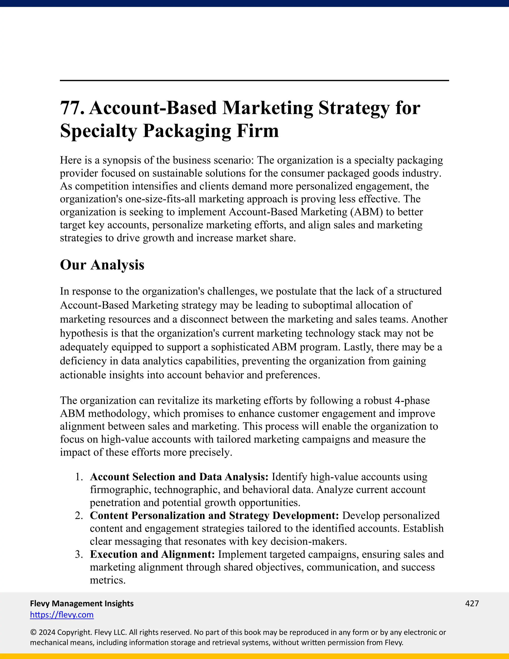 Flevy Management Insights 427
https://flevy.com
© 2024 Copyright. Flevy LLC. All rights reserved. No part of this book may be reproduced in any form or by any electronic or
mechanical means, including information storage and retrieval systems, without written permission from Flevy.
77. Account-Based Marketing Strategy for
Specialty Packaging Firm
Here is a synopsis of the business scenario: The organization is a specialty packaging
provider focused on sustainable solutions for the consumer packaged goods industry.
As competition intensifies and clients demand more personalized engagement, the
organization's one-size-fits-all marketing approach is proving less effective. The
organization is seeking to implement Account-Based Marketing (ABM) to better
target key accounts, personalize marketing efforts, and align sales and marketing
strategies to drive growth and increase market share.
Our Analysis
In response to the organization's challenges, we postulate that the lack of a structured
Account-Based Marketing strategy may be leading to suboptimal allocation of
marketing resources and a disconnect between the marketing and sales teams. Another
hypothesis is that the organization's current marketing technology stack may not be
adequately equipped to support a sophisticated ABM program. Lastly, there may be a
deficiency in data analytics capabilities, preventing the organization from gaining
actionable insights into account behavior and preferences.
The organization can revitalize its marketing efforts by following a robust 4-phase
ABM methodology, which promises to enhance customer engagement and improve
alignment between sales and marketing. This process will enable the organization to
focus on high-value accounts with tailored marketing campaigns and measure the
impact of these efforts more precisely.
1. Account Selection and Data Analysis: Identify high-value accounts using
firmographic, technographic, and behavioral data. Analyze current account
penetration and potential growth opportunities.
2. Content Personalization and Strategy Development: Develop personalized
content and engagement strategies tailored to the identified accounts. Establish
clear messaging that resonates with key decision-makers.
3. Execution and Alignment: Implement targeted campaigns, ensuring sales and
marketing alignment through shared objectives, communication, and success
metrics.
 