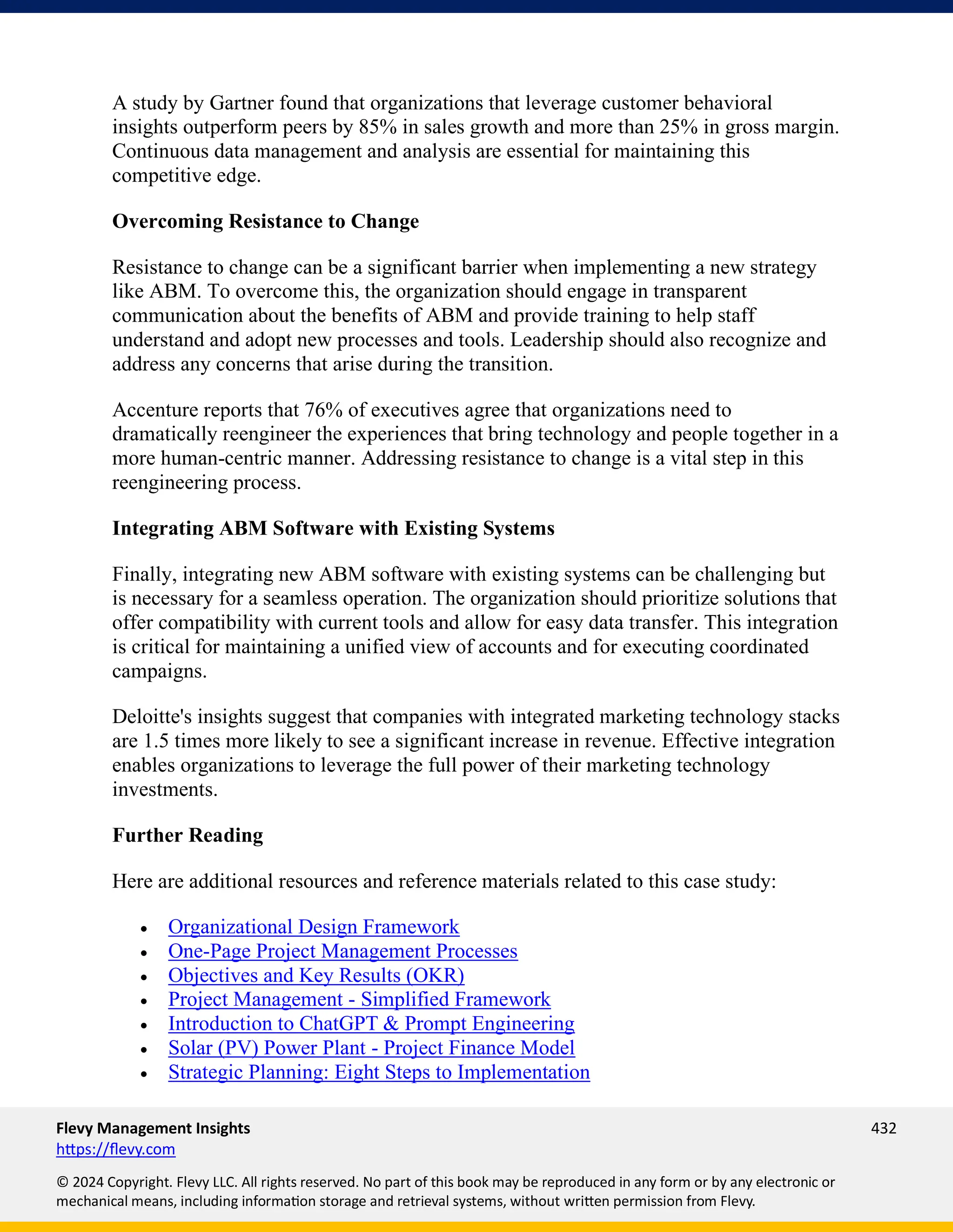 Flevy Management Insights 432
https://flevy.com
© 2024 Copyright. Flevy LLC. All rights reserved. No part of this book may be reproduced in any form or by any electronic or
mechanical means, including information storage and retrieval systems, without written permission from Flevy.
A study by Gartner found that organizations that leverage customer behavioral
insights outperform peers by 85% in sales growth and more than 25% in gross margin.
Continuous data management and analysis are essential for maintaining this
competitive edge.
Overcoming Resistance to Change
Resistance to change can be a significant barrier when implementing a new strategy
like ABM. To overcome this, the organization should engage in transparent
communication about the benefits of ABM and provide training to help staff
understand and adopt new processes and tools. Leadership should also recognize and
address any concerns that arise during the transition.
Accenture reports that 76% of executives agree that organizations need to
dramatically reengineer the experiences that bring technology and people together in a
more human-centric manner. Addressing resistance to change is a vital step in this
reengineering process.
Integrating ABM Software with Existing Systems
Finally, integrating new ABM software with existing systems can be challenging but
is necessary for a seamless operation. The organization should prioritize solutions that
offer compatibility with current tools and allow for easy data transfer. This integration
is critical for maintaining a unified view of accounts and for executing coordinated
campaigns.
Deloitte's insights suggest that companies with integrated marketing technology stacks
are 1.5 times more likely to see a significant increase in revenue. Effective integration
enables organizations to leverage the full power of their marketing technology
investments.
Further Reading
Here are additional resources and reference materials related to this case study:
• Organizational Design Framework
• One-Page Project Management Processes
• Objectives and Key Results (OKR)
• Project Management - Simplified Framework
• Introduction to ChatGPT & Prompt Engineering
• Solar (PV) Power Plant - Project Finance Model
• Strategic Planning: Eight Steps to Implementation
 