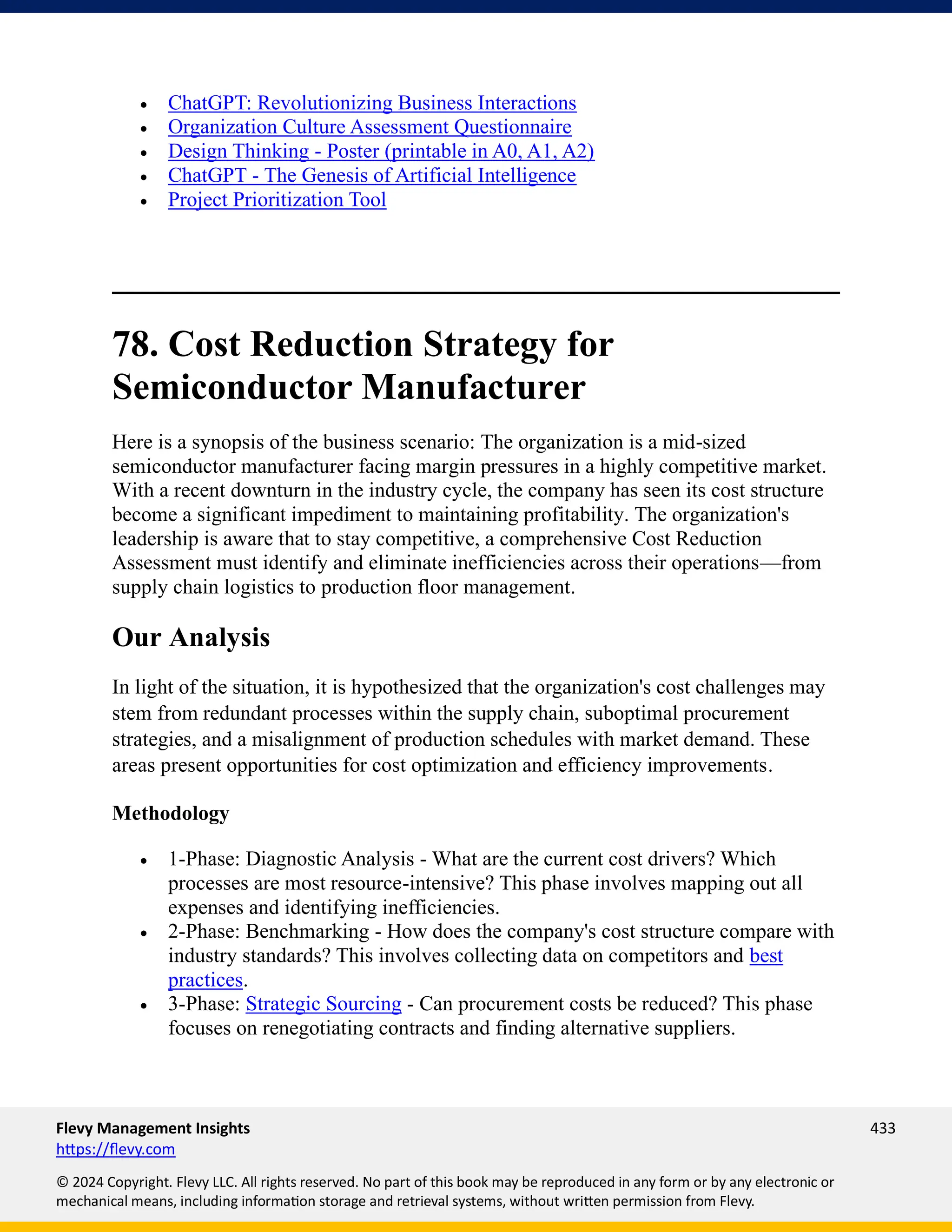 Flevy Management Insights 433
https://flevy.com
© 2024 Copyright. Flevy LLC. All rights reserved. No part of this book may be reproduced in any form or by any electronic or
mechanical means, including information storage and retrieval systems, without written permission from Flevy.
• ChatGPT: Revolutionizing Business Interactions
• Organization Culture Assessment Questionnaire
• Design Thinking - Poster (printable in A0, A1, A2)
• ChatGPT - The Genesis of Artificial Intelligence
• Project Prioritization Tool
78. Cost Reduction Strategy for
Semiconductor Manufacturer
Here is a synopsis of the business scenario: The organization is a mid-sized
semiconductor manufacturer facing margin pressures in a highly competitive market.
With a recent downturn in the industry cycle, the company has seen its cost structure
become a significant impediment to maintaining profitability. The organization's
leadership is aware that to stay competitive, a comprehensive Cost Reduction
Assessment must identify and eliminate inefficiencies across their operations—from
supply chain logistics to production floor management.
Our Analysis
In light of the situation, it is hypothesized that the organization's cost challenges may
stem from redundant processes within the supply chain, suboptimal procurement
strategies, and a misalignment of production schedules with market demand. These
areas present opportunities for cost optimization and efficiency improvements.
Methodology
• 1-Phase: Diagnostic Analysis - What are the current cost drivers? Which
processes are most resource-intensive? This phase involves mapping out all
expenses and identifying inefficiencies.
• 2-Phase: Benchmarking - How does the company's cost structure compare with
industry standards? This involves collecting data on competitors and best
practices.
• 3-Phase: Strategic Sourcing - Can procurement costs be reduced? This phase
focuses on renegotiating contracts and finding alternative suppliers.
 