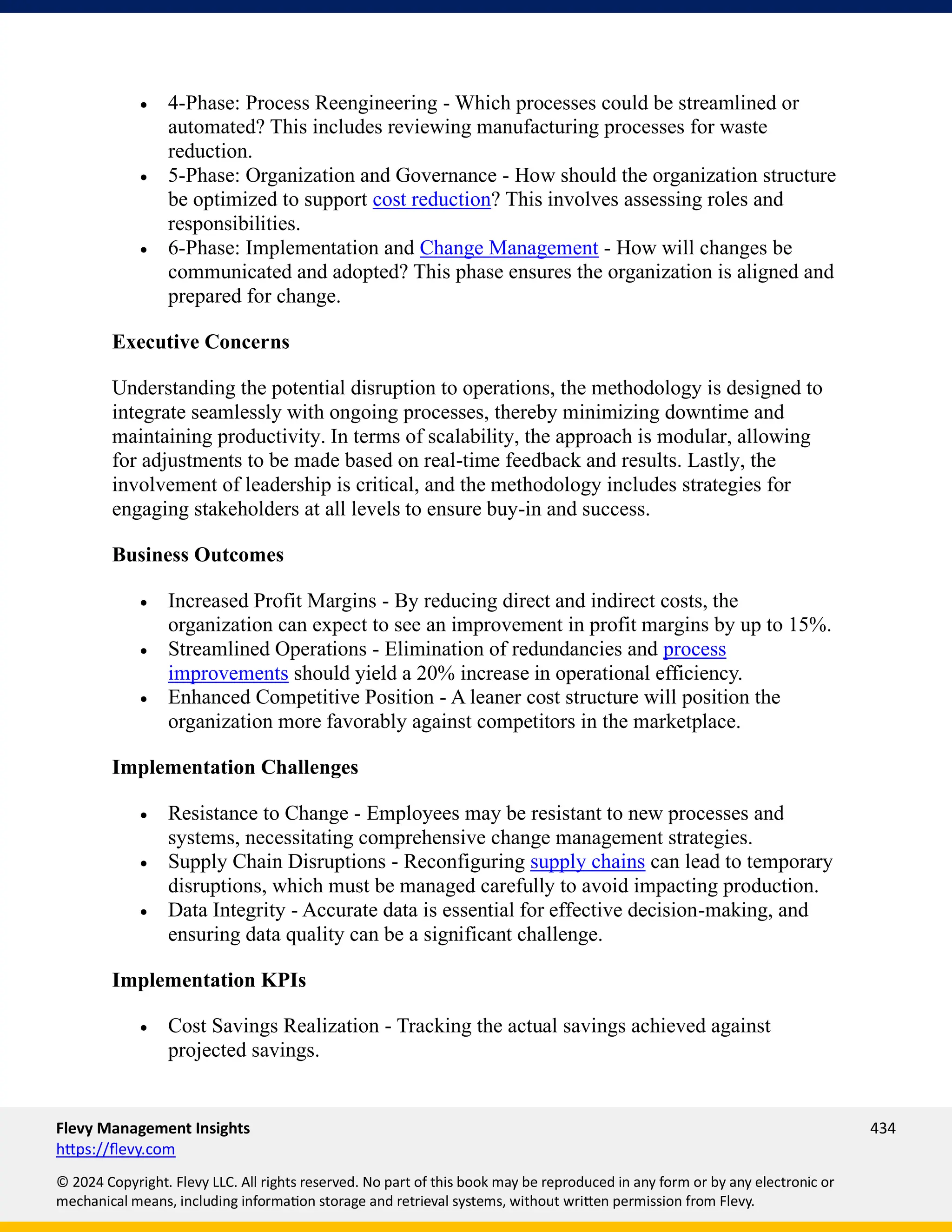Flevy Management Insights 434
https://flevy.com
© 2024 Copyright. Flevy LLC. All rights reserved. No part of this book may be reproduced in any form or by any electronic or
mechanical means, including information storage and retrieval systems, without written permission from Flevy.
• 4-Phase: Process Reengineering - Which processes could be streamlined or
automated? This includes reviewing manufacturing processes for waste
reduction.
• 5-Phase: Organization and Governance - How should the organization structure
be optimized to support cost reduction? This involves assessing roles and
responsibilities.
• 6-Phase: Implementation and Change Management - How will changes be
communicated and adopted? This phase ensures the organization is aligned and
prepared for change.
Executive Concerns
Understanding the potential disruption to operations, the methodology is designed to
integrate seamlessly with ongoing processes, thereby minimizing downtime and
maintaining productivity. In terms of scalability, the approach is modular, allowing
for adjustments to be made based on real-time feedback and results. Lastly, the
involvement of leadership is critical, and the methodology includes strategies for
engaging stakeholders at all levels to ensure buy-in and success.
Business Outcomes
• Increased Profit Margins - By reducing direct and indirect costs, the
organization can expect to see an improvement in profit margins by up to 15%.
• Streamlined Operations - Elimination of redundancies and process
improvements should yield a 20% increase in operational efficiency.
• Enhanced Competitive Position - A leaner cost structure will position the
organization more favorably against competitors in the marketplace.
Implementation Challenges
• Resistance to Change - Employees may be resistant to new processes and
systems, necessitating comprehensive change management strategies.
• Supply Chain Disruptions - Reconfiguring supply chains can lead to temporary
disruptions, which must be managed carefully to avoid impacting production.
• Data Integrity - Accurate data is essential for effective decision-making, and
ensuring data quality can be a significant challenge.
Implementation KPIs
• Cost Savings Realization - Tracking the actual savings achieved against
projected savings.
 