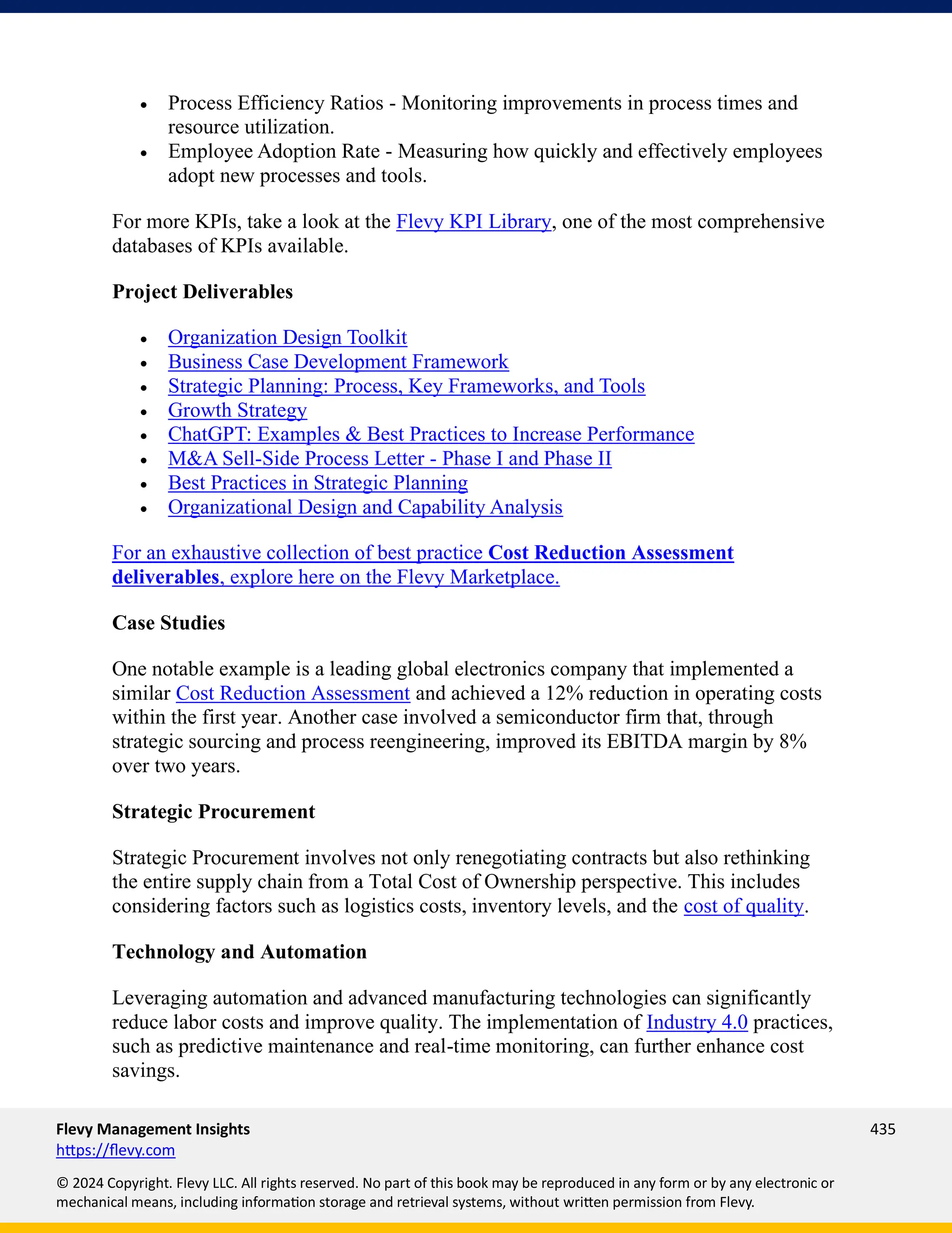 Flevy Management Insights 435
https://flevy.com
© 2024 Copyright. Flevy LLC. All rights reserved. No part of this book may be reproduced in any form or by any electronic or
mechanical means, including information storage and retrieval systems, without written permission from Flevy.
• Process Efficiency Ratios - Monitoring improvements in process times and
resource utilization.
• Employee Adoption Rate - Measuring how quickly and effectively employees
adopt new processes and tools.
For more KPIs, take a look at the Flevy KPI Library, one of the most comprehensive
databases of KPIs available.
Project Deliverables
• Organization Design Toolkit
• Business Case Development Framework
• Strategic Planning: Process, Key Frameworks, and Tools
• Growth Strategy
• ChatGPT: Examples & Best Practices to Increase Performance
• M&A Sell-Side Process Letter - Phase I and Phase II
• Best Practices in Strategic Planning
• Organizational Design and Capability Analysis
For an exhaustive collection of best practice Cost Reduction Assessment
deliverables, explore here on the Flevy Marketplace.
Case Studies
One notable example is a leading global electronics company that implemented a
similar Cost Reduction Assessment and achieved a 12% reduction in operating costs
within the first year. Another case involved a semiconductor firm that, through
strategic sourcing and process reengineering, improved its EBITDA margin by 8%
over two years.
Strategic Procurement
Strategic Procurement involves not only renegotiating contracts but also rethinking
the entire supply chain from a Total Cost of Ownership perspective. This includes
considering factors such as logistics costs, inventory levels, and the cost of quality.
Technology and Automation
Leveraging automation and advanced manufacturing technologies can significantly
reduce labor costs and improve quality. The implementation of Industry 4.0 practices,
such as predictive maintenance and real-time monitoring, can further enhance cost
savings.
 