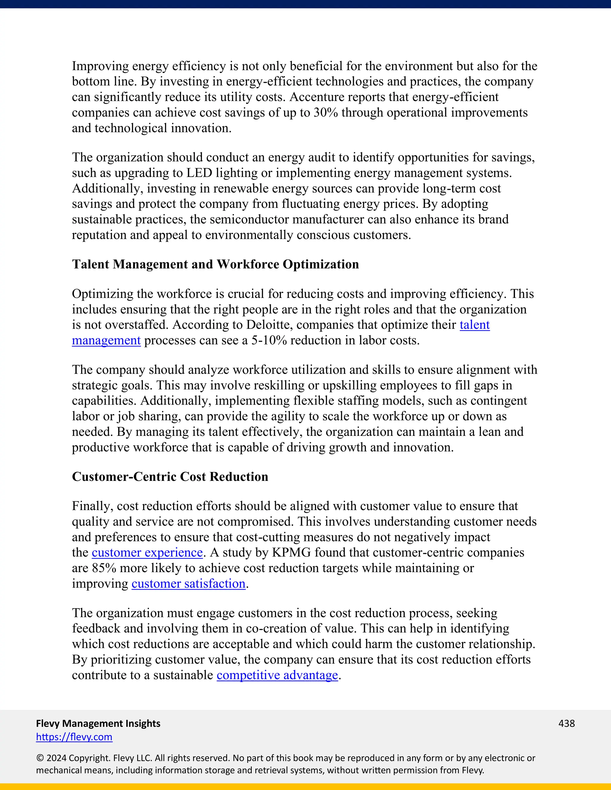 Flevy Management Insights 438
https://flevy.com
© 2024 Copyright. Flevy LLC. All rights reserved. No part of this book may be reproduced in any form or by any electronic or
mechanical means, including information storage and retrieval systems, without written permission from Flevy.
Improving energy efficiency is not only beneficial for the environment but also for the
bottom line. By investing in energy-efficient technologies and practices, the company
can significantly reduce its utility costs. Accenture reports that energy-efficient
companies can achieve cost savings of up to 30% through operational improvements
and technological innovation.
The organization should conduct an energy audit to identify opportunities for savings,
such as upgrading to LED lighting or implementing energy management systems.
Additionally, investing in renewable energy sources can provide long-term cost
savings and protect the company from fluctuating energy prices. By adopting
sustainable practices, the semiconductor manufacturer can also enhance its brand
reputation and appeal to environmentally conscious customers.
Talent Management and Workforce Optimization
Optimizing the workforce is crucial for reducing costs and improving efficiency. This
includes ensuring that the right people are in the right roles and that the organization
is not overstaffed. According to Deloitte, companies that optimize their talent
management processes can see a 5-10% reduction in labor costs.
The company should analyze workforce utilization and skills to ensure alignment with
strategic goals. This may involve reskilling or upskilling employees to fill gaps in
capabilities. Additionally, implementing flexible staffing models, such as contingent
labor or job sharing, can provide the agility to scale the workforce up or down as
needed. By managing its talent effectively, the organization can maintain a lean and
productive workforce that is capable of driving growth and innovation.
Customer-Centric Cost Reduction
Finally, cost reduction efforts should be aligned with customer value to ensure that
quality and service are not compromised. This involves understanding customer needs
and preferences to ensure that cost-cutting measures do not negatively impact
the customer experience. A study by KPMG found that customer-centric companies
are 85% more likely to achieve cost reduction targets while maintaining or
improving customer satisfaction.
The organization must engage customers in the cost reduction process, seeking
feedback and involving them in co-creation of value. This can help in identifying
which cost reductions are acceptable and which could harm the customer relationship.
By prioritizing customer value, the company can ensure that its cost reduction efforts
contribute to a sustainable competitive advantage.
 