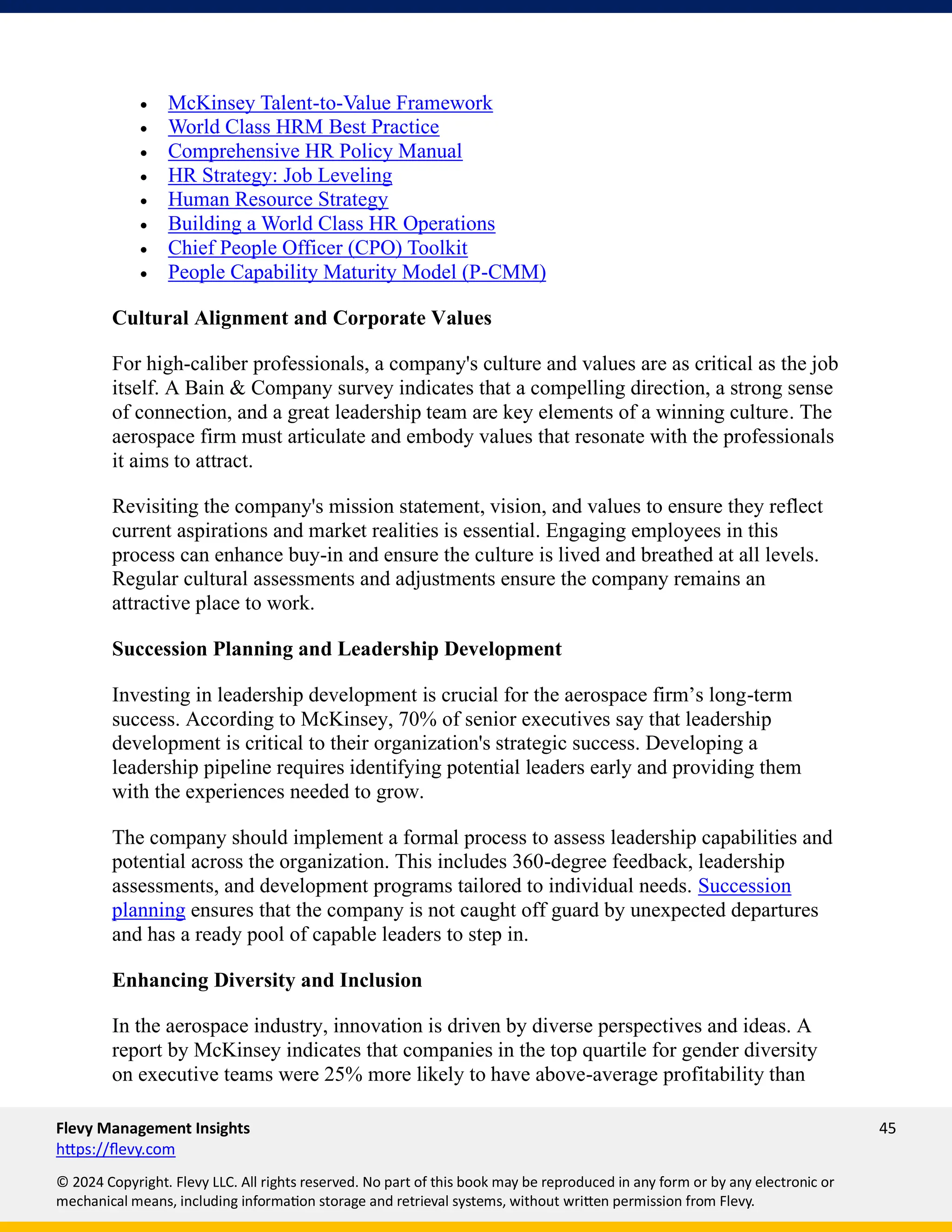 Flevy Management Insights 45
https://flevy.com
© 2024 Copyright. Flevy LLC. All rights reserved. No part of this book may be reproduced in any form or by any electronic or
mechanical means, including information storage and retrieval systems, without written permission from Flevy.
• McKinsey Talent-to-Value Framework
• World Class HRM Best Practice
• Comprehensive HR Policy Manual
• HR Strategy: Job Leveling
• Human Resource Strategy
• Building a World Class HR Operations
• Chief People Officer (CPO) Toolkit
• People Capability Maturity Model (P-CMM)
Cultural Alignment and Corporate Values
For high-caliber professionals, a company's culture and values are as critical as the job
itself. A Bain & Company survey indicates that a compelling direction, a strong sense
of connection, and a great leadership team are key elements of a winning culture. The
aerospace firm must articulate and embody values that resonate with the professionals
it aims to attract.
Revisiting the company's mission statement, vision, and values to ensure they reflect
current aspirations and market realities is essential. Engaging employees in this
process can enhance buy-in and ensure the culture is lived and breathed at all levels.
Regular cultural assessments and adjustments ensure the company remains an
attractive place to work.
Succession Planning and Leadership Development
Investing in leadership development is crucial for the aerospace firm’s long-term
success. According to McKinsey, 70% of senior executives say that leadership
development is critical to their organization's strategic success. Developing a
leadership pipeline requires identifying potential leaders early and providing them
with the experiences needed to grow.
The company should implement a formal process to assess leadership capabilities and
potential across the organization. This includes 360-degree feedback, leadership
assessments, and development programs tailored to individual needs. Succession
planning ensures that the company is not caught off guard by unexpected departures
and has a ready pool of capable leaders to step in.
Enhancing Diversity and Inclusion
In the aerospace industry, innovation is driven by diverse perspectives and ideas. A
report by McKinsey indicates that companies in the top quartile for gender diversity
on executive teams were 25% more likely to have above-average profitability than
 