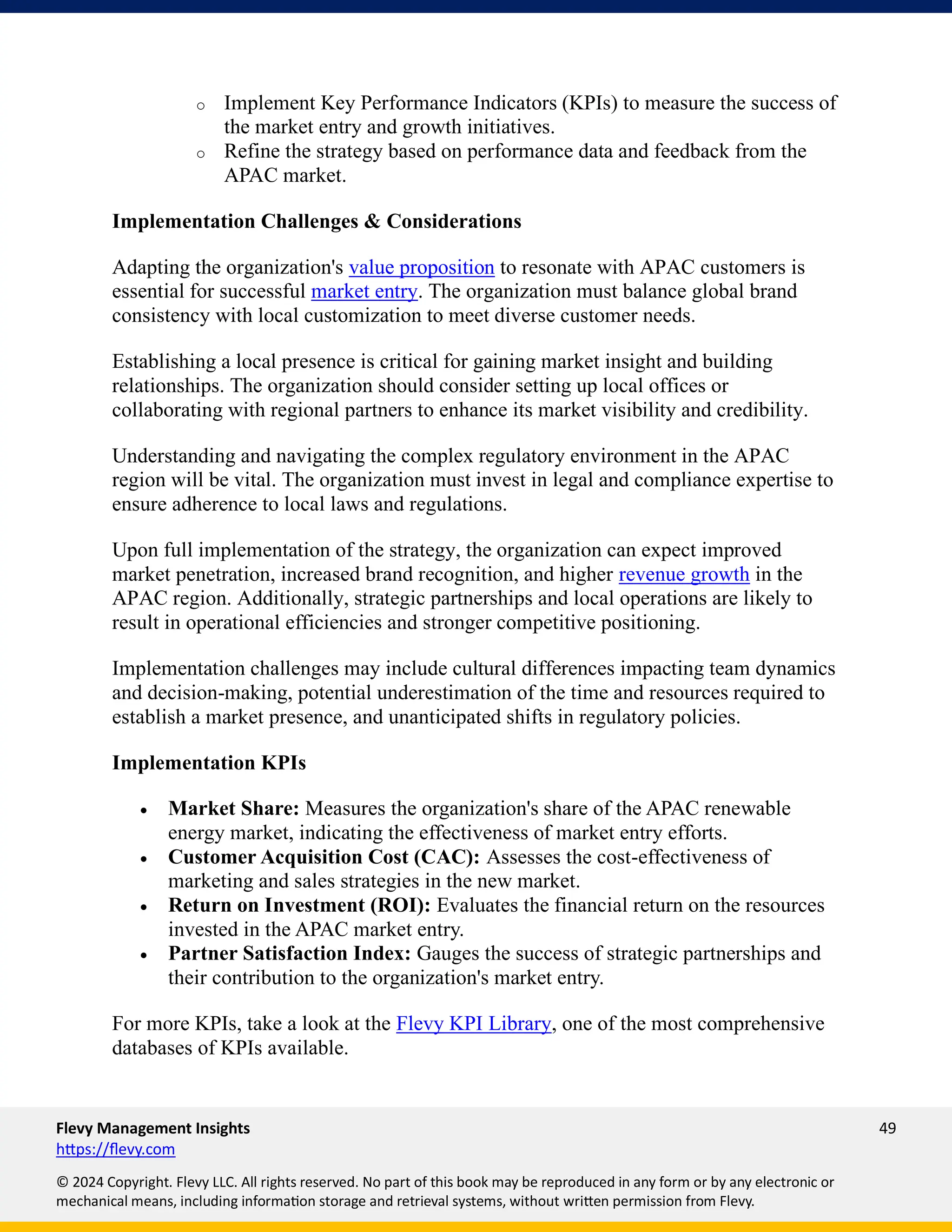 Flevy Management Insights 49
https://flevy.com
© 2024 Copyright. Flevy LLC. All rights reserved. No part of this book may be reproduced in any form or by any electronic or
mechanical means, including information storage and retrieval systems, without written permission from Flevy.
o Implement Key Performance Indicators (KPIs) to measure the success of
the market entry and growth initiatives.
o Refine the strategy based on performance data and feedback from the
APAC market.
Implementation Challenges & Considerations
Adapting the organization's value proposition to resonate with APAC customers is
essential for successful market entry. The organization must balance global brand
consistency with local customization to meet diverse customer needs.
Establishing a local presence is critical for gaining market insight and building
relationships. The organization should consider setting up local offices or
collaborating with regional partners to enhance its market visibility and credibility.
Understanding and navigating the complex regulatory environment in the APAC
region will be vital. The organization must invest in legal and compliance expertise to
ensure adherence to local laws and regulations.
Upon full implementation of the strategy, the organization can expect improved
market penetration, increased brand recognition, and higher revenue growth in the
APAC region. Additionally, strategic partnerships and local operations are likely to
result in operational efficiencies and stronger competitive positioning.
Implementation challenges may include cultural differences impacting team dynamics
and decision-making, potential underestimation of the time and resources required to
establish a market presence, and unanticipated shifts in regulatory policies.
Implementation KPIs
• Market Share: Measures the organization's share of the APAC renewable
energy market, indicating the effectiveness of market entry efforts.
• Customer Acquisition Cost (CAC): Assesses the cost-effectiveness of
marketing and sales strategies in the new market.
• Return on Investment (ROI): Evaluates the financial return on the resources
invested in the APAC market entry.
• Partner Satisfaction Index: Gauges the success of strategic partnerships and
their contribution to the organization's market entry.
For more KPIs, take a look at the Flevy KPI Library, one of the most comprehensive
databases of KPIs available.
 