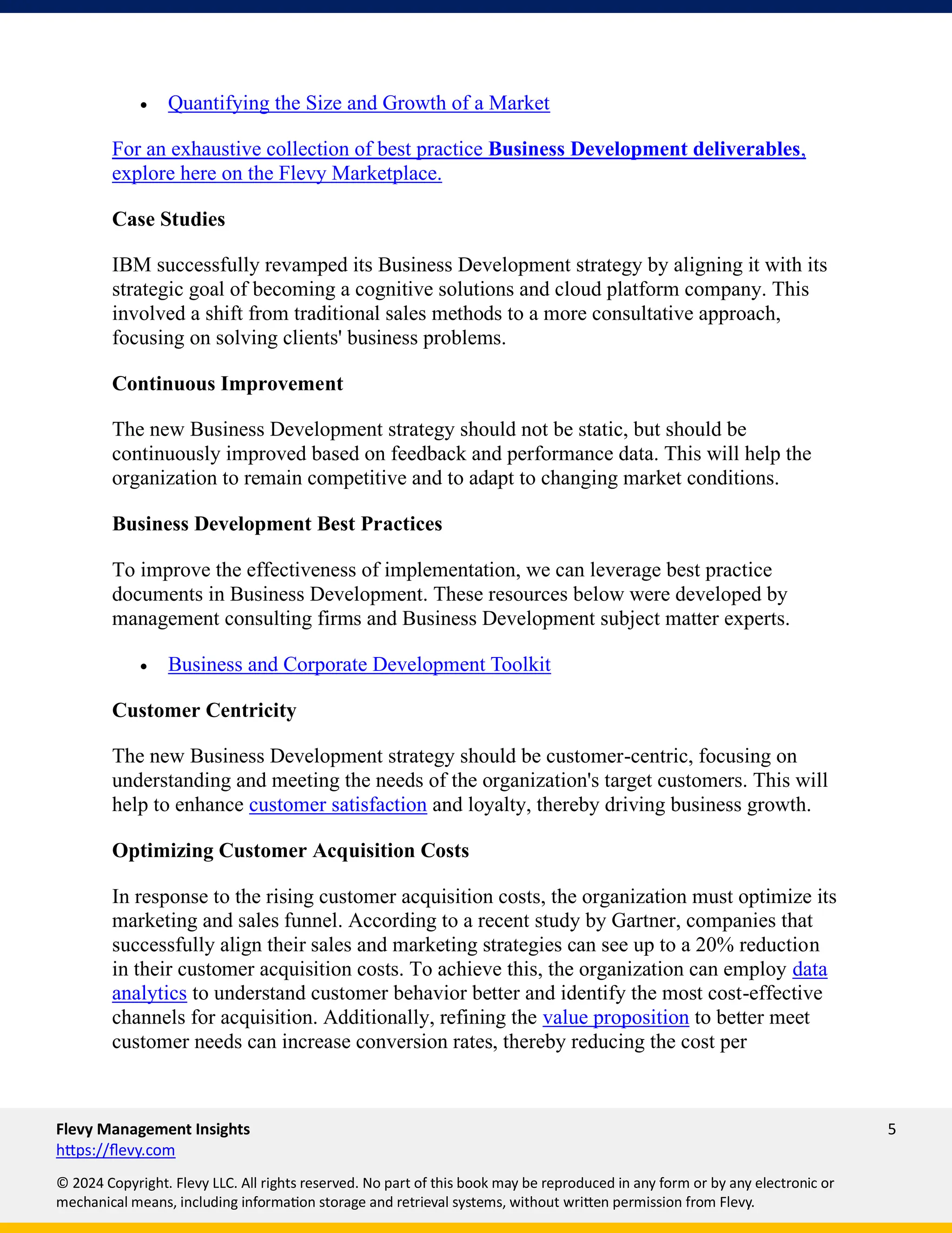 Flevy Management Insights 5
https://flevy.com
© 2024 Copyright. Flevy LLC. All rights reserved. No part of this book may be reproduced in any form or by any electronic or
mechanical means, including information storage and retrieval systems, without written permission from Flevy.
• Quantifying the Size and Growth of a Market
For an exhaustive collection of best practice Business Development deliverables,
explore here on the Flevy Marketplace.
Case Studies
IBM successfully revamped its Business Development strategy by aligning it with its
strategic goal of becoming a cognitive solutions and cloud platform company. This
involved a shift from traditional sales methods to a more consultative approach,
focusing on solving clients' business problems.
Continuous Improvement
The new Business Development strategy should not be static, but should be
continuously improved based on feedback and performance data. This will help the
organization to remain competitive and to adapt to changing market conditions.
Business Development Best Practices
To improve the effectiveness of implementation, we can leverage best practice
documents in Business Development. These resources below were developed by
management consulting firms and Business Development subject matter experts.
• Business and Corporate Development Toolkit
Customer Centricity
The new Business Development strategy should be customer-centric, focusing on
understanding and meeting the needs of the organization's target customers. This will
help to enhance customer satisfaction and loyalty, thereby driving business growth.
Optimizing Customer Acquisition Costs
In response to the rising customer acquisition costs, the organization must optimize its
marketing and sales funnel. According to a recent study by Gartner, companies that
successfully align their sales and marketing strategies can see up to a 20% reduction
in their customer acquisition costs. To achieve this, the organization can employ data
analytics to understand customer behavior better and identify the most cost-effective
channels for acquisition. Additionally, refining the value proposition to better meet
customer needs can increase conversion rates, thereby reducing the cost per
 