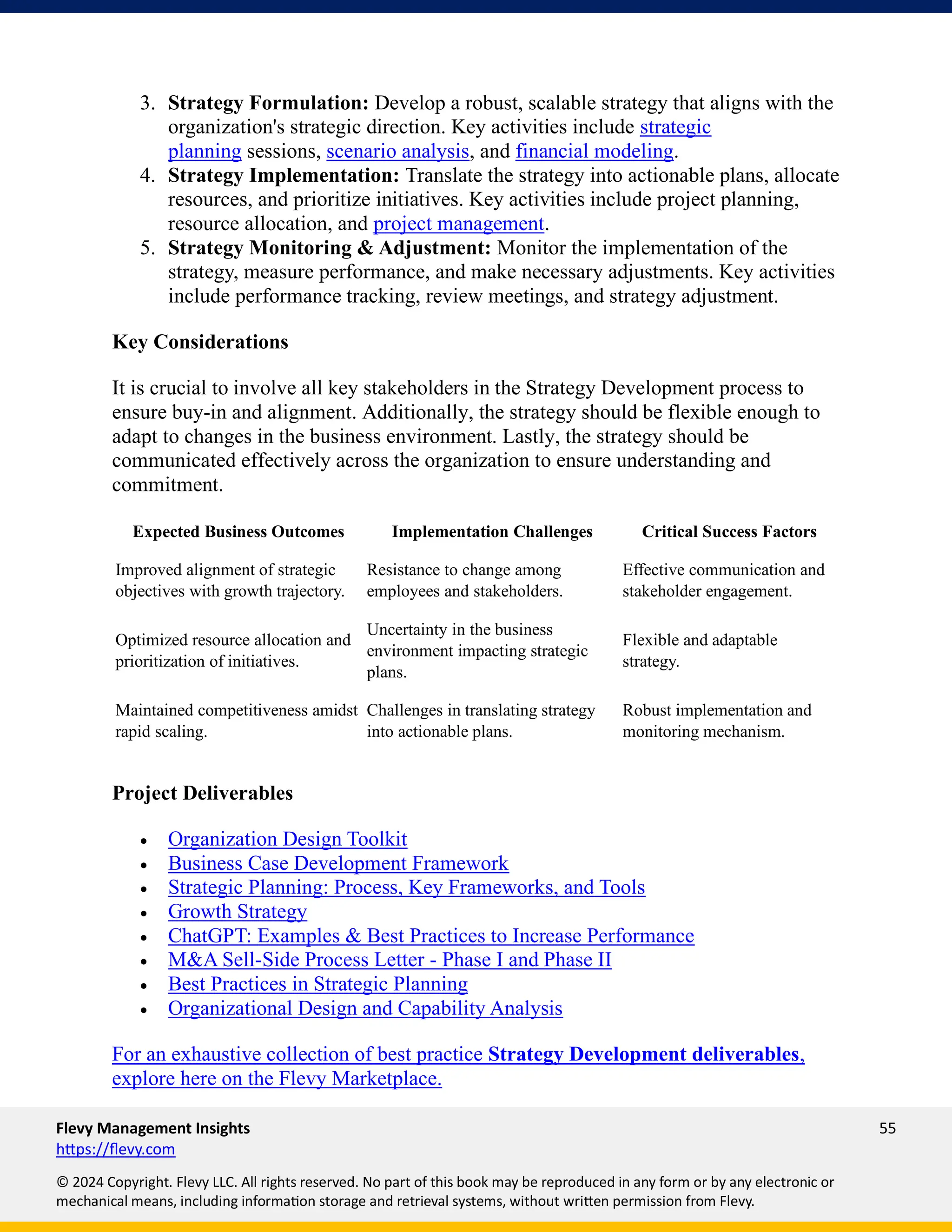 Flevy Management Insights 55
https://flevy.com
© 2024 Copyright. Flevy LLC. All rights reserved. No part of this book may be reproduced in any form or by any electronic or
mechanical means, including information storage and retrieval systems, without written permission from Flevy.
3. Strategy Formulation: Develop a robust, scalable strategy that aligns with the
organization's strategic direction. Key activities include strategic
planning sessions, scenario analysis, and financial modeling.
4. Strategy Implementation: Translate the strategy into actionable plans, allocate
resources, and prioritize initiatives. Key activities include project planning,
resource allocation, and project management.
5. Strategy Monitoring & Adjustment: Monitor the implementation of the
strategy, measure performance, and make necessary adjustments. Key activities
include performance tracking, review meetings, and strategy adjustment.
Key Considerations
It is crucial to involve all key stakeholders in the Strategy Development process to
ensure buy-in and alignment. Additionally, the strategy should be flexible enough to
adapt to changes in the business environment. Lastly, the strategy should be
communicated effectively across the organization to ensure understanding and
commitment.
Expected Business Outcomes Implementation Challenges Critical Success Factors
Improved alignment of strategic
objectives with growth trajectory.
Resistance to change among
employees and stakeholders.
Effective communication and
stakeholder engagement.
Optimized resource allocation and
prioritization of initiatives.
Uncertainty in the business
environment impacting strategic
plans.
Flexible and adaptable
strategy.
Maintained competitiveness amidst
rapid scaling.
Challenges in translating strategy
into actionable plans.
Robust implementation and
monitoring mechanism.
Project Deliverables
• Organization Design Toolkit
• Business Case Development Framework
• Strategic Planning: Process, Key Frameworks, and Tools
• Growth Strategy
• ChatGPT: Examples & Best Practices to Increase Performance
• M&A Sell-Side Process Letter - Phase I and Phase II
• Best Practices in Strategic Planning
• Organizational Design and Capability Analysis
For an exhaustive collection of best practice Strategy Development deliverables,
explore here on the Flevy Marketplace.
 