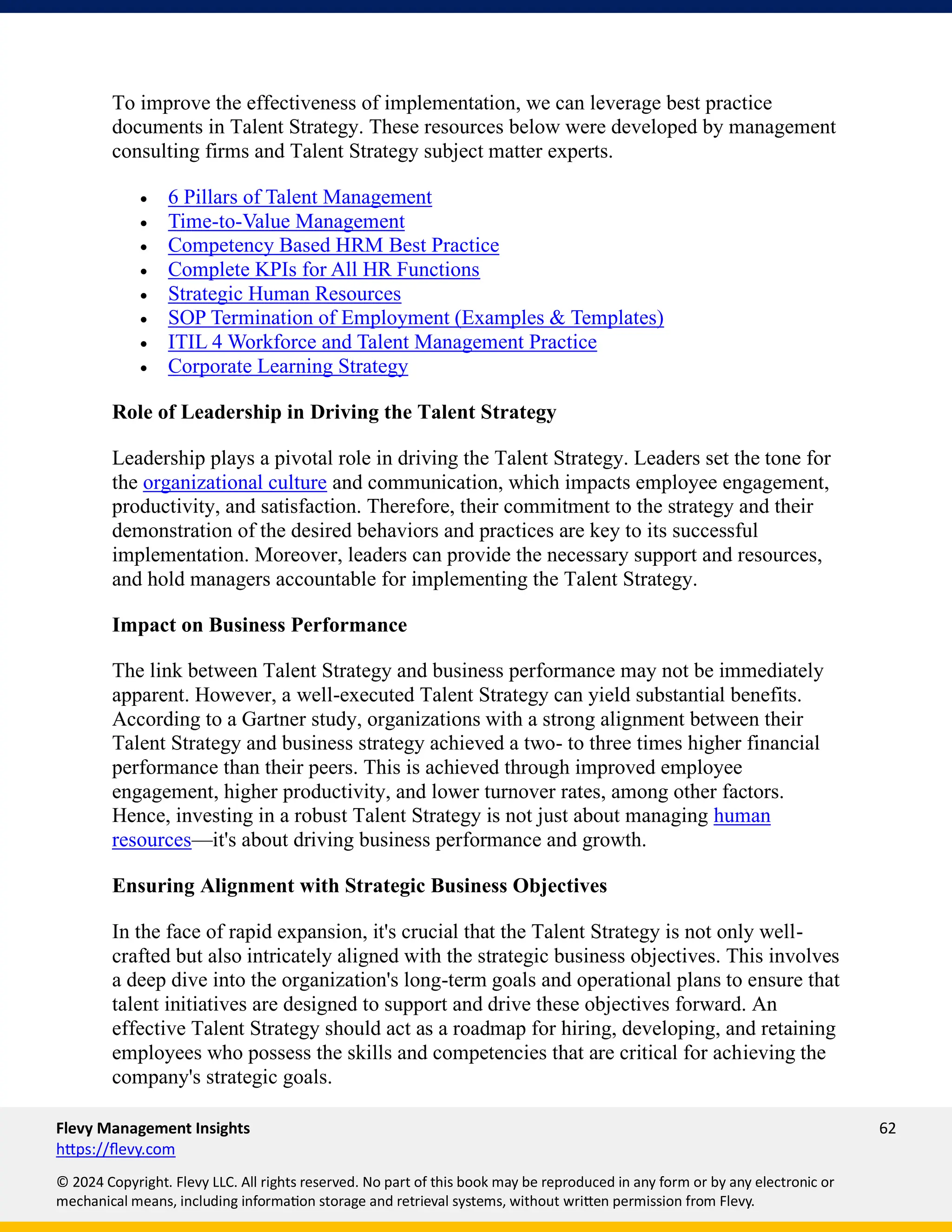 Flevy Management Insights 62
https://flevy.com
© 2024 Copyright. Flevy LLC. All rights reserved. No part of this book may be reproduced in any form or by any electronic or
mechanical means, including information storage and retrieval systems, without written permission from Flevy.
To improve the effectiveness of implementation, we can leverage best practice
documents in Talent Strategy. These resources below were developed by management
consulting firms and Talent Strategy subject matter experts.
• 6 Pillars of Talent Management
• Time-to-Value Management
• Competency Based HRM Best Practice
• Complete KPIs for All HR Functions
• Strategic Human Resources
• SOP Termination of Employment (Examples & Templates)
• ITIL 4 Workforce and Talent Management Practice
• Corporate Learning Strategy
Role of Leadership in Driving the Talent Strategy
Leadership plays a pivotal role in driving the Talent Strategy. Leaders set the tone for
the organizational culture and communication, which impacts employee engagement,
productivity, and satisfaction. Therefore, their commitment to the strategy and their
demonstration of the desired behaviors and practices are key to its successful
implementation. Moreover, leaders can provide the necessary support and resources,
and hold managers accountable for implementing the Talent Strategy.
Impact on Business Performance
The link between Talent Strategy and business performance may not be immediately
apparent. However, a well-executed Talent Strategy can yield substantial benefits.
According to a Gartner study, organizations with a strong alignment between their
Talent Strategy and business strategy achieved a two- to three times higher financial
performance than their peers. This is achieved through improved employee
engagement, higher productivity, and lower turnover rates, among other factors.
Hence, investing in a robust Talent Strategy is not just about managing human
resources—it's about driving business performance and growth.
Ensuring Alignment with Strategic Business Objectives
In the face of rapid expansion, it's crucial that the Talent Strategy is not only well-
crafted but also intricately aligned with the strategic business objectives. This involves
a deep dive into the organization's long-term goals and operational plans to ensure that
talent initiatives are designed to support and drive these objectives forward. An
effective Talent Strategy should act as a roadmap for hiring, developing, and retaining
employees who possess the skills and competencies that are critical for achieving the
company's strategic goals.
 