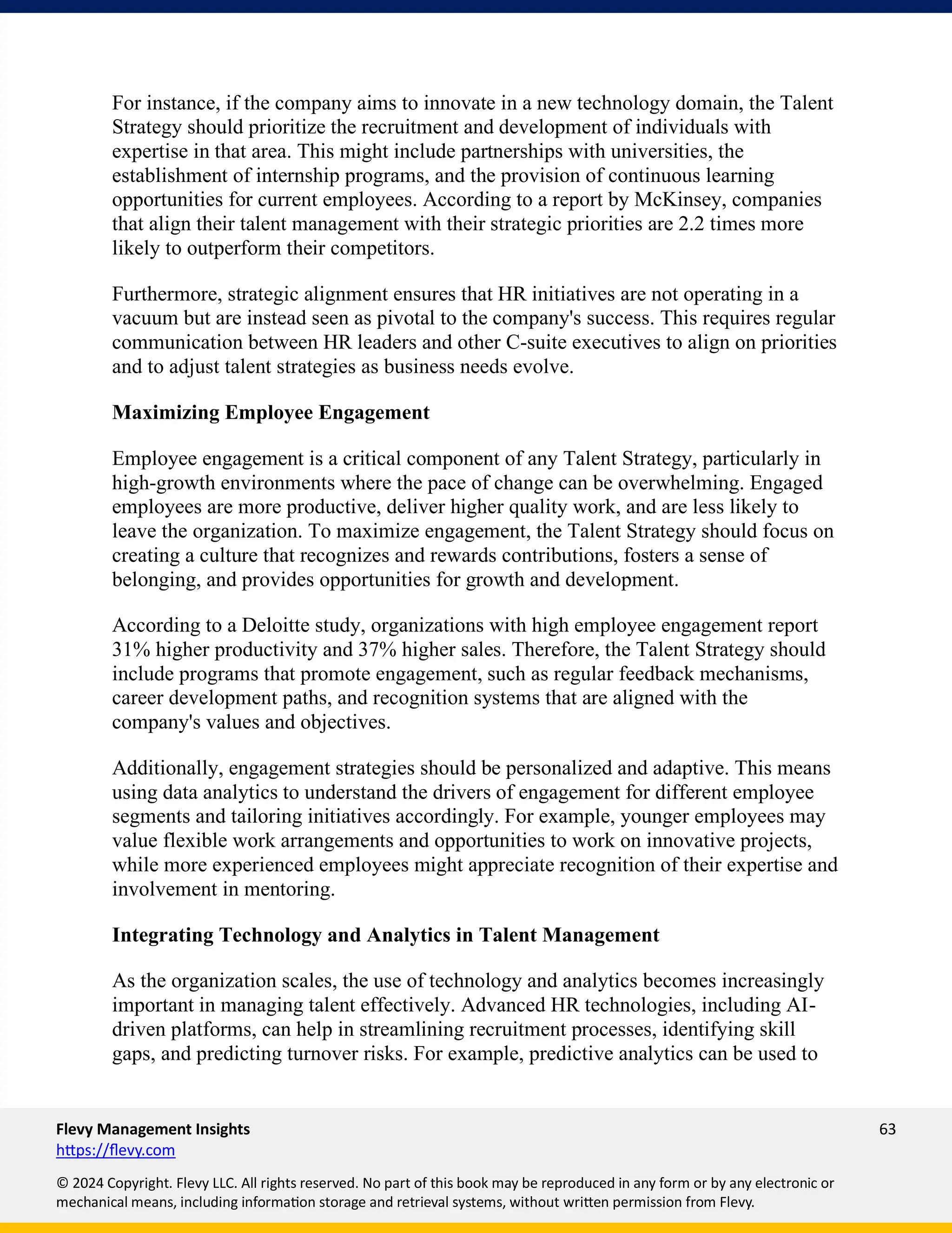 Flevy Management Insights 63
https://flevy.com
© 2024 Copyright. Flevy LLC. All rights reserved. No part of this book may be reproduced in any form or by any electronic or
mechanical means, including information storage and retrieval systems, without written permission from Flevy.
For instance, if the company aims to innovate in a new technology domain, the Talent
Strategy should prioritize the recruitment and development of individuals with
expertise in that area. This might include partnerships with universities, the
establishment of internship programs, and the provision of continuous learning
opportunities for current employees. According to a report by McKinsey, companies
that align their talent management with their strategic priorities are 2.2 times more
likely to outperform their competitors.
Furthermore, strategic alignment ensures that HR initiatives are not operating in a
vacuum but are instead seen as pivotal to the company's success. This requires regular
communication between HR leaders and other C-suite executives to align on priorities
and to adjust talent strategies as business needs evolve.
Maximizing Employee Engagement
Employee engagement is a critical component of any Talent Strategy, particularly in
high-growth environments where the pace of change can be overwhelming. Engaged
employees are more productive, deliver higher quality work, and are less likely to
leave the organization. To maximize engagement, the Talent Strategy should focus on
creating a culture that recognizes and rewards contributions, fosters a sense of
belonging, and provides opportunities for growth and development.
According to a Deloitte study, organizations with high employee engagement report
31% higher productivity and 37% higher sales. Therefore, the Talent Strategy should
include programs that promote engagement, such as regular feedback mechanisms,
career development paths, and recognition systems that are aligned with the
company's values and objectives.
Additionally, engagement strategies should be personalized and adaptive. This means
using data analytics to understand the drivers of engagement for different employee
segments and tailoring initiatives accordingly. For example, younger employees may
value flexible work arrangements and opportunities to work on innovative projects,
while more experienced employees might appreciate recognition of their expertise and
involvement in mentoring.
Integrating Technology and Analytics in Talent Management
As the organization scales, the use of technology and analytics becomes increasingly
important in managing talent effectively. Advanced HR technologies, including AI-
driven platforms, can help in streamlining recruitment processes, identifying skill
gaps, and predicting turnover risks. For example, predictive analytics can be used to
 