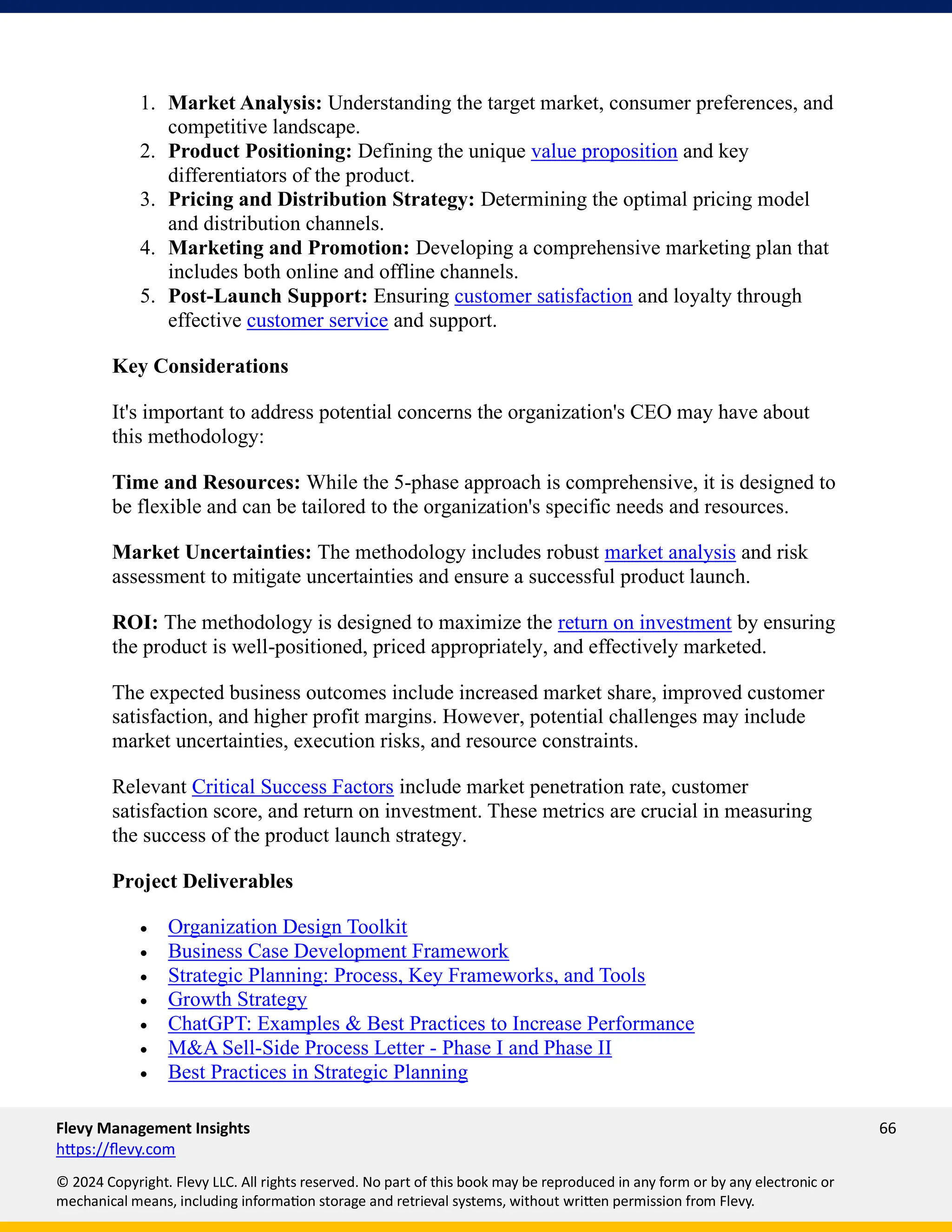 Flevy Management Insights 66
https://flevy.com
© 2024 Copyright. Flevy LLC. All rights reserved. No part of this book may be reproduced in any form or by any electronic or
mechanical means, including information storage and retrieval systems, without written permission from Flevy.
1. Market Analysis: Understanding the target market, consumer preferences, and
competitive landscape.
2. Product Positioning: Defining the unique value proposition and key
differentiators of the product.
3. Pricing and Distribution Strategy: Determining the optimal pricing model
and distribution channels.
4. Marketing and Promotion: Developing a comprehensive marketing plan that
includes both online and offline channels.
5. Post-Launch Support: Ensuring customer satisfaction and loyalty through
effective customer service and support.
Key Considerations
It's important to address potential concerns the organization's CEO may have about
this methodology:
Time and Resources: While the 5-phase approach is comprehensive, it is designed to
be flexible and can be tailored to the organization's specific needs and resources.
Market Uncertainties: The methodology includes robust market analysis and risk
assessment to mitigate uncertainties and ensure a successful product launch.
ROI: The methodology is designed to maximize the return on investment by ensuring
the product is well-positioned, priced appropriately, and effectively marketed.
The expected business outcomes include increased market share, improved customer
satisfaction, and higher profit margins. However, potential challenges may include
market uncertainties, execution risks, and resource constraints.
Relevant Critical Success Factors include market penetration rate, customer
satisfaction score, and return on investment. These metrics are crucial in measuring
the success of the product launch strategy.
Project Deliverables
• Organization Design Toolkit
• Business Case Development Framework
• Strategic Planning: Process, Key Frameworks, and Tools
• Growth Strategy
• ChatGPT: Examples & Best Practices to Increase Performance
• M&A Sell-Side Process Letter - Phase I and Phase II
• Best Practices in Strategic Planning
 