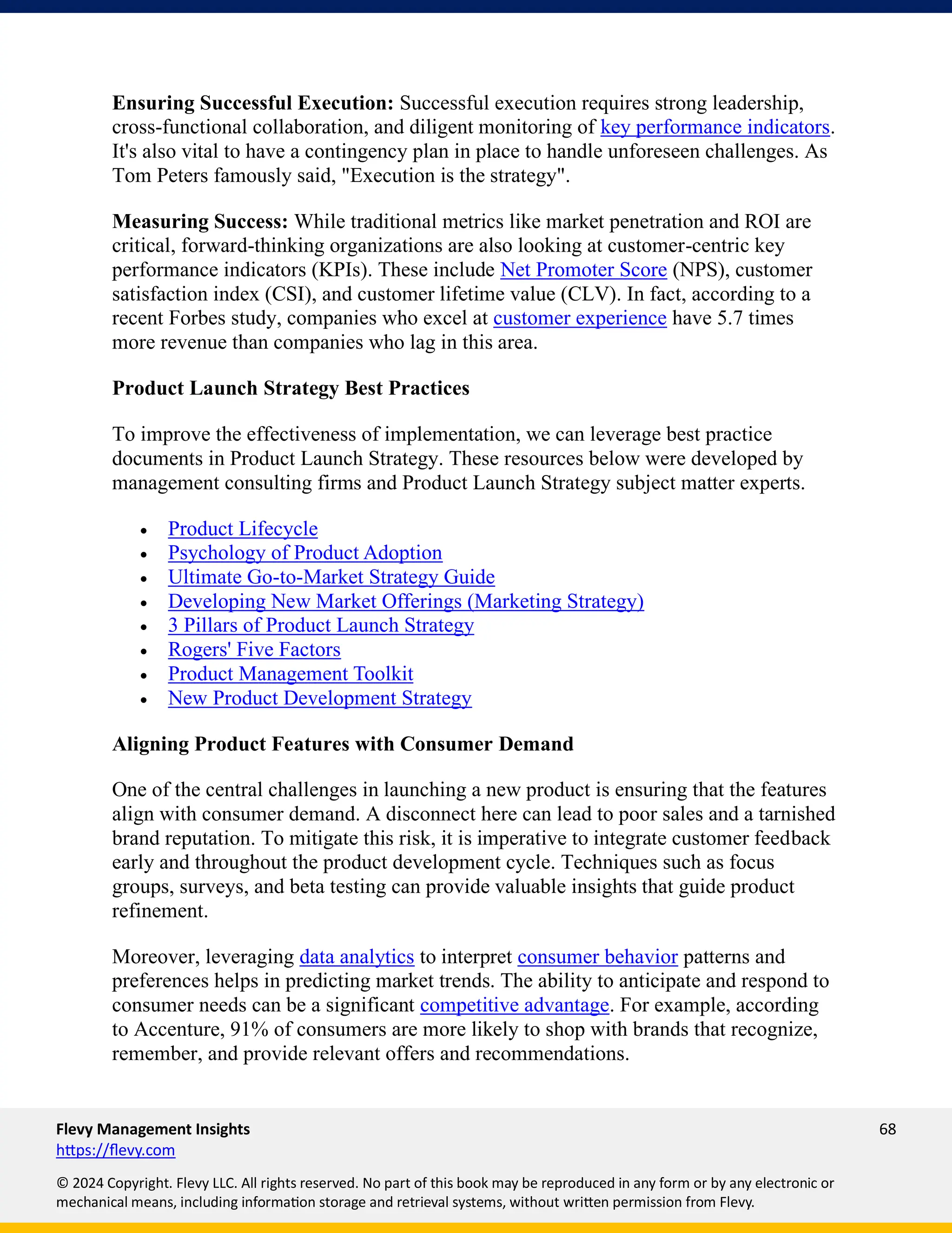 Flevy Management Insights 68
https://flevy.com
© 2024 Copyright. Flevy LLC. All rights reserved. No part of this book may be reproduced in any form or by any electronic or
mechanical means, including information storage and retrieval systems, without written permission from Flevy.
Ensuring Successful Execution: Successful execution requires strong leadership,
cross-functional collaboration, and diligent monitoring of key performance indicators.
It's also vital to have a contingency plan in place to handle unforeseen challenges. As
Tom Peters famously said, "Execution is the strategy".
Measuring Success: While traditional metrics like market penetration and ROI are
critical, forward-thinking organizations are also looking at customer-centric key
performance indicators (KPIs). These include Net Promoter Score (NPS), customer
satisfaction index (CSI), and customer lifetime value (CLV). In fact, according to a
recent Forbes study, companies who excel at customer experience have 5.7 times
more revenue than companies who lag in this area.
Product Launch Strategy Best Practices
To improve the effectiveness of implementation, we can leverage best practice
documents in Product Launch Strategy. These resources below were developed by
management consulting firms and Product Launch Strategy subject matter experts.
• Product Lifecycle
• Psychology of Product Adoption
• Ultimate Go-to-Market Strategy Guide
• Developing New Market Offerings (Marketing Strategy)
• 3 Pillars of Product Launch Strategy
• Rogers' Five Factors
• Product Management Toolkit
• New Product Development Strategy
Aligning Product Features with Consumer Demand
One of the central challenges in launching a new product is ensuring that the features
align with consumer demand. A disconnect here can lead to poor sales and a tarnished
brand reputation. To mitigate this risk, it is imperative to integrate customer feedback
early and throughout the product development cycle. Techniques such as focus
groups, surveys, and beta testing can provide valuable insights that guide product
refinement.
Moreover, leveraging data analytics to interpret consumer behavior patterns and
preferences helps in predicting market trends. The ability to anticipate and respond to
consumer needs can be a significant competitive advantage. For example, according
to Accenture, 91% of consumers are more likely to shop with brands that recognize,
remember, and provide relevant offers and recommendations.
 