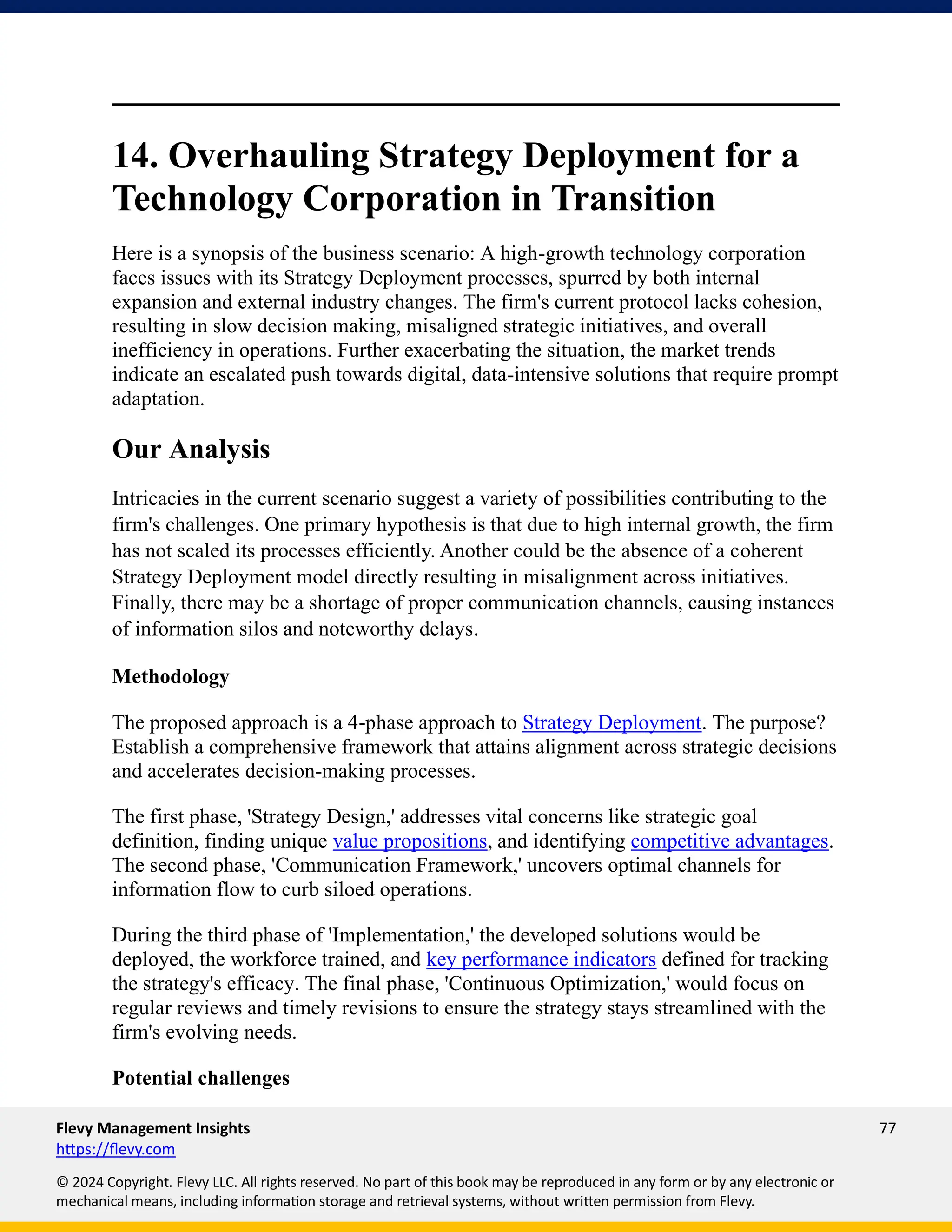 Flevy Management Insights 77
https://flevy.com
© 2024 Copyright. Flevy LLC. All rights reserved. No part of this book may be reproduced in any form or by any electronic or
mechanical means, including information storage and retrieval systems, without written permission from Flevy.
14. Overhauling Strategy Deployment for a
Technology Corporation in Transition
Here is a synopsis of the business scenario: A high-growth technology corporation
faces issues with its Strategy Deployment processes, spurred by both internal
expansion and external industry changes. The firm's current protocol lacks cohesion,
resulting in slow decision making, misaligned strategic initiatives, and overall
inefficiency in operations. Further exacerbating the situation, the market trends
indicate an escalated push towards digital, data-intensive solutions that require prompt
adaptation.
Our Analysis
Intricacies in the current scenario suggest a variety of possibilities contributing to the
firm's challenges. One primary hypothesis is that due to high internal growth, the firm
has not scaled its processes efficiently. Another could be the absence of a coherent
Strategy Deployment model directly resulting in misalignment across initiatives.
Finally, there may be a shortage of proper communication channels, causing instances
of information silos and noteworthy delays.
Methodology
The proposed approach is a 4-phase approach to Strategy Deployment. The purpose?
Establish a comprehensive framework that attains alignment across strategic decisions
and accelerates decision-making processes.
The first phase, 'Strategy Design,' addresses vital concerns like strategic goal
definition, finding unique value propositions, and identifying competitive advantages.
The second phase, 'Communication Framework,' uncovers optimal channels for
information flow to curb siloed operations.
During the third phase of 'Implementation,' the developed solutions would be
deployed, the workforce trained, and key performance indicators defined for tracking
the strategy's efficacy. The final phase, 'Continuous Optimization,' would focus on
regular reviews and timely revisions to ensure the strategy stays streamlined with the
firm's evolving needs.
Potential challenges
 