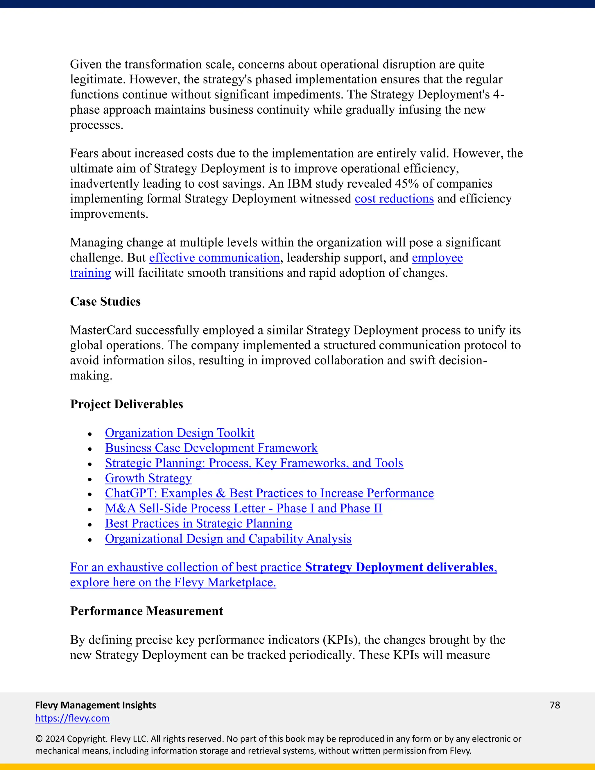 Flevy Management Insights 78
https://flevy.com
© 2024 Copyright. Flevy LLC. All rights reserved. No part of this book may be reproduced in any form or by any electronic or
mechanical means, including information storage and retrieval systems, without written permission from Flevy.
Given the transformation scale, concerns about operational disruption are quite
legitimate. However, the strategy's phased implementation ensures that the regular
functions continue without significant impediments. The Strategy Deployment's 4-
phase approach maintains business continuity while gradually infusing the new
processes.
Fears about increased costs due to the implementation are entirely valid. However, the
ultimate aim of Strategy Deployment is to improve operational efficiency,
inadvertently leading to cost savings. An IBM study revealed 45% of companies
implementing formal Strategy Deployment witnessed cost reductions and efficiency
improvements.
Managing change at multiple levels within the organization will pose a significant
challenge. But effective communication, leadership support, and employee
training will facilitate smooth transitions and rapid adoption of changes.
Case Studies
MasterCard successfully employed a similar Strategy Deployment process to unify its
global operations. The company implemented a structured communication protocol to
avoid information silos, resulting in improved collaboration and swift decision-
making.
Project Deliverables
• Organization Design Toolkit
• Business Case Development Framework
• Strategic Planning: Process, Key Frameworks, and Tools
• Growth Strategy
• ChatGPT: Examples & Best Practices to Increase Performance
• M&A Sell-Side Process Letter - Phase I and Phase II
• Best Practices in Strategic Planning
• Organizational Design and Capability Analysis
For an exhaustive collection of best practice Strategy Deployment deliverables,
explore here on the Flevy Marketplace.
Performance Measurement
By defining precise key performance indicators (KPIs), the changes brought by the
new Strategy Deployment can be tracked periodically. These KPIs will measure
 