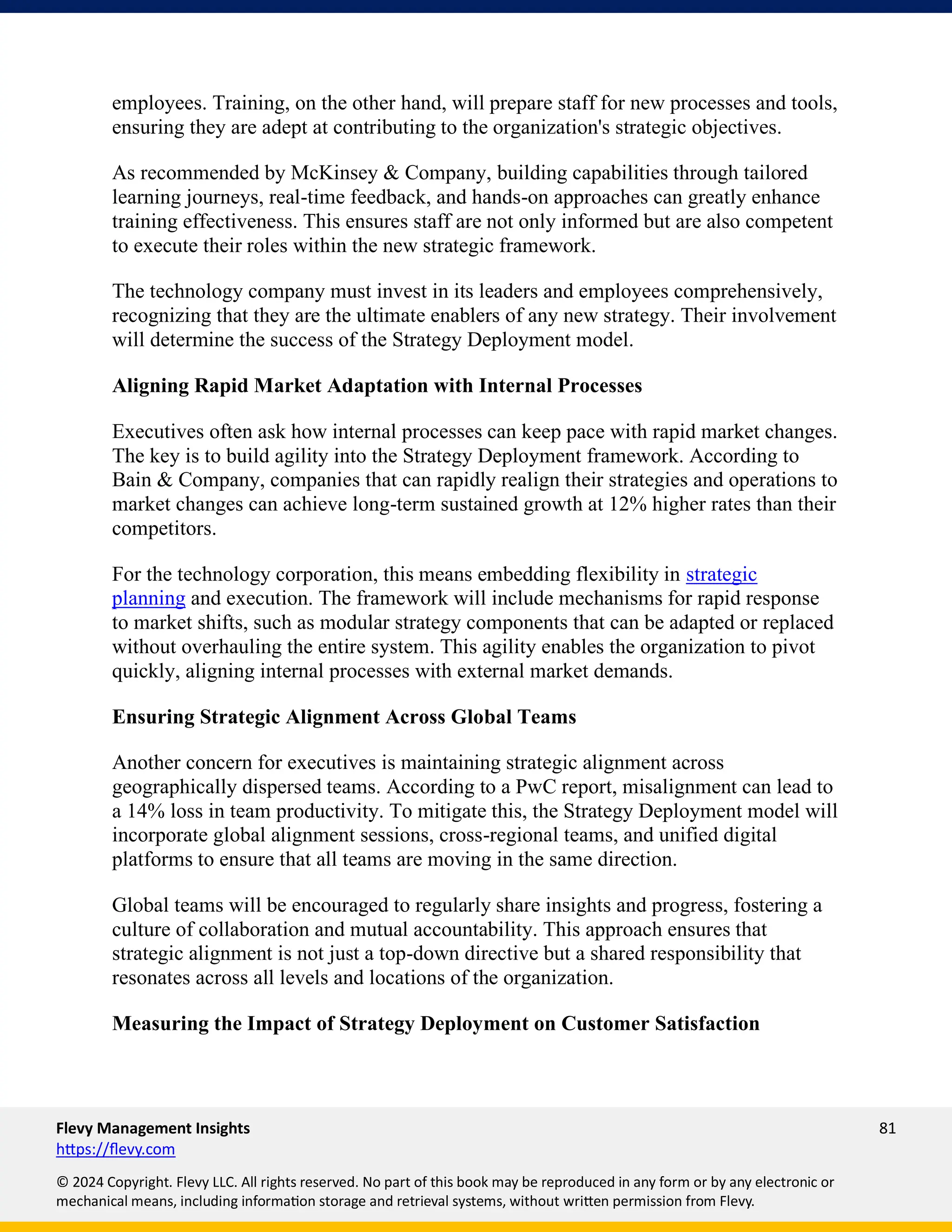 Flevy Management Insights 81
https://flevy.com
© 2024 Copyright. Flevy LLC. All rights reserved. No part of this book may be reproduced in any form or by any electronic or
mechanical means, including information storage and retrieval systems, without written permission from Flevy.
employees. Training, on the other hand, will prepare staff for new processes and tools,
ensuring they are adept at contributing to the organization's strategic objectives.
As recommended by McKinsey & Company, building capabilities through tailored
learning journeys, real-time feedback, and hands-on approaches can greatly enhance
training effectiveness. This ensures staff are not only informed but are also competent
to execute their roles within the new strategic framework.
The technology company must invest in its leaders and employees comprehensively,
recognizing that they are the ultimate enablers of any new strategy. Their involvement
will determine the success of the Strategy Deployment model.
Aligning Rapid Market Adaptation with Internal Processes
Executives often ask how internal processes can keep pace with rapid market changes.
The key is to build agility into the Strategy Deployment framework. According to
Bain & Company, companies that can rapidly realign their strategies and operations to
market changes can achieve long-term sustained growth at 12% higher rates than their
competitors.
For the technology corporation, this means embedding flexibility in strategic
planning and execution. The framework will include mechanisms for rapid response
to market shifts, such as modular strategy components that can be adapted or replaced
without overhauling the entire system. This agility enables the organization to pivot
quickly, aligning internal processes with external market demands.
Ensuring Strategic Alignment Across Global Teams
Another concern for executives is maintaining strategic alignment across
geographically dispersed teams. According to a PwC report, misalignment can lead to
a 14% loss in team productivity. To mitigate this, the Strategy Deployment model will
incorporate global alignment sessions, cross-regional teams, and unified digital
platforms to ensure that all teams are moving in the same direction.
Global teams will be encouraged to regularly share insights and progress, fostering a
culture of collaboration and mutual accountability. This approach ensures that
strategic alignment is not just a top-down directive but a shared responsibility that
resonates across all levels and locations of the organization.
Measuring the Impact of Strategy Deployment on Customer Satisfaction
 
