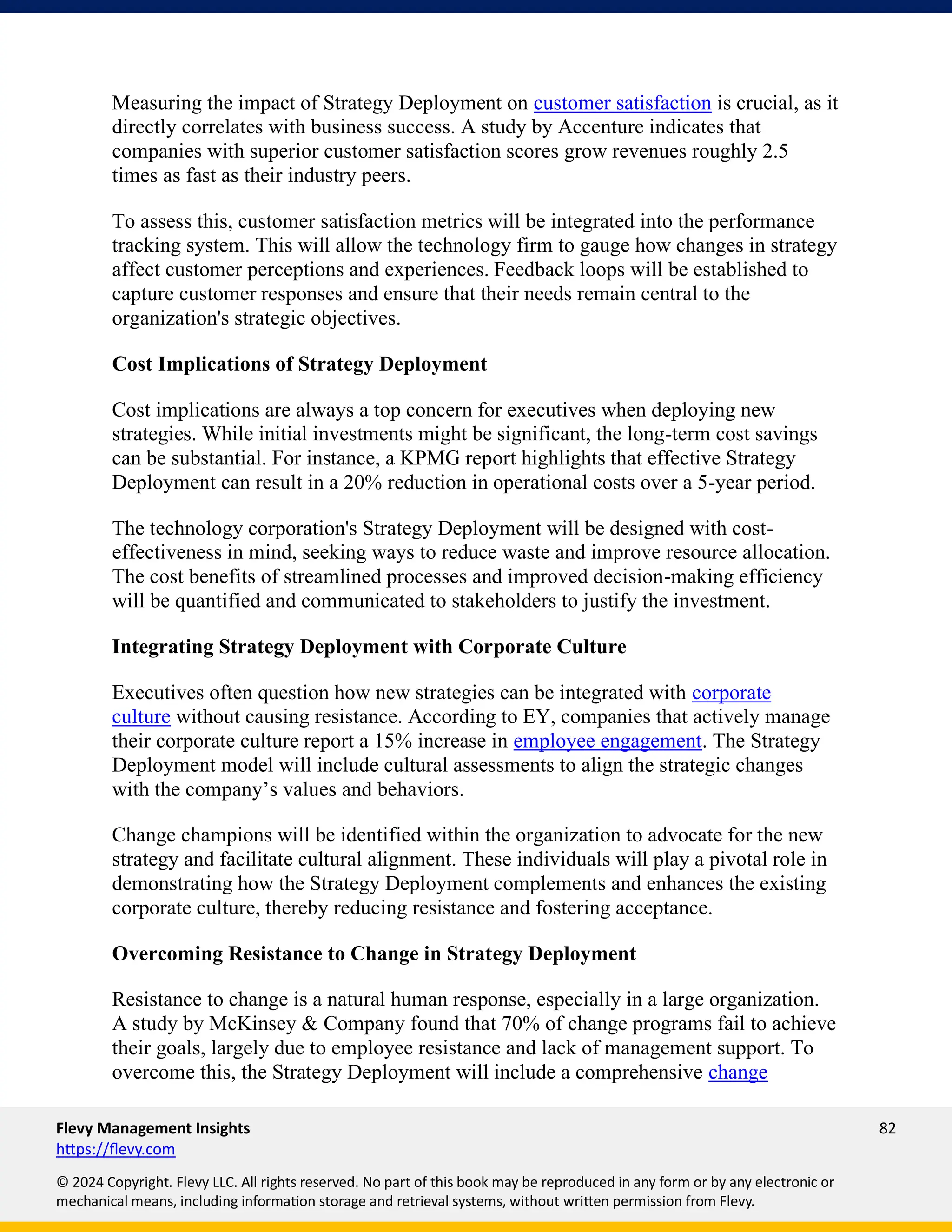 Flevy Management Insights 82
https://flevy.com
© 2024 Copyright. Flevy LLC. All rights reserved. No part of this book may be reproduced in any form or by any electronic or
mechanical means, including information storage and retrieval systems, without written permission from Flevy.
Measuring the impact of Strategy Deployment on customer satisfaction is crucial, as it
directly correlates with business success. A study by Accenture indicates that
companies with superior customer satisfaction scores grow revenues roughly 2.5
times as fast as their industry peers.
To assess this, customer satisfaction metrics will be integrated into the performance
tracking system. This will allow the technology firm to gauge how changes in strategy
affect customer perceptions and experiences. Feedback loops will be established to
capture customer responses and ensure that their needs remain central to the
organization's strategic objectives.
Cost Implications of Strategy Deployment
Cost implications are always a top concern for executives when deploying new
strategies. While initial investments might be significant, the long-term cost savings
can be substantial. For instance, a KPMG report highlights that effective Strategy
Deployment can result in a 20% reduction in operational costs over a 5-year period.
The technology corporation's Strategy Deployment will be designed with cost-
effectiveness in mind, seeking ways to reduce waste and improve resource allocation.
The cost benefits of streamlined processes and improved decision-making efficiency
will be quantified and communicated to stakeholders to justify the investment.
Integrating Strategy Deployment with Corporate Culture
Executives often question how new strategies can be integrated with corporate
culture without causing resistance. According to EY, companies that actively manage
their corporate culture report a 15% increase in employee engagement. The Strategy
Deployment model will include cultural assessments to align the strategic changes
with the company’s values and behaviors.
Change champions will be identified within the organization to advocate for the new
strategy and facilitate cultural alignment. These individuals will play a pivotal role in
demonstrating how the Strategy Deployment complements and enhances the existing
corporate culture, thereby reducing resistance and fostering acceptance.
Overcoming Resistance to Change in Strategy Deployment
Resistance to change is a natural human response, especially in a large organization.
A study by McKinsey & Company found that 70% of change programs fail to achieve
their goals, largely due to employee resistance and lack of management support. To
overcome this, the Strategy Deployment will include a comprehensive change
 