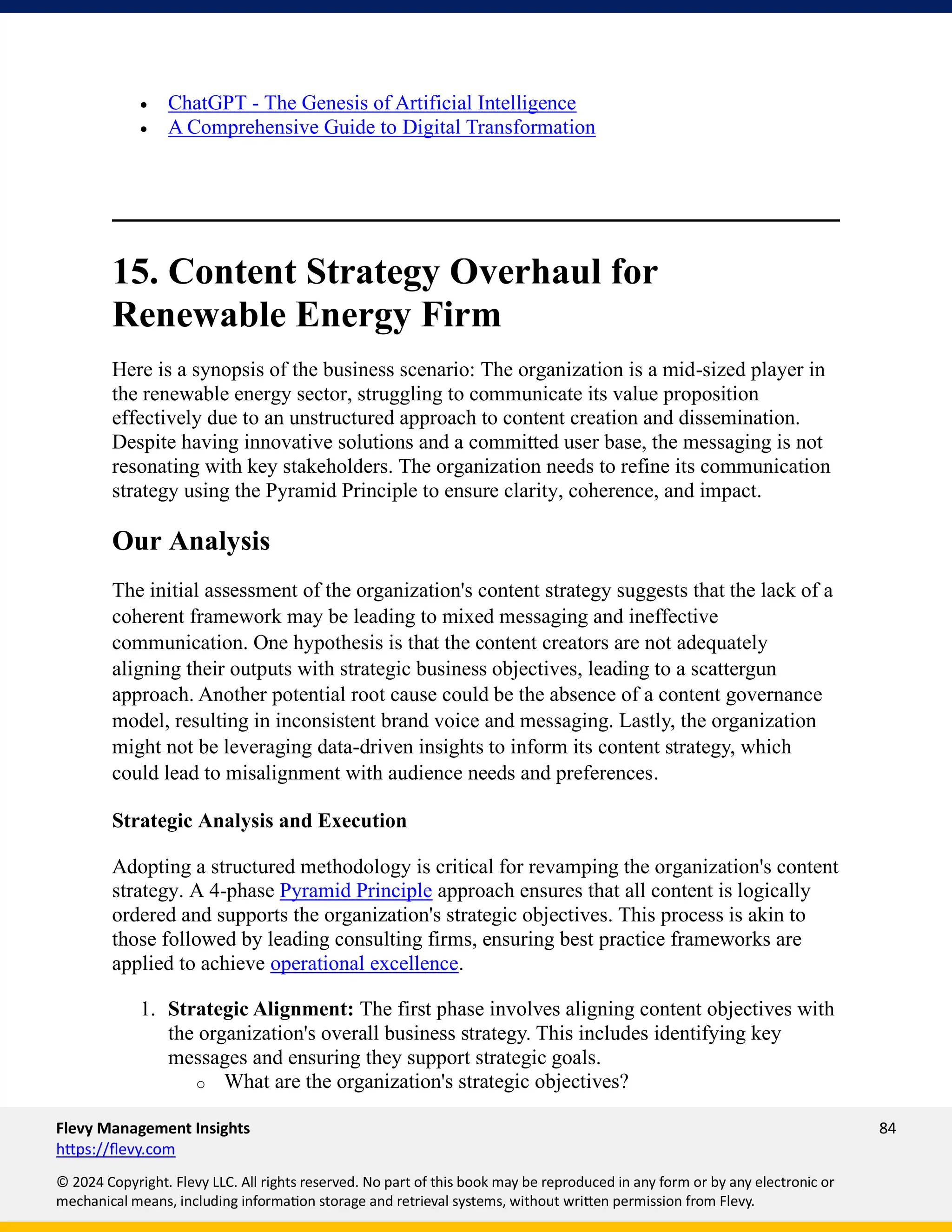 Flevy Management Insights 84
https://flevy.com
© 2024 Copyright. Flevy LLC. All rights reserved. No part of this book may be reproduced in any form or by any electronic or
mechanical means, including information storage and retrieval systems, without written permission from Flevy.
• ChatGPT - The Genesis of Artificial Intelligence
• A Comprehensive Guide to Digital Transformation
15. Content Strategy Overhaul for
Renewable Energy Firm
Here is a synopsis of the business scenario: The organization is a mid-sized player in
the renewable energy sector, struggling to communicate its value proposition
effectively due to an unstructured approach to content creation and dissemination.
Despite having innovative solutions and a committed user base, the messaging is not
resonating with key stakeholders. The organization needs to refine its communication
strategy using the Pyramid Principle to ensure clarity, coherence, and impact.
Our Analysis
The initial assessment of the organization's content strategy suggests that the lack of a
coherent framework may be leading to mixed messaging and ineffective
communication. One hypothesis is that the content creators are not adequately
aligning their outputs with strategic business objectives, leading to a scattergun
approach. Another potential root cause could be the absence of a content governance
model, resulting in inconsistent brand voice and messaging. Lastly, the organization
might not be leveraging data-driven insights to inform its content strategy, which
could lead to misalignment with audience needs and preferences.
Strategic Analysis and Execution
Adopting a structured methodology is critical for revamping the organization's content
strategy. A 4-phase Pyramid Principle approach ensures that all content is logically
ordered and supports the organization's strategic objectives. This process is akin to
those followed by leading consulting firms, ensuring best practice frameworks are
applied to achieve operational excellence.
1. Strategic Alignment: The first phase involves aligning content objectives with
the organization's overall business strategy. This includes identifying key
messages and ensuring they support strategic goals.
o What are the organization's strategic objectives?
 