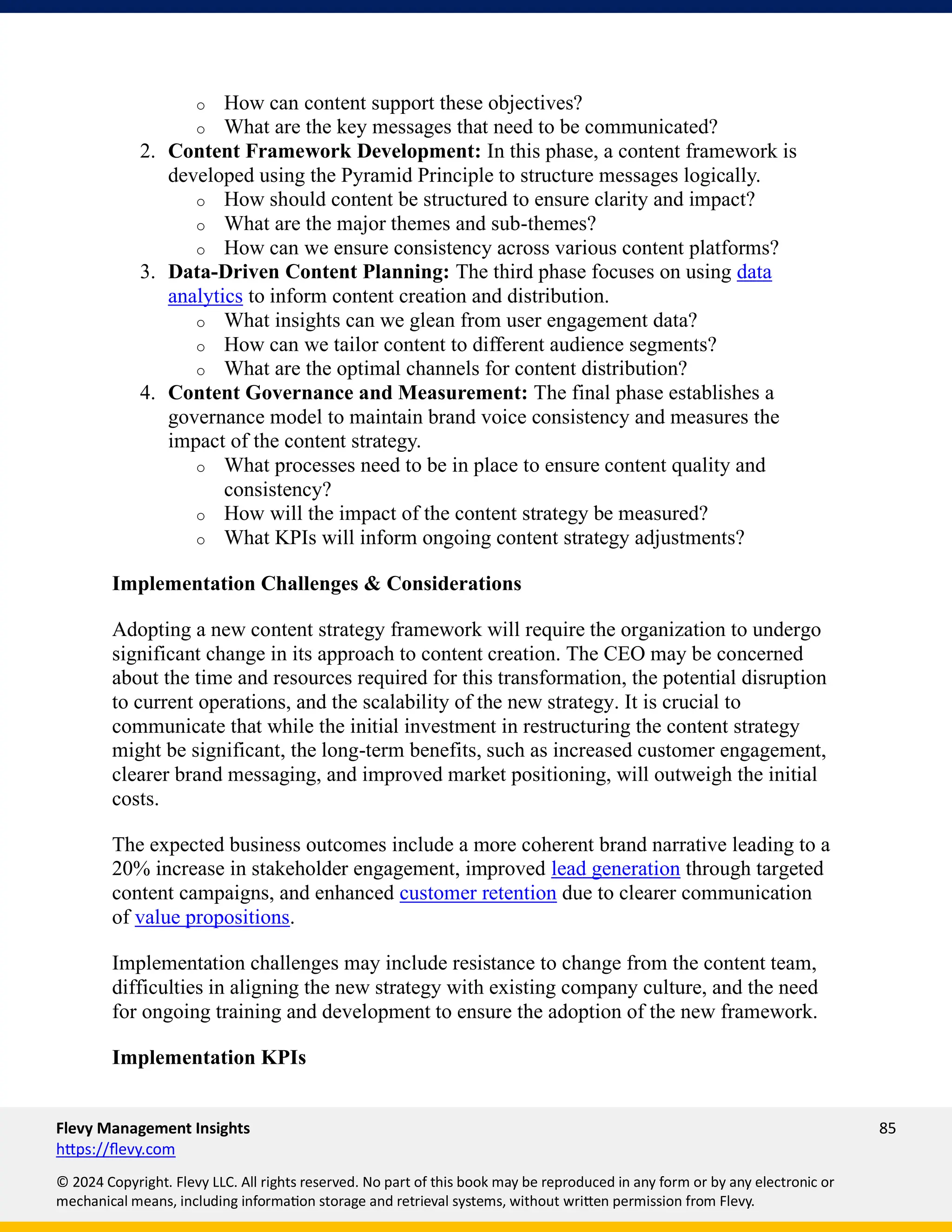 Flevy Management Insights 85
https://flevy.com
© 2024 Copyright. Flevy LLC. All rights reserved. No part of this book may be reproduced in any form or by any electronic or
mechanical means, including information storage and retrieval systems, without written permission from Flevy.
o How can content support these objectives?
o What are the key messages that need to be communicated?
2. Content Framework Development: In this phase, a content framework is
developed using the Pyramid Principle to structure messages logically.
o How should content be structured to ensure clarity and impact?
o What are the major themes and sub-themes?
o How can we ensure consistency across various content platforms?
3. Data-Driven Content Planning: The third phase focuses on using data
analytics to inform content creation and distribution.
o What insights can we glean from user engagement data?
o How can we tailor content to different audience segments?
o What are the optimal channels for content distribution?
4. Content Governance and Measurement: The final phase establishes a
governance model to maintain brand voice consistency and measures the
impact of the content strategy.
o What processes need to be in place to ensure content quality and
consistency?
o How will the impact of the content strategy be measured?
o What KPIs will inform ongoing content strategy adjustments?
Implementation Challenges & Considerations
Adopting a new content strategy framework will require the organization to undergo
significant change in its approach to content creation. The CEO may be concerned
about the time and resources required for this transformation, the potential disruption
to current operations, and the scalability of the new strategy. It is crucial to
communicate that while the initial investment in restructuring the content strategy
might be significant, the long-term benefits, such as increased customer engagement,
clearer brand messaging, and improved market positioning, will outweigh the initial
costs.
The expected business outcomes include a more coherent brand narrative leading to a
20% increase in stakeholder engagement, improved lead generation through targeted
content campaigns, and enhanced customer retention due to clearer communication
of value propositions.
Implementation challenges may include resistance to change from the content team,
difficulties in aligning the new strategy with existing company culture, and the need
for ongoing training and development to ensure the adoption of the new framework.
Implementation KPIs
 