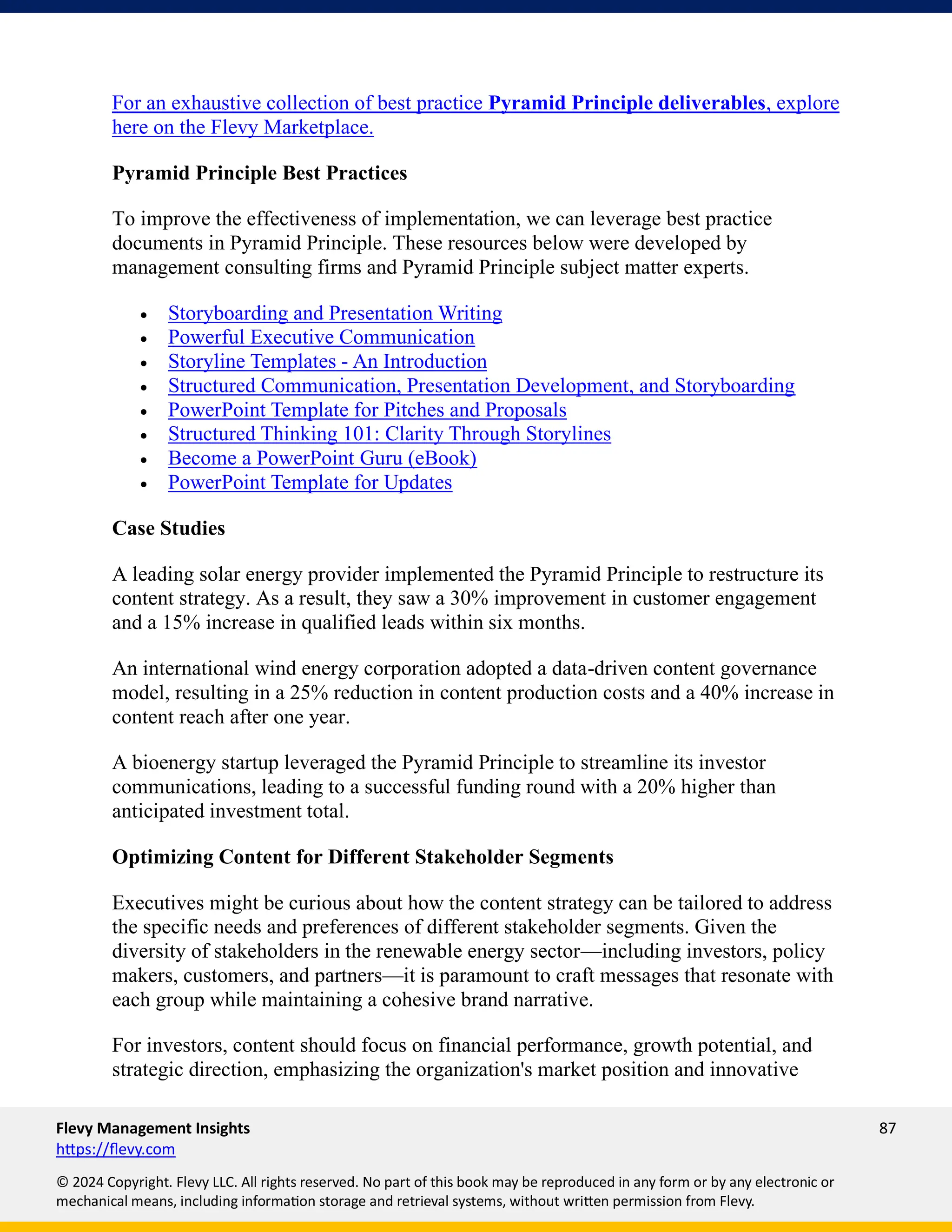 Flevy Management Insights 87
https://flevy.com
© 2024 Copyright. Flevy LLC. All rights reserved. No part of this book may be reproduced in any form or by any electronic or
mechanical means, including information storage and retrieval systems, without written permission from Flevy.
For an exhaustive collection of best practice Pyramid Principle deliverables, explore
here on the Flevy Marketplace.
Pyramid Principle Best Practices
To improve the effectiveness of implementation, we can leverage best practice
documents in Pyramid Principle. These resources below were developed by
management consulting firms and Pyramid Principle subject matter experts.
• Storyboarding and Presentation Writing
• Powerful Executive Communication
• Storyline Templates - An Introduction
• Structured Communication, Presentation Development, and Storyboarding
• PowerPoint Template for Pitches and Proposals
• Structured Thinking 101: Clarity Through Storylines
• Become a PowerPoint Guru (eBook)
• PowerPoint Template for Updates
Case Studies
A leading solar energy provider implemented the Pyramid Principle to restructure its
content strategy. As a result, they saw a 30% improvement in customer engagement
and a 15% increase in qualified leads within six months.
An international wind energy corporation adopted a data-driven content governance
model, resulting in a 25% reduction in content production costs and a 40% increase in
content reach after one year.
A bioenergy startup leveraged the Pyramid Principle to streamline its investor
communications, leading to a successful funding round with a 20% higher than
anticipated investment total.
Optimizing Content for Different Stakeholder Segments
Executives might be curious about how the content strategy can be tailored to address
the specific needs and preferences of different stakeholder segments. Given the
diversity of stakeholders in the renewable energy sector—including investors, policy
makers, customers, and partners—it is paramount to craft messages that resonate with
each group while maintaining a cohesive brand narrative.
For investors, content should focus on financial performance, growth potential, and
strategic direction, emphasizing the organization's market position and innovative
 