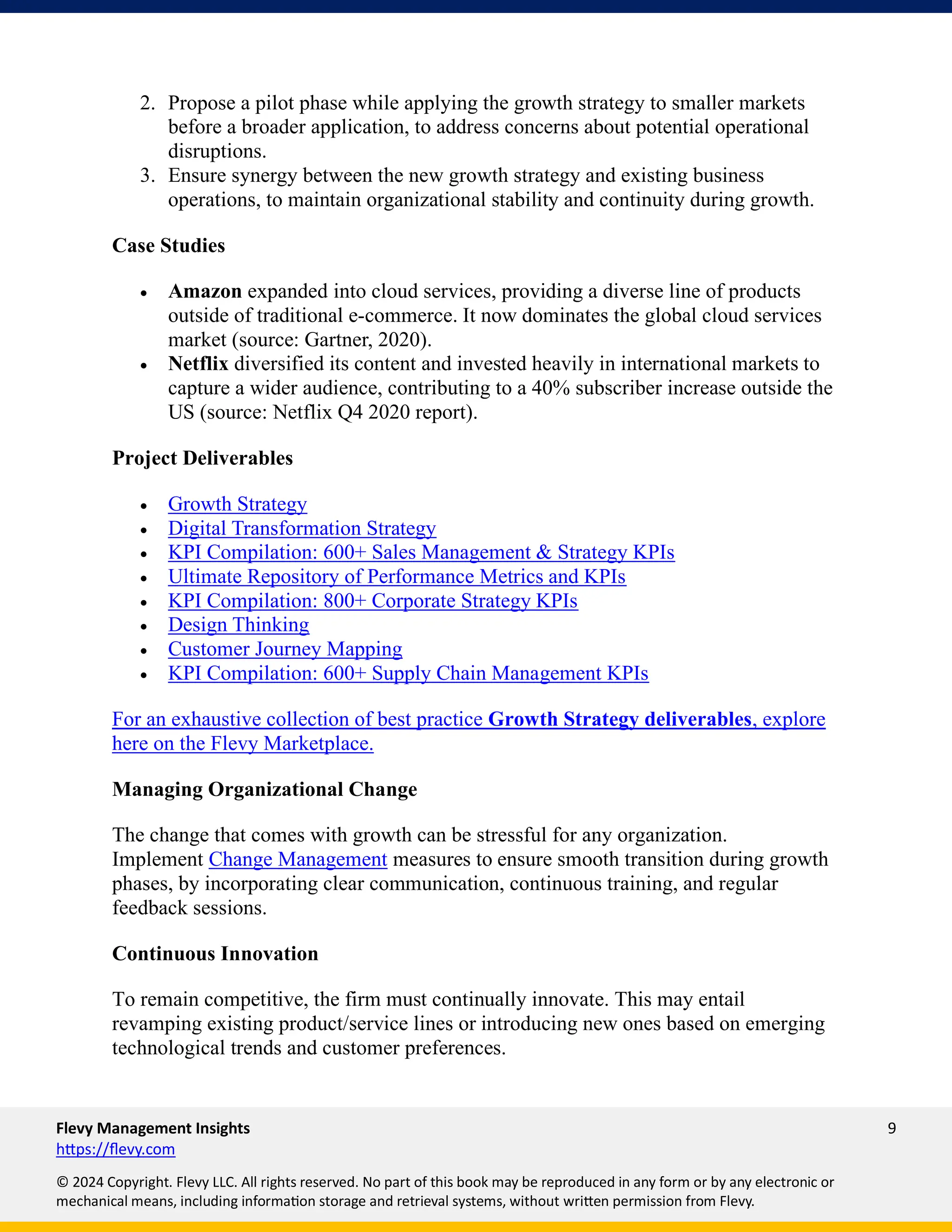 Flevy Management Insights 9
https://flevy.com
© 2024 Copyright. Flevy LLC. All rights reserved. No part of this book may be reproduced in any form or by any electronic or
mechanical means, including information storage and retrieval systems, without written permission from Flevy.
2. Propose a pilot phase while applying the growth strategy to smaller markets
before a broader application, to address concerns about potential operational
disruptions.
3. Ensure synergy between the new growth strategy and existing business
operations, to maintain organizational stability and continuity during growth.
Case Studies
• Amazon expanded into cloud services, providing a diverse line of products
outside of traditional e-commerce. It now dominates the global cloud services
market (source: Gartner, 2020).
• Netflix diversified its content and invested heavily in international markets to
capture a wider audience, contributing to a 40% subscriber increase outside the
US (source: Netflix Q4 2020 report).
Project Deliverables
• Growth Strategy
• Digital Transformation Strategy
• KPI Compilation: 600+ Sales Management & Strategy KPIs
• Ultimate Repository of Performance Metrics and KPIs
• KPI Compilation: 800+ Corporate Strategy KPIs
• Design Thinking
• Customer Journey Mapping
• KPI Compilation: 600+ Supply Chain Management KPIs
For an exhaustive collection of best practice Growth Strategy deliverables, explore
here on the Flevy Marketplace.
Managing Organizational Change
The change that comes with growth can be stressful for any organization.
Implement Change Management measures to ensure smooth transition during growth
phases, by incorporating clear communication, continuous training, and regular
feedback sessions.
Continuous Innovation
To remain competitive, the firm must continually innovate. This may entail
revamping existing product/service lines or introducing new ones based on emerging
technological trends and customer preferences.
 