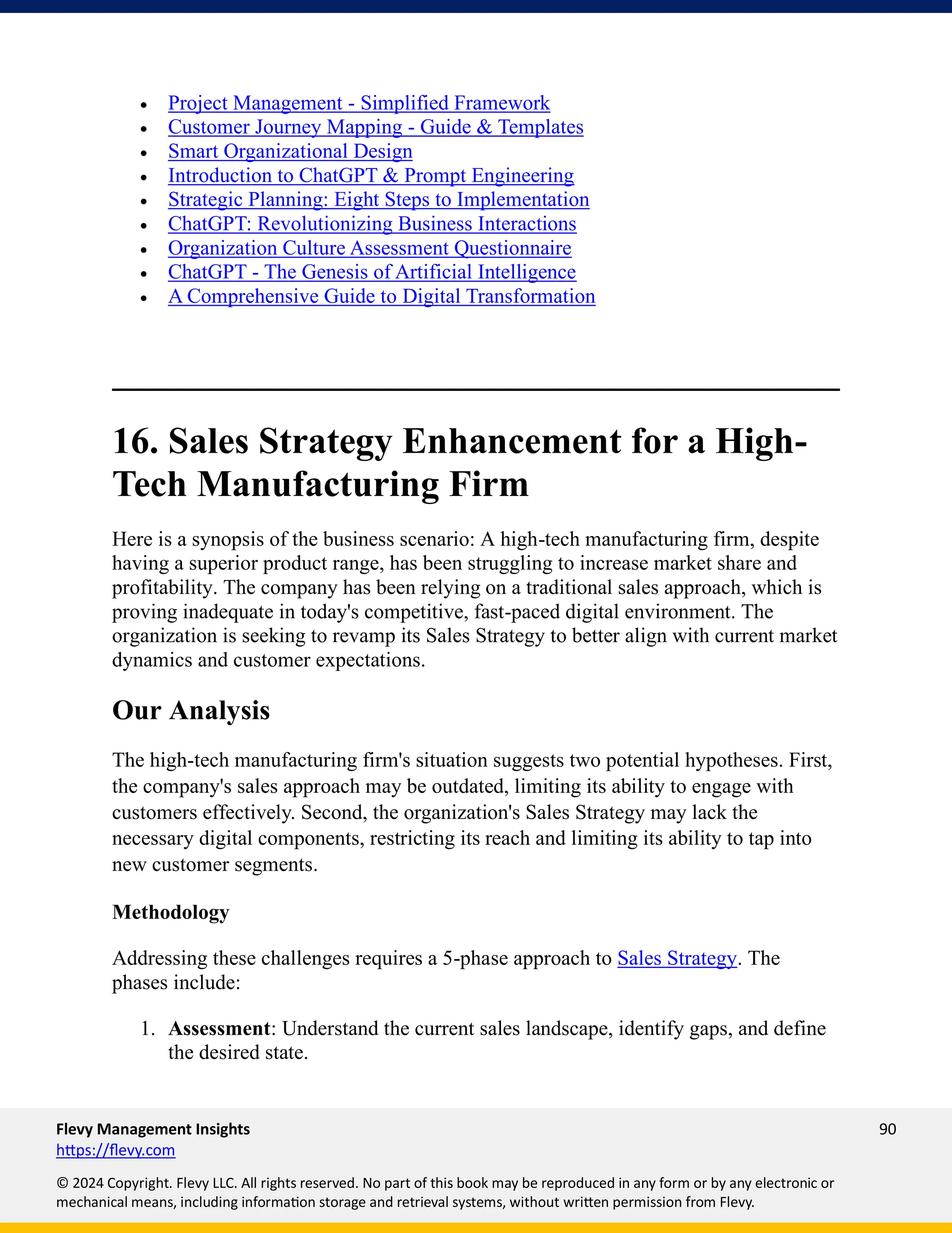 Flevy Management Insights 90
https://flevy.com
© 2024 Copyright. Flevy LLC. All rights reserved. No part of this book may be reproduced in any form or by any electronic or
mechanical means, including information storage and retrieval systems, without written permission from Flevy.
• Project Management - Simplified Framework
• Customer Journey Mapping - Guide & Templates
• Smart Organizational Design
• Introduction to ChatGPT & Prompt Engineering
• Strategic Planning: Eight Steps to Implementation
• ChatGPT: Revolutionizing Business Interactions
• Organization Culture Assessment Questionnaire
• ChatGPT - The Genesis of Artificial Intelligence
• A Comprehensive Guide to Digital Transformation
16. Sales Strategy Enhancement for a High-
Tech Manufacturing Firm
Here is a synopsis of the business scenario: A high-tech manufacturing firm, despite
having a superior product range, has been struggling to increase market share and
profitability. The company has been relying on a traditional sales approach, which is
proving inadequate in today's competitive, fast-paced digital environment. The
organization is seeking to revamp its Sales Strategy to better align with current market
dynamics and customer expectations.
Our Analysis
The high-tech manufacturing firm's situation suggests two potential hypotheses. First,
the company's sales approach may be outdated, limiting its ability to engage with
customers effectively. Second, the organization's Sales Strategy may lack the
necessary digital components, restricting its reach and limiting its ability to tap into
new customer segments.
Methodology
Addressing these challenges requires a 5-phase approach to Sales Strategy. The
phases include:
1. Assessment: Understand the current sales landscape, identify gaps, and define
the desired state.
 