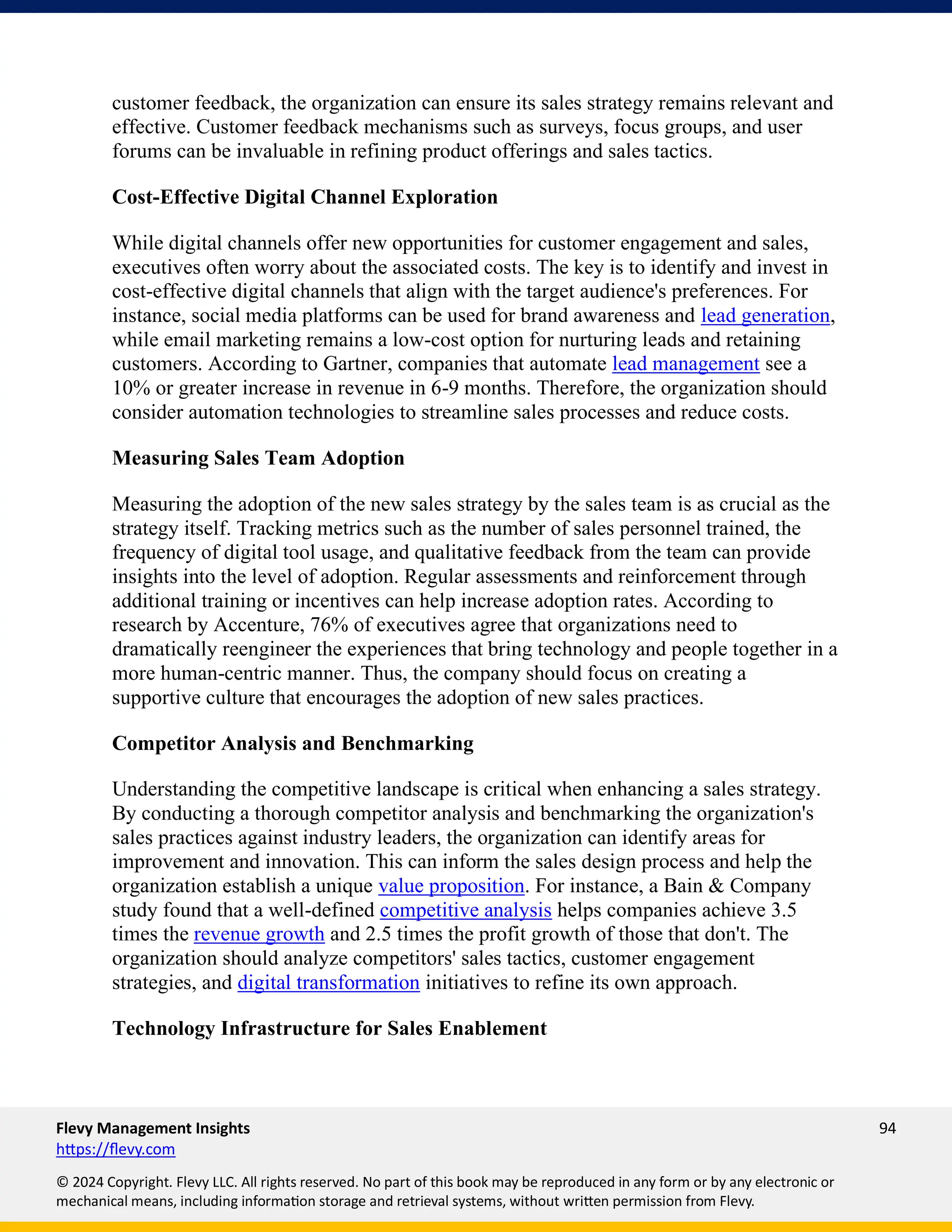 Flevy Management Insights 94
https://flevy.com
© 2024 Copyright. Flevy LLC. All rights reserved. No part of this book may be reproduced in any form or by any electronic or
mechanical means, including information storage and retrieval systems, without written permission from Flevy.
customer feedback, the organization can ensure its sales strategy remains relevant and
effective. Customer feedback mechanisms such as surveys, focus groups, and user
forums can be invaluable in refining product offerings and sales tactics.
Cost-Effective Digital Channel Exploration
While digital channels offer new opportunities for customer engagement and sales,
executives often worry about the associated costs. The key is to identify and invest in
cost-effective digital channels that align with the target audience's preferences. For
instance, social media platforms can be used for brand awareness and lead generation,
while email marketing remains a low-cost option for nurturing leads and retaining
customers. According to Gartner, companies that automate lead management see a
10% or greater increase in revenue in 6-9 months. Therefore, the organization should
consider automation technologies to streamline sales processes and reduce costs.
Measuring Sales Team Adoption
Measuring the adoption of the new sales strategy by the sales team is as crucial as the
strategy itself. Tracking metrics such as the number of sales personnel trained, the
frequency of digital tool usage, and qualitative feedback from the team can provide
insights into the level of adoption. Regular assessments and reinforcement through
additional training or incentives can help increase adoption rates. According to
research by Accenture, 76% of executives agree that organizations need to
dramatically reengineer the experiences that bring technology and people together in a
more human-centric manner. Thus, the company should focus on creating a
supportive culture that encourages the adoption of new sales practices.
Competitor Analysis and Benchmarking
Understanding the competitive landscape is critical when enhancing a sales strategy.
By conducting a thorough competitor analysis and benchmarking the organization's
sales practices against industry leaders, the organization can identify areas for
improvement and innovation. This can inform the sales design process and help the
organization establish a unique value proposition. For instance, a Bain & Company
study found that a well-defined competitive analysis helps companies achieve 3.5
times the revenue growth and 2.5 times the profit growth of those that don't. The
organization should analyze competitors' sales tactics, customer engagement
strategies, and digital transformation initiatives to refine its own approach.
Technology Infrastructure for Sales Enablement
 
