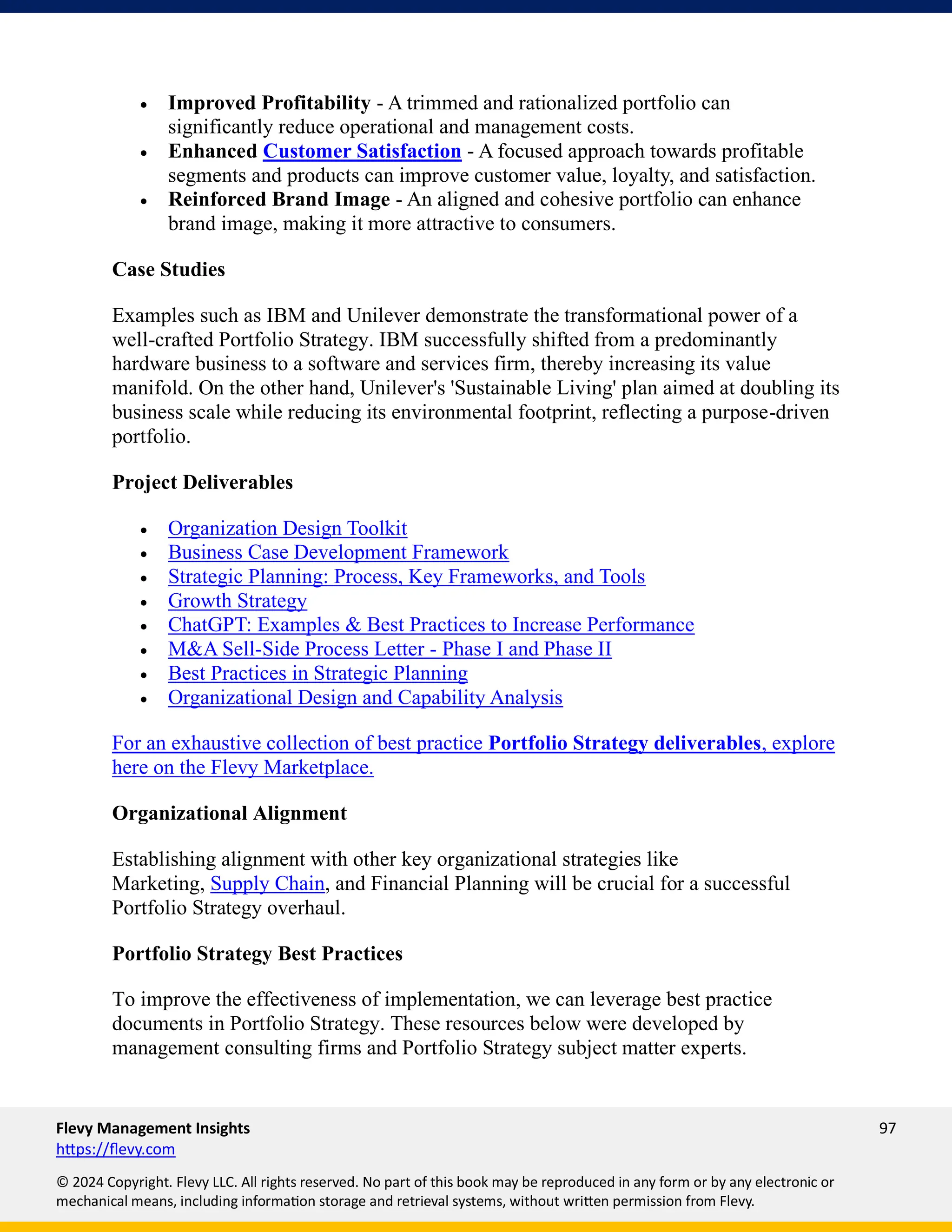 Flevy Management Insights 97
https://flevy.com
© 2024 Copyright. Flevy LLC. All rights reserved. No part of this book may be reproduced in any form or by any electronic or
mechanical means, including information storage and retrieval systems, without written permission from Flevy.
• Improved Profitability - A trimmed and rationalized portfolio can
significantly reduce operational and management costs.
• Enhanced Customer Satisfaction - A focused approach towards profitable
segments and products can improve customer value, loyalty, and satisfaction.
• Reinforced Brand Image - An aligned and cohesive portfolio can enhance
brand image, making it more attractive to consumers.
Case Studies
Examples such as IBM and Unilever demonstrate the transformational power of a
well-crafted Portfolio Strategy. IBM successfully shifted from a predominantly
hardware business to a software and services firm, thereby increasing its value
manifold. On the other hand, Unilever's 'Sustainable Living' plan aimed at doubling its
business scale while reducing its environmental footprint, reflecting a purpose-driven
portfolio.
Project Deliverables
• Organization Design Toolkit
• Business Case Development Framework
• Strategic Planning: Process, Key Frameworks, and Tools
• Growth Strategy
• ChatGPT: Examples & Best Practices to Increase Performance
• M&A Sell-Side Process Letter - Phase I and Phase II
• Best Practices in Strategic Planning
• Organizational Design and Capability Analysis
For an exhaustive collection of best practice Portfolio Strategy deliverables, explore
here on the Flevy Marketplace.
Organizational Alignment
Establishing alignment with other key organizational strategies like
Marketing, Supply Chain, and Financial Planning will be crucial for a successful
Portfolio Strategy overhaul.
Portfolio Strategy Best Practices
To improve the effectiveness of implementation, we can leverage best practice
documents in Portfolio Strategy. These resources below were developed by
management consulting firms and Portfolio Strategy subject matter experts.
 